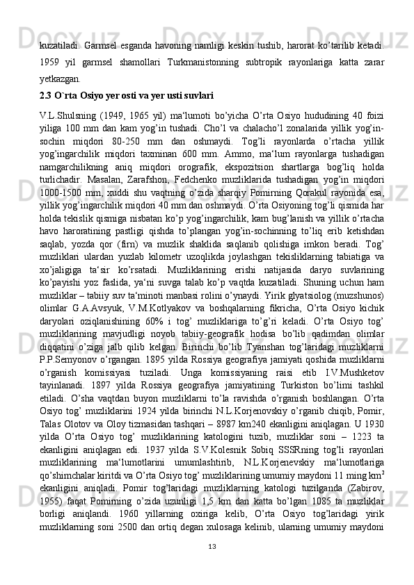 kuzatiladi.   Garmsel   esganda   havoning   namligi   keskin   tushib,   harorat   ko’tarilib   ketadi.
1959   yil   garmsel   shamollari   Turkmanistonning   subtropik   rayonlariga   katta   zarar
yetkazgan.
2.3 O`rta Osiyo yer osti va yer usti suvlari
V.L.Shulsning   (1949,   1965   yil)   ma‘lumoti   bo’yicha   O’rta   Osiyo   hududining   40   foizi
yiliga   100   mm   dan   kam   yog’in   tushadi.   Cho’l   va   chalacho’l   zonalarida   yillik   yog’in-
sochin   miqdori   80-250   mm   dan   oshmaydi.   Tog’li   rayonlarda   o’rtacha   yillik
yog’ingarchilik   miqdori   taxminan   600   mm.   Ammo,   ma‘lum   rayonlarga   tushadigan
namgarchilikning   aniq   miqdori   orografik,   ekspozitsion   shartlarga   bog’liq   holda
turlichadir.   Masalan,   Zarafshon,   Fedchenko   muzliklarida   tushadigan   yog’in   miqdori
1000-1500   mm,   xuddi   shu   vaqtning   o’zida   sharqiy   Pomirning   Qorakul   rayonida   esa,
yillik yog’ingarchilik miqdori 40 mm dan oshmaydi. O’rta Osiyoning tog’li qismida har
holda tekislik qismiga nisbatan ko’p yog’ingarchilik, kam bug’lanish va yillik o’rtacha
havo   haroratining   pastligi   qishda   to’plangan   yog’in-sochinning   to’liq   erib   ketishdan
saqlab,   yozda   qor   (firn)   va   muzlik   shaklida   saqlanib   qolishiga   imkon   beradi.   Tog’
muzliklari   ulardan   yuzlab   kilometr   uzoqlikda   joylashgan   tekisliklarning   tabiatiga   va
xo’jaligiga   ta‘sir   ko’rsatadi.   Muzliklarining   erishi   natijasida   daryo   suvlarining
ko’payishi   yoz   faslida,   ya‘ni   suvga   talab   ko’p   vaqtda   kuzatiladi.   Shuning   uchun   ham
muzliklar – tabiiy suv ta‘minoti manbasi rolini o’ynaydi. Yirik glyatsiolog (muzshunos)
olimlar   G.A.Avsyuk,   V.M.Kotlyakov   va   boshqalarning   fikricha,   O’rta   Osiyo   kichik
daryolari   oziqlanishining   60%   i   tog’   muzliklariga   to’g’ri   keladi.   O’rta   Osiyo   tog’
muzliklarining   mavjudligi   noyob   tabiiy-geografik   hodisa   bo’lib   qadimdan   olimlar
diqqatini   o’ziga   jalb   qilib   kelgan.   Birinchi   bo’lib   Tyanshan   tog’laridagi   muzliklarni
P.P.Semyonov o’rgangan. 1895 yilda Rossiya  geografiya jamiyati  qoshida muzliklarni
o’rganish   komissiyasi   tuziladi.   Unga   komissiyaning   raisi   etib   I.V.Mushketov
tayinlanadi.   1897   yilda   Rossiya   geografiya   jamiyatining   Turkiston   bo’limi   tashkil
etiladi.   O’sha   vaqtdan   buyon   muzliklarni   to’la   ravishda   o’rganish   boshlangan.   O’rta
Osiyo   tog’   muzliklarini   1924   yilda   birinchi   N.L.Korjenovskiy   o’rganib   chiqib,   Pomir,
Talas Olotov va Oloy tizmasidan tashqari – 8987 km240 ekanligini aniqlagan. U 1930
yilda   O’rta   Osiyo   tog’   muzliklarining   katologini   tuzib,   muzliklar   soni   –   1223   ta
ekanligini   aniqlagan   edi.   1937   yilda   S.V.Kolesnik   Sobiq   SSSRning   tog’li   rayonlari
muzliklarining   ma‘lumotlarini   umumlashtirib,   N.L.Korjenevskiy   ma‘lumotlariga
qo’shimchalar kiritdi va O’rta Osiyo tog’ muzliklarining umumiy maydoni 11 ming km 2
ekanligini   aniqladi.   Pomir   tog’laridagi   muzliklarning   katologi   tuzilganda   (Zabirov,
1955)   faqat   Pomirning   o’zida   uzunligi   1,5   km   dan   katta   bo’lgan   1085   ta   muzliklar
borligi   aniqlandi.   1960   yillarning   oxiriga   kelib,   O’rta   Osiyo   tog’laridagi   yirik
muzliklarning   soni   2500   dan   ortiq   degan   xulosaga   kelinib,   ularning   umumiy   maydoni
13 