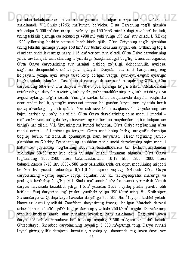 g’arbdan   keladigan   nam   havo   massasiga   nisbatan   tutgan   o’rniga   qarab,   suv   harajati
shakllanadi.   V.L.Shuls   (1963)   ma‘lumoti   bo’yicha,   O’rta   Osiyoning   tog’li   qismida
sekundiga   5   000   m 3  
dan   ortiqroq   yoki   yiliga   160   km3   miqdoridagi   suv   hosil   bo’ladi,
uning tekislik qismiga esa sekundiga 4900 m3 yoki yiliga 155 km 3
 suv keladi. L.S.Berg
1900   yillarning   boshida   xomaki   hisob-kitob   qilib,   O’rta   Osiyoning   tog’li   qismidan
uning tekislik qismiga yilliga 150 km 3  
suv tushib kelishini aytgan edi. O’lkaning tog’li
qismidan tekislik qismiga har yili 16 km 3  
yer osti suvi o’tadi. O’rta Osiyo daryolarining
yillik suv harajati sarfi ularning to’yinishiga (oziqlanishiga) bog’liq. Umuman olganda,
O’rta   Osiyo   daryolarining   suv   harajati   qishloq   xo’jaligi,   dehqonchilik,   ayniqsa,
sug’orma   dehqonchilik   uchun   juda   qulaydir.   Daryolar   suv   sarfi   harajatining   eng
ko’payishi   yozga,   ayni   suvga   talab   ko’p   bo’lgan   vaqtga   (iyun-iyul-avgust   oylariga)
to’g’ri   keladi.   Masalan,   Zarafshon   daryosi   yillik   suv   sarfi   harajatining   82%   i,   Chu
daryosining   60%   i,   Norin   daryosi   –   70%   i   yoz   oylariga   to’g’ri   keladi.   Muzliklardan
oziqlanadigan daryolar suvining ko’payishi, ya‘ni muzliklarning eng ko’p erishi iyul va
avgust   oylariga   to’g’ri   keladi.   Yomg’ir   suvlari   bilan   oziqlanuvchi   daryolar   vaqtincha
oqar   suvlar   bo’lib,   yomg’ir   mavsumi   tamom   bo’lgandan   keyin   iyun   oylarida   kurib
quruq   o’zanlarga   aylanib   qoladi.   Yer   osti   suvi   bilan   oziqlanuvchi   daryolarning   suv
hajmi   qariyib   yil   bo’yi   bir   xildir.   O’rta   Osiyo   daryolarining   oqim   moduli   (modul   –
ma‘lum bir vaqt birligida daryo havzasining ma‘lum bir maydondan oqib o’tadigan suv
birligi)   har   xildir.   V.L.Shulsning   ma‘lumoti   bo’yicha,   O’rta   Osiyo   tog’larining   o’rta
modul   oqimi   –   6,1   m/sek   ga   tengdir.   Oqim   modulining   birligi   orografik   sharoitga
bog’liq   bo’lib,   tik   zonallik   qonuniyatiga   ham   bo’ysinadi.   Hisor   tog’ining   janubi-
g’arbidan   va   G’arbiy   Tyanshanning   janubidan   suv   oluvchi   daryolarning   oqim   moduli
katta.   Bu   joylardagi   tog’larning   3000   m   balandliklarida   bir   kv.km   maydondan
sekundiga   30-50   metr   kub   oqim   vujudga   keladi.   Umuman   olganda,   O’rta   Osiyo
tog’larining   2000-2500   metr   balandliklaridan,   10-17   litr,   1500-   2000   metr
balandliklarida 7-10 litr, 1000-1500 metr balandliklarida esa oqim modulining miqdori
bir   km.   kv.   yuzada   sekundiga   0,5-1,0   litr   oqimni   vujudga   keltiradi.   O’rta   Osiyo
daryolarining   «qattiq   oqimi»   loyqa   oqimlari   har   xil   tabiiygeografik   sharoitga   va
geologik   tuzilishga   bog’liq.   V.L.Shuls   ma‘lumoti   bo’yicha   kuchli   yemirilish   Vaxsh
daryosi   havzasida   kuzatilib,   yiliga   1   km 2
  yuzadan   2162   t   qattiq   jinslar   yuvilib   olib
ketiladi.   Panj   daryosida   tog’   jinslari   yuvilishi   yiliga   390   t/km 2  
ortiq.   Bu   Kofirnigon
Surxondaryo va Qashqadaryo havzalarida yilliga 200-500 t/km 2
  loyqani tashkil yetadi.
Havzalar   kuchli   yuvilishi   Zarafshon   daryosining   irmog’i   bo’lgan   Matchoh   daryosi
uchun ham xos bo’lib, yillik tog’ jinslarining yuvilishi 760 t/km 2
  tengdir. Daryolarning
yuvilish   kuchiga   qarab,   ular   suvining   loyqaligi   ham   shakllanadi.   Eng   suvi   loyqa
daryolar   Vaxsh   va   Amudaryo   bo’lib   uning   loyqaligi   3   500   m 3
/gram   dan   oshib   ketadi.
G’uzordaryo,   Sherobod   daryolarining   loyqaligi   3   000   m 3
/gramga   teng.   Daryo   suvlari
loyqaligining   yillik   darajasini   kuzatsak,   suvning   yil   davomida   eng   loyqa   davri   yoz
15 