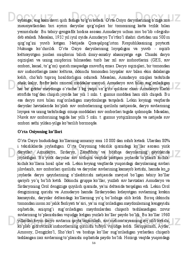 oylariga, eng kam davri qish fasliga to’g’ri keladi. O’rta Osiyo daryolarining o’ziga xos
xususiyatlaridan   biri   ayrim   daryolar   qirg’oqlari   bir   tomonining   katta   tezlik   bilan
yemirishidir.   Bu   tabiiy-geografik   hodisa   asosan   Amudaryo   uchun   xos   bo’lib   «degish»
deb ataladi. Masalan, 1932 yil iyul oyida Amudaryo To’rtko’l shahri chetidan uni 500 m
qirg’og’ini   yuvib   ketgan.   Natijada   Qoraqalpog’iston   Respublikasining   poytaxti
Nukusga   ko’chirildi.   O’rta   Osiyo   daryolarining   loyqaligini   va   yuvib   -   oqizib
keltirayotgan   jinslari   miqdorini   bilish   ilmiy-amaliy   ahamiyatga   ega.   Chunki   daryo
oqiziqlari   va   uning   miqdorini   bilmasdan   turib   har   xil   suv   inshootlarini   (GES,   suv
ombori, kanal, to’g’on) qurish maqsadga muvofiq emas. Daryo oqiziqlari, bir tomondan
suv   inshootlariga   zarar   keltirsa,   ikkinchi   tomondan   loyqalar   suv   bilan   ekin   dalalariga
kelib,   cho’kib   tuproq   hosildorligini   oshiradi.   Masalan,   Amudaryo   oziqlari   tarkibida
ohak, kaliy, fosfor kabi mineral moddalar mavjud. Amudaryo suvi bilan sug’oriladigan
har   bir  gektar   maydonga  o’rtacha   3  kg  yaqin  «o’g’it»  qoldirar   ekan.  Amudaryo  Karki
atrofida tog’dan chiqish joyida har yili 1 mln. t. gumus moddasi ham  olib chiqadi. Bu
esa   daryo   suvi   bilan   sug’oriladigan   maydonlarga   tarqaladi.   Lekin   keyingi   vaqtlarda
daryolar   havzalarida   ko’plab   suv   omborlarining   qurilishi   natijasida,   daryo   suvlarining
loyqasi va uning tarkibidagi ozuqa moddalari suv omborlari tagida qolmoqda. Masalan,
Nurek   suv   omborining   tagida   har   yilli   5   mln.   t.   gumus   yotqizilmoqda   va   natijada   suv
ombori sathi yildan-yilga ko’tarilib bormoqda.
O’rta Osiyoning ko’llari
O’rta Osiyo hududidagi ko’llarning umumiy soni 10 000 dan oshib ketadi. Ulardan 80%
i   tekisliklarda   joylashgan.   O’rta   Osiyoning   tekislik   qismidagi   ko’llar   asosan   yirik
daryolar:   Amudaryo,   Sirdaryo,   Zarafshon   va   boshqa   daryolarning   qayirlarida
joylashgan.   Bu   yirik   daryolar   suv   toshqini   vaqtida   pastqam   joylarda   to’planib   kichik-
kichik ko’llarni hosil qilar edi. Lekin keying vaqtlarda yuqoridagi daryolarning suvlari
jilovlanib, suv omborlari qurilishi va daryolar suvlarining kamayib ketishi, hamda ko‗p
joylarda   daryo   qayirlarining   o’zlashtirishi   natijasida   mavjud   bo’lgan   tabiiy   ko’llar
qariyib   yo’q   bo’lib   ketdi.   Ikkinchi   gruppa   ko’llar,   yuzlab   suv   havzalari   Amudaryo   va
Sirdaryoning Orol dengiziga quyilish qismida, ya‘ni deltasida tarqalgan edi. Lekin Orol
dengiziining   qurishi   va   Amudaryo   hamda   Sirdaryodan   kelayotgan   suvlarning   keskin
kamayishi,   daryolar   deltasidagi   ko’llarning   yo’q   bo’lishiga   olib   keldi.   Biroq   ikkinchi
tomondan inson xo’jalik faoliyati ta‘siri, ya‘ni sug’oriladigan maydonlarning kengayishi
oqibatida,   aniqrog’i   sug’oriladigan   maydonlardan   chiqarib   tashlanadigan   zovur
suvlarining to’planishidan vujudga kelgan yuzlab ko’llar paydo bo’ldi. Bu ko’llar 1960
yillardan keyin daryo suvlarini qayta taqsimlash, suv melioratsiyasining avj olib ketishi,
ko’plab gidrotexnik inshootlarning qurilishi tufayli vujudga keldi. Sariqqamish, Aydar,
Arnosoy,   Dengizko’l,   Sho’rko’l   va   boshqa   ko’llar   sug’oriladigan   yerlardan   chiqarib
tashlangan zax suvlarning to’planishi oqibatida paydo bo’ldi. Hozirgi vaqtda yuqoridagi
16 