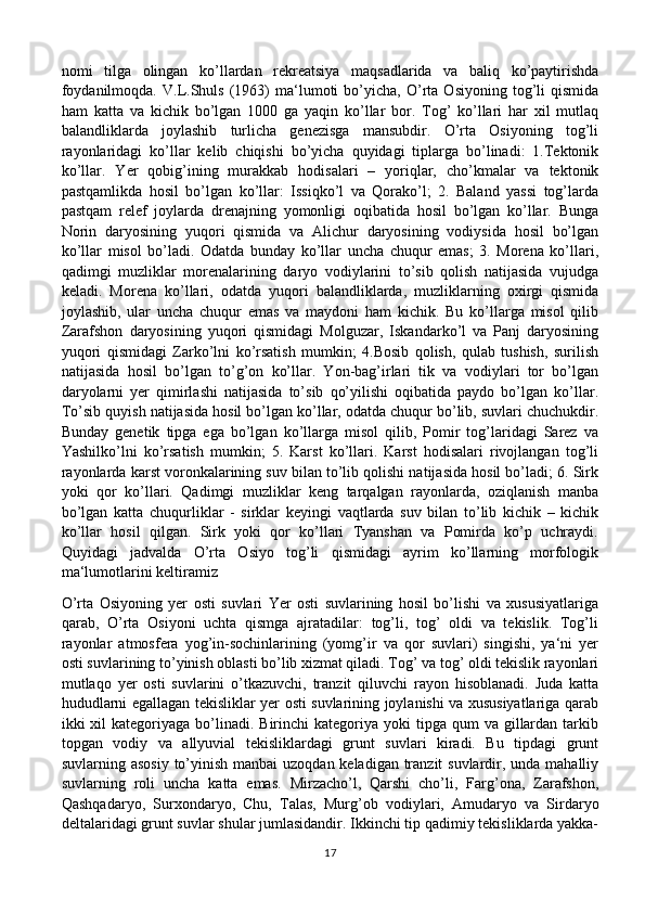 nomi   tilga   olingan   ko’llardan   rekreatsiya   maqsadlarida   va   baliq   ko’paytirishda
foydanilmoqda.   V.L.Shuls   (1963)   ma‘lumoti   bo’yicha,   O’rta   Osiyoning   tog’li   qismida
ham   katta   va   kichik   bo’lgan   1000   ga   yaqin   ko’llar   bor.   Tog’   ko’llari   har   xil   mutlaq
balandliklarda   joylashib   turlicha   genezisga   mansubdir.   O’rta   Osiyoning   tog’li
rayonlaridagi   ko’llar   kelib   chiqishi   bo’yicha   quyidagi   tiplarga   bo’linadi:   1.Tektonik
ko’llar.   Yer   qobig’ining   murakkab   hodisalari   –   yoriqlar,   cho’kmalar   va   tektonik
pastqamlikda   hosil   bo’lgan   ko’llar:   Issiqko’l   va   Qorako’l;   2.   Baland   yassi   tog’larda
pastqam   relef   joylarda   drenajning   yomonligi   oqibatida   hosil   bo’lgan   ko’llar.   Bunga
Norin   daryosining   yuqori   qismida   va   Alichur   daryosining   vodiysida   hosil   bo’lgan
ko’llar   misol   bo’ladi.   Odatda   bunday   ko’llar   uncha   chuqur   emas;   3.   Morena   ko’llari,
qadimgi   muzliklar   morenalarining   daryo   vodiylarini   to’sib   qolish   natijasida   vujudga
keladi.   Morena   ko’llari,   odatda   yuqori   balandliklarda,   muzliklarning   oxirgi   qismida
joylashib,   ular   uncha   chuqur   emas   va   maydoni   ham   kichik.   Bu   ko’llarga   misol   qilib
Zarafshon   daryosining   yuqori   qismidagi   Molguzar,   Iskandarko’l   va   Panj   daryosining
yuqori   qismidagi   Zarko’lni   ko’rsatish   mumkin;   4.Bosib   qolish,   qulab   tushish,   surilish
natijasida   hosil   bo’lgan   to’g’on   ko’llar.   Yon-bag’irlari   tik   va   vodiylari   tor   bo’lgan
daryolarni   yer   qimirlashi   natijasida   to’sib   qo’yilishi   oqibatida   paydo   bo’lgan   ko’llar.
To’sib quyish natijasida hosil bo’lgan ko’llar, odatda chuqur bo’lib, suvlari chuchukdir.
Bunday   genetik   tipga   ega   bo’lgan   ko’llarga   misol   qilib,   Pomir   tog’laridagi   Sarez   va
Yashilko’lni   ko’rsatish   mumkin;   5.   Karst   ko’llari.   Karst   hodisalari   rivojlangan   tog’li
rayonlarda karst voronkalarining suv bilan to’lib qolishi natijasida hosil bo’ladi; 6. Sirk
yoki   qor   ko’llari.   Qadimgi   muzliklar   keng   tarqalgan   rayonlarda,   oziqlanish   manba
bo’lgan   katta   chuqurliklar   -   sirklar   keyingi   vaqtlarda   suv   bilan   to’lib   kichik   –   kichik
ko’llar   hosil   qilgan.   Sirk   yoki   qor   ko’llari   Tyanshan   va   Pomirda   ko’p   uchraydi.
Quyidagi   jadvalda   O’rta   Osiyo   tog’li   qismidagi   ayrim   ko’llarning   morfologik
ma‘lumotlarini keltiramiz
O’rta   Osiyoning   yer   osti   suvlari   Yer   osti   suvlarining   hosil   bo’lishi   va   xususiyatlariga
qarab,   O’rta   Osiyoni   uchta   qismga   ajratadilar:   tog’li,   tog’   oldi   va   tekislik.   Tog’li
rayonlar   atmosfera   yog’in-sochinlarining   (yomg’ir   va   qor   suvlari)   singishi,   ya‘ni   yer
osti suvlarining to’yinish oblasti bo’lib xizmat qiladi. Tog’ va tog’ oldi tekislik rayonlari
mutlaqo   yer   osti   suvlarini   o’tkazuvchi,   tranzit   qiluvchi   rayon   hisoblanadi.   Juda   katta
hududlarni egallagan tekisliklar yer osti suvlarining joylanishi va xususiyatlariga qarab
ikki  xil  kategoriyaga  bo’linadi.  Birinchi  kategoriya  yoki  tipga  qum  va  gillardan  tarkib
topgan   vodiy   va   allyuvial   tekisliklardagi   grunt   suvlari   kiradi.   Bu   tipdagi   grunt
suvlarning asosiy  to’yinish manbai  uzoqdan keladigan tranzit  suvlardir, unda mahalliy
suvlarning   roli   uncha   katta   emas.   Mirzacho’l,   Qarshi   cho’li,   Farg’ona,   Zarafshon,
Qashqadaryo,   Surxondaryo,   Chu,   Talas,   Murg’ob   vodiylari,   Amudaryo   va   Sirdaryo
deltalaridagi grunt suvlar shular jumlasidandir. Ikkinchi tip qadimiy tekisliklarda yakka-
17 