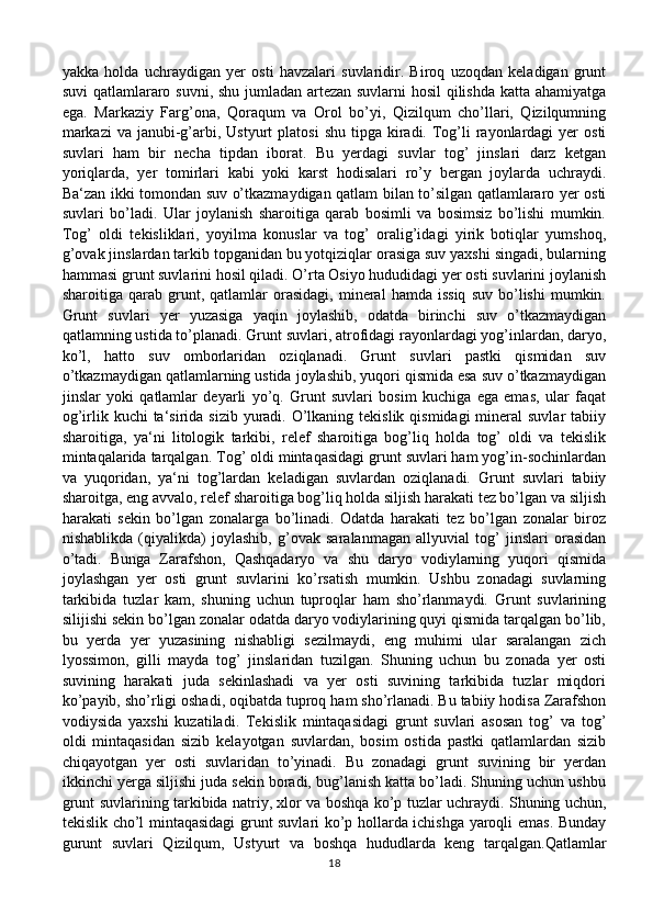 yakka   holda   uchraydigan   yer   osti   havzalari   suvlaridir.   Biroq   uzoqdan   keladigan   grunt
suvi qatlamlararo suvni, shu jumladan artezan suvlarni hosil  qilishda katta ahamiyatga
ega.   Markaziy   Farg’ona,   Qoraqum   va   Orol   bo’yi,   Qizilqum   cho’llari,   Qizilqumning
markazi  va  janubi-g’arbi, Ustyurt   platosi   shu  tipga  kiradi. Tog’li   rayonlardagi   yer   osti
suvlari   ham   bir   necha   tipdan   iborat.   Bu   yerdagi   suvlar   tog’   jinslari   darz   ketgan
yoriqlarda,   yer   tomirlari   kabi   yoki   karst   hodisalari   ro’y   bergan   joylarda   uchraydi.
Ba‘zan ikki tomondan suv o’tkazmaydigan qatlam bilan to’silgan qatlamlararo yer osti
suvlari   bo’ladi.   Ular   joylanish   sharoitiga   qarab   bosimli   va   bosimsiz   bo’lishi   mumkin.
Tog’   oldi   tekisliklari,   yoyilma   konuslar   va   tog’   oralig’idagi   yirik   botiqlar   yumshoq,
g’ovak jinslardan tarkib topganidan bu yotqiziqlar orasiga suv yaxshi singadi, bularning
hammasi grunt suvlarini hosil qiladi. O’rta Osiyo hududidagi yer osti suvlarini joylanish
sharoitiga  qarab   grunt,   qatlamlar   orasidagi,   mineral   hamda   issiq   suv   bo’lishi   mumkin.
Grunt   suvlari   yer   yuzasiga   yaqin   joylashib,   odatda   birinchi   suv   o’tkazmaydigan
qatlamning ustida to’planadi. Grunt suvlari, atrofidagi rayonlardagi yog’inlardan, daryo,
ko’l,   hatto   suv   omborlaridan   oziqlanadi.   Grunt   suvlari   pastki   qismidan   suv
o’tkazmaydigan qatlamlarning ustida joylashib, yuqori qismida esa suv o’tkazmaydigan
jinslar   yoki   qatlamlar   deyarli   yo’q.   Grunt   suvlari   bosim   kuchiga   ega   emas,   ular   faqat
og’irlik kuchi  ta‘sirida  sizib yuradi. O’lkaning tekislik  qismidagi  mineral  suvlar  tabiiy
sharoitiga,   ya‘ni   litologik   tarkibi,   relef   sharoitiga   bog’liq   holda   tog’   oldi   va   tekislik
mintaqalarida tarqalgan. Tog’ oldi mintaqasidagi grunt suvlari ham yog’in-sochinlardan
va   yuqoridan,   ya‘ni   tog’lardan   keladigan   suvlardan   oziqlanadi.   Grunt   suvlari   tabiiy
sharoitga, eng avvalo, relef sharoitiga bog’liq holda siljish harakati tez bo’lgan va siljish
harakati   sekin   bo’lgan   zonalarga   bo’linadi.   Odatda   harakati   tez   bo’lgan   zonalar   biroz
nishablikda   (qiyalikda)   joylashib,   g’ovak   saralanmagan   allyuvial   tog’   jinslari   orasidan
o’tadi.   Bunga   Zarafshon,   Qashqadaryo   va   shu   daryo   vodiylarning   yuqori   qismida
joylashgan   yer   osti   grunt   suvlarini   ko’rsatish   mumkin.   Ushbu   zonadagi   suvlarning
tarkibida   tuzlar   kam,   shuning   uchun   tuproqlar   ham   sho’rlanmaydi.   Grunt   suvlarining
silijishi sekin bo’lgan zonalar odatda daryo vodiylarining quyi qismida tarqalgan bo’lib,
bu   yerda   yer   yuzasining   nishabligi   sezilmaydi,   eng   muhimi   ular   saralangan   zich
lyossimon,   gilli   mayda   tog’   jinslaridan   tuzilgan.   Shuning   uchun   bu   zonada   yer   osti
suvining   harakati   juda   sekinlashadi   va   yer   osti   suvining   tarkibida   tuzlar   miqdori
ko’payib, sho’rligi oshadi, oqibatda tuproq ham sho’rlanadi. Bu tabiiy hodisa Zarafshon
vodiysida   yaxshi   kuzatiladi.   Tekislik   mintaqasidagi   grunt   suvlari   asosan   tog’   va   tog’
oldi   mintaqasidan   sizib   kelayotgan   suvlardan,   bosim   ostida   pastki   qatlamlardan   sizib
chiqayotgan   yer   osti   suvlaridan   to’yinadi.   Bu   zonadagi   grunt   suvining   bir   yerdan
ikkinchi yerga siljishi juda sekin boradi, bug’lanish katta bo’ladi. Shuning uchun ushbu
grunt suvlarining tarkibida natriy, xlor va boshqa ko’p tuzlar uchraydi. Shuning uchun,
tekislik cho’l mintaqasidagi grunt suvlari ko’p hollarda ichishga yaroqli emas. Bunday
gurunt   suvlari   Qizilqum,   Ustyurt   va   boshqa   hududlarda   keng   tarqalgan.Qatlamlar
18 