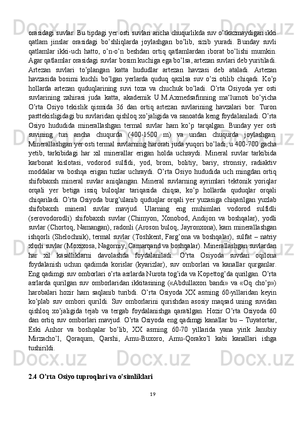 orasidagi suvlar. Bu tipdagi yer osti suvlari ancha chuqurlikda suv o’tkazmaydigan ikki
qatlam   jinslar   orasidagi   bo’shliqlarda   joylashgan   bo’lib,   sizib   yuradi.   Bunday   suvli
qatlamlar   ikki-uch   hatto,   o’n-o’n   beshdan   ortiq   qatlamlardan   iborat   bo’lishi   mumkin.
Agar qatlamlar orasidagi suvlar bosim kuchiga ega bo’lsa, artezan suvlari deb yuritiladi.
Artezan   suvlari   to’plangan   katta   hududlar   artezan   havzasi   deb   ataladi.   Artezan
havzasida   bosimi   kuchli   bo’lgan   yerlarda   quduq   qazilsa   suv   o’zi   otilib   chiqadi.   Ko’p
hollarda   artezan   quduqlarining   suvi   toza   va   chuchuk   bo’ladi.   O’rta   Osiyoda   yer   osti
suvlarining   zahirasi   juda   katta,   akademik   U.M.Axmedsafinning   ma‘lumoti   bo’yicha
O’rta   Osiyo   tekislik   qismida   36   dan   ortiq   artezan   suvlarining   havzalari   bor.   Turon
pasttekisligidagi bu suvlaridan qishloq xo’jaligida va sanoatda keng foydalaniladi. O’rta
Osiyo   hududida   minerallashgan   termal   suvlar   ham   ko’p   tarqalgan.   Bunday   yer   osti
suvining   turi   ancha   chuqurda   (400-1500   m)   va   undan   chuqurda   joylashgan.
Minerallashgan yer osti termal suvlarning harorati juda yuqori bo’ladi, u 400-700 gacha
yetib,   tarkibidagi   har   xil   minerallar   erigan   holda   uchraydi.   Mineral   suvlar   tarkibida
karbonat   kislotasi,   vodorod   sulfidi,   yod,   brom,   bolitiy,   bariy,   stronsiy,   radiaktiv
moddalar   va   boshqa   erigan   tuzlar   uchraydi.   O’rta   Osiyo   hududida   uch   mingdan   ortiq
shifobaxsh   mineral   suvlar   aniqlangan.   Mineral   suvlarning   ayrimlari   tektonik   yoriqlar
orqali   yer   betiga   issiq   buloqlar   tariqasida   chiqsa,   ko’p   hollarda   quduqlar   orqali
chiqariladi. O’rta Osiyoda burg’ulanib quduqlar orqali yer yuzasiga chiqarilgan yuzlab
shifobaxsh   mineral   suvlar   mavjud.   Ularning   eng   muhimlari   vodorod   sulfidli
(serovodorodli)   shifobaxsh   suvlar   (Chimyon,   Xonobod,   Andijon   va   boshqalar),   yodli
suvlar (Chortoq, Namangan), radonli (Aroson buloq, Jayronxona), kam minerallashgan
ishqorli   (Shelochnik),  termal  suvlar   (Toshkent,  Farg’ona   va  boshqalar),  sulfat   –  natriy
xlorli suvlar (Moxixosa, Nagorniy, Camarqand va boshqalar). Minerallashgan suvlardan
har   xil   kasalliklarni   davolashda   foydalaniladi.   O’rta   Osiyoda   suvdan   oqilona
foydalanish   uchun   qadimda   korislar   (kyarizlar),   suv   omborlari   va   kanallar   qurganlar.
Eng qadimgi suv omborlari o’rta asrlarda Nurota tog’ida va Kopettog’da qurilgan. O’rta
asrlarda   qurilgan   suv   omborlaridan   ikkitasining   («Abdullaxon   bandi»   va   «Oq   cho’p»)
harobalari   hozir   ham   saqlanib   turibdi.   O’rta   Osiyoda   XX   asrning   60-yillaridan   keyin
ko’plab   suv   ombori   qurildi.   Suv   omborlarini   qurishdan   asosiy   maqsad   uning   suvidan
qishloq   xo’jaligida   tejab   va   tergab   foydalanishga   qaratilgan.   Hozir   O’rta   Osiyoda   60
dan ortiq suv omborlari  mavjud. O’rta Osiyoda eng qadimgi  kanallar  bu – Tuyatortar,
Eski   Anhor   va   boshqalar   bo’lib,   XX   asrning   60-70   yillarida   yana   yirik   Janubiy
Mirzacho’l,   Qoraqum,   Qarshi,   Amu-Buxoro,   Amu-Qorako’l   kabi   kanallari   ishga
tushirildi.
2.4 O’rta Osiyo tuproqlari va o’simliklari
19 