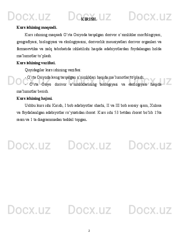 KIRISH.
Kurs ishining maqsadi.
Kurs ishining maqsadi O’rta Osiyoda tarqalgan dorivor o’simliklar morfologiyasi,
geografiyasi, biologiyasi va ekologiyasini, dorivorlik xususiyatlari dorivor organlari va
farmasevtika   va   xalq   tabobatida   ishlatilishi   haqida   adabiyotlardan   foydalangan   holda
ma’lumotlar to’plash.
Kurs ishining vazifasi. 
Quyidagilar kurs ishining vazifasi: 
- O’rta Osiyoda keng tarqalgan o’simliklari haqida ma’lumotlar to’plash;
-   O’rta   Osiyo   dorivor   o’simliklarining   biologiyasi   va   ekologiyasi   haqida
ma’lumotlar berish.
Kurs ishining hajmi.
Ushbu kurs ishi Kirish, I bob adabiyotlar sharhi, II va III bob asosiy qism, Xulosa
va foydalanilgan adabiyotlar ro’yxatidan iborat. Kurs ishi  53 betdan iborat bo’lib 15ta
rasm va 1 ta diagrammadan tashkil topgan .
2 