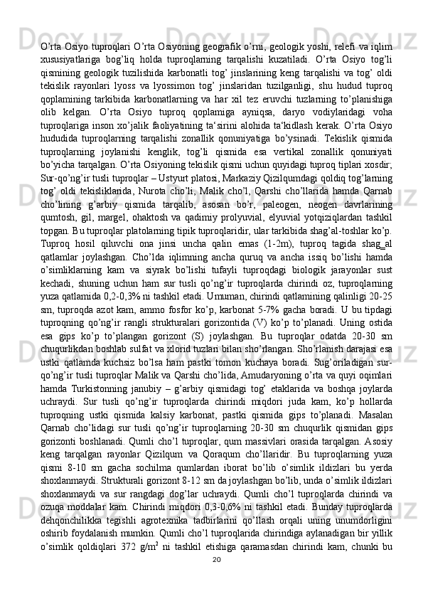 O’rta Osiyo tuproqlari O’rta Osiyoning geografik o’rni, geologik yoshi, relefi va iqlim
xususiyatlariga   bog’liq   holda   tuproqlarning   tarqalishi   kuzatiladi.   O’rta   Osiyo   tog’li
qismining   geologik   tuzilishida   karbonatli   tog’   jinslarining   keng   tarqalishi   va   tog’   oldi
tekislik   rayonlari   lyoss   va   lyossimon   tog’   jinslaridan   tuzilganligi,   shu   hudud   tuproq
qoplamining   tarkibida   karbonatlarning   va   har   xil   tez   eruvchi   tuzlarning   to’planishiga
olib   kelgan.   O’rta   Osiyo   tuproq   qoplamiga   ayniqsa,   daryo   vodiylaridagi   voha
tuproqlariga  inson  xo’jalik faoliyatining ta‘sirini  alohida  ta‘kidlash  kerak. O’rta  Osiyo
hududida   tuproqlarning   tarqalishi   zonallik   qonuniyatiga   bo’ysinadi.   Tekislik   qismida
tuproqlarning   joylanishi   kenglik,   tog’li   qismida   esa   vertikal   zonallik   qonuniyati
bo’yicha tarqalgan. O’rta Osiyoning tekislik qismi uchun quyidagi tuproq tiplari xosdir;
Sur-qo’ng’ir tusli tuproqlar – Ustyurt platosi, Markaziy Qizilqumdagi qoldiq tog’larning
tog’   oldi   tekisliklarida,   Nurota   cho’li,   Malik   cho’l,   Qarshi   cho’llarida   hamda   Qarnab
cho’lining   g’arbiy   qismida   tarqalib,   asosan   bo’r,   paleogen,   neogen   davrlarining
qumtosh,   gil,   margel,   ohaktosh   va   qadimiy   prolyuvial,   elyuvial   yotqiziqlardan   tashkil
topgan. Bu tuproqlar platolarning tipik tuproqlaridir, ular tarkibida shag’al-toshlar ko’p.
Tuproq   hosil   qiluvchi   ona   jinsi   uncha   qalin   emas   (1-2m),   tuproq   tagida   shag‗al
qatlamlar   joylashgan.   Cho’lda   iqlimning   ancha   quruq   va   ancha   issiq   bo’lishi   hamda
o’simliklarning   kam   va   siyrak   bo’lishi   tufayli   tuproqdagi   biologik   jarayonlar   sust
kechadi,   shuning   uchun   ham   sur   tusli   qo’ng’ir   tuproqlarda   chirindi   oz,   tuproqlarning
yuza qatlamida 0,2-0,3% ni tashkil etadi. Umuman, chirindi qatlamining qalinligi 20-25
sm, tuproqda azot  kam, ammo fosfor  ko’p, karbonat  5-7%  gacha  boradi. U bu tipdagi
tuproqning   qo’ng’ir   rangli   strukturalari   gorizontida   (V)   ko’p   to’planadi.   Uning   ostida
esa   gips   ko’p   to’plangan   gorizont   (S)   joylashgan.   Bu   tuproqlar   odatda   20-30   sm
chuqurlikdan boshlab sulfat va xlorid tuzlari bilan sho’rlangan. Sho’rlanish darajasi esa
ustki   qatlamda   kuchsiz   bo’lsa   ham   pastki   tomon   kuchaya   boradi.   Sug’oriladigan   sur-
qo’ng’ir tusli tuproqlar Malik va Qarshi cho’lida, Amudaryoning o’rta va quyi oqimlari
hamda   Turkistonning   janubiy   –   g’arbiy   qismidagi   tog’   etaklarida   va   boshqa   joylarda
uchraydi.   Sur   tusli   qo’ng’ir   tuproqlarda   chirindi   miqdori   juda   kam,   ko’p   hollarda
tuproqning   ustki   qismida   kalsiy   karbonat,   pastki   qismida   gips   to’planadi.   Masalan
Qarnab   cho’lidagi   sur   tusli   qo’ng’ir   tuproqlarning   20-30   sm   chuqurlik   qismidan   gips
gorizonti   boshlanadi.  Qumli  cho’l  tuproqlar, qum   massivlari   orasida  tarqalgan.  Asosiy
keng   tarqalgan   rayonlar   Qizilqum   va   Qoraqum   cho’llaridir.   Bu   tuproqlarning   yuza
qismi   8-10   sm   gacha   sochilma   qumlardan   iborat   bo’lib   o’simlik   ildizlari   bu   yerda
shoxlanmaydi. Strukturali gorizont 8-12 sm da joylashgan bo’lib, unda o’simlik ildizlari
shoxlanmaydi   va   sur   rangdagi   dog’lar   uchraydi.   Qumli   cho’l   tuproqlarda   chirindi   va
ozuqa   moddalar   kam.   Chirindi   miqdori   0,3-0,6%   ni   tashkil   etadi.   Bunday   tuproqlarda
dehqonchilikka   tegishli   agrotexnika   tadbirlarini   qo’llash   orqali   uning   unumdorligini
oshirib foydalanish mumkin. Qumli cho’l tuproqlarida chirindiga aylanadigan bir yillik
o’simlik   qoldiqlari   372   g/m 2
  ni   tashkil   etishiga   qaramasdan   chirindi   kam,   chunki   bu
20 