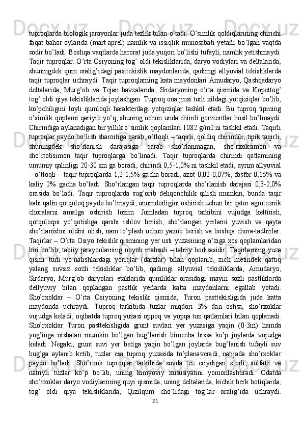 tuproqlarda biologik jarayonlar juda tezlik bilan o’tadi. O’simlik qoldiqlarining chirishi
faqat  bahor  oylarida  (mart-aprel)  namlik  va issiqlik   munosabati   yetarli   bo’lgan  vaqtda
sodir bo’ladi. Boshqa vaqtlarda harorat juda yuqori bo’lishi tufayli, namlik yetishmaydi.
Taqir tuproqlar. O’rta Osiyoning tog’ oldi tekisliklarida, daryo vodiylari va deltalarida,
shuningdek qum oralig’idagi pasttekislik maydonlarida, qadimgi allyuvial tekisliklarda
taqir tuproqlar uchraydi. Taqir tuproqlarning kata maydonlari Amudaryo, Qashqadaryo
deltalarida,   Murg’ob   va   Tejan   havzalarida,   Sirdaryoning   o’rta   qismida   va   Kopettog’
tog’ oldi qiya tekisliklarida joylashgan. Tuproq ona jinsi turli xildagi yotqiziqlar bo’lib,
ko’pchiligini   loyli   qumloqli   harakterdagi   yotqiziqlar   tashkil   etadi.   Bu   tuproq   tipining
o’simlik qoplami qariyib yo’q, shuning uchun unda chimli gorizontlar hosil bo’lmaydi.
Chirindiga aylanadigan bir yillik o’simlik qoplamlari 1082 g/m2 ni tashkil etadi. Taqirli
tuproqlar paydo bo’lish sharoitiga qarab, o’tloqli – taqirli, qoldiq chirindili, tipik taqirli,
shuningdek   sho’rlanish   darajasiga   qarab   sho’rlanmagan,   sho’rxoksimon   va
sho’rtobsimon   taqir   tuproqlarga   bo’linadi.   Taqir   tuproqlarda   chirindi   qatlamining
umumiy qalinligi 20-30 sm ga boradi, chirindi 0,5-1,0% ni tashkil etadi, ayrim allyuvial
– o’tloqli – taqir tuproqlarda 1,2-1,5% gacha boradi, azot 0,02-0,07%, fosfor 0,15% va
kaliy   2%   gacha   bo’ladi.   Sho’rlangan   taqir   tuproqlarda   sho’rlanish   darajasi   0,3-2,0%
orasida   bo’ladi.   Taqir   tuproqlarda   sug’orib   dehqonchilik   qilish   mumkin,   bunda   taqir
kabi qalin qotqoloq paydo bo’lmaydi, unumdorligini oshirish uchun bir qator agrotexnik
choralarni   amalga   oshirish   lozim.   Jumladan   tuproq   tarkibini   vujudga   keltirish,
qotqoloqni   yo’qotishga   qarshi   ishlov   berish,   sho’rlangan   yerlarni   yuvish   va   qayta
sho’rlanishni  oldini olish, nam  to’plash  uchun yaxob berish va boshqa chora-tadbirlar.
Taqirlar – O’rta Osiyo tekislik qismining yer usti yuzasining o’ziga xos qoplamlaridan
biri bo’lib, tabiiy jarayonlarning noyob mahsuli – tabiiy hodisasidir. Taqirlarning yuza
qismi   turli   yo’nalishlardagi   yoriqlar   (darzlar)   bilan   qoplanib,   zich   metindek   qattiq
yalang   suvsiz   sozli   tekisliklar   bo’lib,   qadimgi   allyuvial   tekisliklarda,   Amudaryo,
Sirdaryo,   Murg’ob   daryolari   etaklarida   qumliklar   orasidagi   mayin   sozli   pastliklarda
dellyuviy   bilan   qoplangan   pastlik   yerlarda   katta   maydonlarni   egallab   yotadi.
Sho’rxoklar   –   O’rta   Osiyoning   tekislik   qismida,   Turon   pasttekisligida   juda   katta
maydonda   uchraydi.   Tuproq   tarkibida   tuzlar   miqdori   3%   dan   oshsa,   sho’rxoklar
vujudga keladi, oqibatda tuproq yuzasi oppoq va yupqa tuz qatlamlari bilan qoplanadi.
Sho’rxoklar   Turon   pasttekisligida   grunt   suvlari   yer   yuzasiga   yaqin   (0-3m)   hamda
yog’inga   nisbatan   mumkin   bo’lgan   bug’lanish   birnecha   hissa   ko’p   joylarda   vujudga
keladi.   Negaki,   grunt   suvi   yer   betiga   yaqin   bo’lgan   joylarda   bug’lanish   tufayli   suv
bug’ga   aylanib   ketib,   tuzlar   esa   tuproq   yuzasida   to’planaveradi,   natijada   sho’rxoklar
paydo   bo’ladi.   Sho’rxok   tuproqlar   tarkibida   suvda   tez   eriydigan   xlorli,   sulfatli   va
natriyli   tuzlar   ko’p   bo’lib,   uning   kimyoviy   xususiyatini   yomonlashtiradi.   Odatda
sho’rxoklar daryo vodiylarining quyi qismida, uning deltalarida, kichik berk botiqlarda,
tog’   oldi   qiya   tekisliklarida,   Qizilqum   cho’lidagi   tog’lar   oralig’ida   uchraydi.
21 