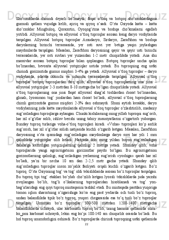 Sho’rxoklarda   chirindi   deyarli   bo’lmaydi,   faqat   o’tloq   va   botqoq   sho’rxoklardagina
gumusli   qatlam   vujudga   kelib,   ajiriq   va   qiyoq   o’sadi.   O’rta   Osiyoda   katta   –   katta
sho’rxoklar   Mingbuloq,   Qoraxotin,   Oyoqog’itma   va   boshqa   cho’kmalarni   egallab
yotibdi.   Allyuvial   botqoq   va   allyuvial   o’tloq   tuproqlar   asosan   keng   daryo   vodiylarida
tarqalgan.   Allyuvial   botqoq   tuproqlar   Amudaryo,   Sirdaryo,   Zarafshon   va   boshqa
daryolarning   birinchi   terrassasida,   yer   osti   suvi   yer   betiga   yaqin   joylashgan
maydonlarda   tarqalgan.   Masalan,   Zarafshon   daryosining   qayir   va   qayir   usti   birinchi
terrassalarida,   yer   osti   suvlari   yer   yuzasidan   1-2   metr   chuqurlikda   yotadi.   Ana   shu
massivlar   asosan   botqoq   tuproqlar   bilan   qoplangan.   Botqoq   tuproqlar   uncha   qalin
bo’lmasdan,   bevosita   allyuvial   yotqiziqlar   ustida   yotadi.   Bu   tuproqning   eng   ustki
chirindi gorizontida gumus miqdori 3-4% ga yetadi. Allyuvial o’tloq tuproqlar – daryo
vodiylarida,   odatda   ikkinchi   va   uchinchi   terrassalarida   tarqalgan.   Allyuvial   o’tloq
tuproqlar   botqoq   tuproqlardan   farq   qilib,   allyuvial   o’tloq   tuproqlarning   ona   jinsi   –
allyuvial yotqiziqlar 2-3 metrdan 8-10 metrgacha bo’lgan chuqurlikda yotadi. Allyuvial
o’tloq   tuproqlarning   ona   jinsi   faqat   allyuvial   shag’al   toshlardan   iborat   bo’lmasdan,
glinali,   lyossimon   tog’   jinslardan   ham   iborat   bo’ladi,   allyuvial   o’tloq   tuproqlarning
chimli   gorizontida   gumus   miqdori   2-3%   dan   oshmaydi.   Shuni   aytish   kerakki,   daryo
vodiylarining juda katta maydonlarida allyuvial o’tloq tuproqlar o’zlashtirilib, madaniy
sug’oriladigan tuproqlarga aylangan. Chunki kishilarning ming yillab tuproqni sug’orib,
har   xil   o’g’itlar   solib,   ishlov   berishi   uning   tabiiy   xususiyatlarini   o’zgartirib   yuborgan.
Bunday   tuproq   turlariga   voha-o’tloq   tuproqlari   kiradi.   «Voha»   tuproqlari   ko’p   asrlik
sug’orish, har xil o’g’itlar solish natijasida kuchli o’zgarib ketgan. Masalan, Zarafshon
daryosining   o’rta   qismidagi   sug’oriladigan   maydonlarga   daryo   suvi   har   yili   1   mm
qalinlikda   yotqiziqlar   olib   keladi.   Natijada   ikki   ming   yildan   buyon   sug’oriladigan
dalalarga   keltirilgan   yotqiziqlarning   qalinligi   2   metrga   yetadi.   Shunday   qilib,   voha
tuproqlarida   yangi   agroirrigatsion   gorizontlar   paydo   bo’lgan.   Bu   agroirrigatsion
gorizontlarning   qalinligi,   sug’oriladigan   yerlarning   sug’orish   «yoshiga»   qarab   har   xil
bo’ladi,   ya‘ni   bir   necha   10   sm   dan   2-2,5   metr   gacha   yetadi.   Shunday   qilib
sug’oriladigan   tuproqlar   inson   xo’jalik   faoliyati   orqali   kuchli   o’zgarib   ketgan.   Bo’z
tuproq. O’rta Osiyoning tog’ va tog’ oldi tekisliklarida asosan bo’z tuproqlar tarqalgan.
Bu   tuproq   tipi   tog’   etaklari   bo’ylab   cho’zilib   ketgan   lyossli   tekisliklarda   juda   yaxshi
rivojlangan   bo’lib,   tog’li   o’lkalarning   tuproqlaridan   hisoblanadi   va   tog’   yon-
bag’irlaridagi eng quyi tuproq mintaqasini tashkil etadi. Bu mintaqada pastdan yuqoriga
tomon   iqlim   sharoitning   o’zgarishiga   ko’ra   eng   past   yerlarda   och   tusli   bo’z   tuproq,
undan   balandlikda   tipik   bo’z   tuproq,   yuqori   chegarasida   esa   to’q   tusli   bo’z   tuproqlar
tarqalgan.   Umuman   bo’z   tuproqlar   300-500   metrdan   1200-1400   metrgacha
balandliklarda   uchraydi,   ular   karbonatli   tuproq   bo’lib,   uning   hamma   qatlamida   ozmi-
ko‗pmi   karbonat   uchraydi,   lekin   eng   ko’pi   100-140   sm   chuqurlik   orasida   bo’ladi.   Bu
hol tuproq unumdorligini oshiradi. Bo’z tuproqlarda chirindi tuproqning ustki qatlamida
22 