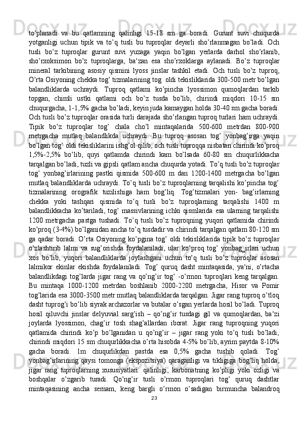 to’planadi   va   bu   qatlamning   qalinligi   15-18   sm   ga   boradi.   Gurunt   suvi   chuqurda
yotganligi   uchun   tipik   va   to’q   tusli   bu   tuproqlar   deyarli   sho’rlanmagan   bo’ladi.   Och
tusli   bo’z   tuproqlar   gurunt   suvi   yuzaga   yaqin   bo’lgan   yerlarda   darhol   sho’rlanib,
sho’rxoksimon   bo’z   tuproqlarga,   ba‘zan   esa   sho’rxoklarga   aylanadi.   Bo’z   tuproqlar
mineral   tarkibining   asosiy   qismini   lyoss   jinslar   tashkil   etadi.   Och   tusli   bo’z   tuproq,
O’rta Osiyoning chekka tog’ tizmalarining tog  oldi tekisliklarida 300-500 metr bo’lgan
balandliklarda   uchraydi.   Tuproq   qatlami   ko’pincha   lyossimon   qumoqlardan   tarkib
topgan,   chimli   ustki   qatlami   och   bo’z   tusda   bo’lib,   chirindi   miqdori   10-15   sm
chuqurgacha, 1-1,5% gacha bo’ladi, keyin juda kamaygan holda 30-40 sm gacha boradi.
Och tusli bo’z tuproqlar orasida turli darajada sho’rlangan tuproq turlari ham uchraydi.
Tipik   bo’z   tuproqlar   tog’   chala   cho’l   mintaqalarida   500-600   metrdan   800-900
metrgacha   mutlaq   balandlikda   uchraydi.   Bu   tuproq   asosan   tog’   yonbag’irga   yaqin
bo’lgan tog’ oldi tekisliklarini ishg’ol qilib, och tusli tuproqqa nisbatan chirindi ko’proq
1,5%-2,5%   bo’lib,   quyi   qatlamda   chirindi   kam   bo’lsada   60-80   sm   chuqurlikkacha
tarqalgan bo’ladi, tuzli va gipsli qatlam ancha chuqurda yotadi. To’q tusli bo’z tuproqlar
tog’   yonbag’irlarining   pastki   qismida   500-600   m   dan   1200-1400   metrgacha   bo’lgan
mutlaq balandliklarda uchraydi. To’q tusli bo’z tuproqlarning tarqalishi ko’pincha tog’
tizmalarining   orografik   tuzilishiga   ham   bog’liq.   Tog’tizmalari   yon-   bag’irlarning
chekka   yoki   tashqari   qismida   to’q   tusli   bo’z   tuproqlarning   tarqalishi   1400   m
balandlikkacha   ko’tariladi,   tog’   massivlarining   ichki   qismlarida   esa   ularning   tarqalishi
1200   metrgacha   pastga   tushadi.   To’q   tusli   bo’z   tuproqning   yuqori   qatlamida   chirindi
ko’proq (3-4%) bo’lganidan ancha to’q tusdadir va chirindi tarqalgan qatlam 80-120 sm
ga  qadar   boradi.   O’rta   Osiyoning   ko’pgina   tog’   oldi   tekisliklarida   tipik  bo’z  tuproqlar
o’zlashtirib   lalmi   va   sug’orishda   foydalaniladi,   ular   ko’proq   tog’   yonbag‗irlari   uchun
xos   bo’lib,   yuqori   balandliklarda   joylashgani   uchun   to’q   tusli   bo’z   tuproqlar   asosan
lalmikor   ekinlar   ekishda   foydalaniladi.   Tog’   quruq   dasht   mintaqasida,   ya‘ni,   o’rtacha
balandlikdagi   tog’larda   jigar   rang   va   qo’ng’ir   tog’   -o’rmon   tuproqlari   keng   tarqalgan.
Bu   mintaqa   1000-1200   metrdan   boshlanib   2000-2200   metrgacha,   Hisor   va   Pomir
tog’larida esa 3000-3500 metr mutlaq balandliklarda tarqalgan. Jigar rang tuproq o’tloq
dasht tuprog’i bo’lib siyrak archazorlar va butalar o’sgan yerlarda hosil bo’ladi. Tuproq
hosil   qiluvchi   jinslar   delyuvial   sarg’ish   –   qo’ng’ir   tusdagi   gil   va   qumoqlardan,   ba‘zi
joylarda   lyossimon,   chag’ir   tosh   shag’allardan   iborat.   Jigar   rang   tuproqning   yuqori
qatlamida   chirindi   ko’p   bo’lganidan   u   qo’ng’ir   –   jigar   rang   yoki   to’q   tusli   bo’ladi,
chirindi miqdori 15 sm chuqurlikkacha o’rta hisobda 4-5% bo’lib, ayrim paytda 8-10%
gacha   boradi.   1m   chuqurlikdan   pastda   esa   0,5%   gacha   tushib   qoladi.   Tog’
yonbag’irlarining   qaysi   tomonga   (ekspozitsiya)   qaraganligi   va   tikligiga   bog’liq   holda,
jigar   rang   tuproqlarning   xususiyatlari:   qalinligi,   karbonatning   ko’pligi   yoki   ozligi   va
boshqalar   o’zgarib   turadi.   Qo’ng’ir   tusli   o’rmon   tuproqlari   tog’   quruq   dashtlar
mintaqasining   ancha   sernam,   keng   bargli   o’rmon   o’sadigan   birmuncha   balandroq
23 