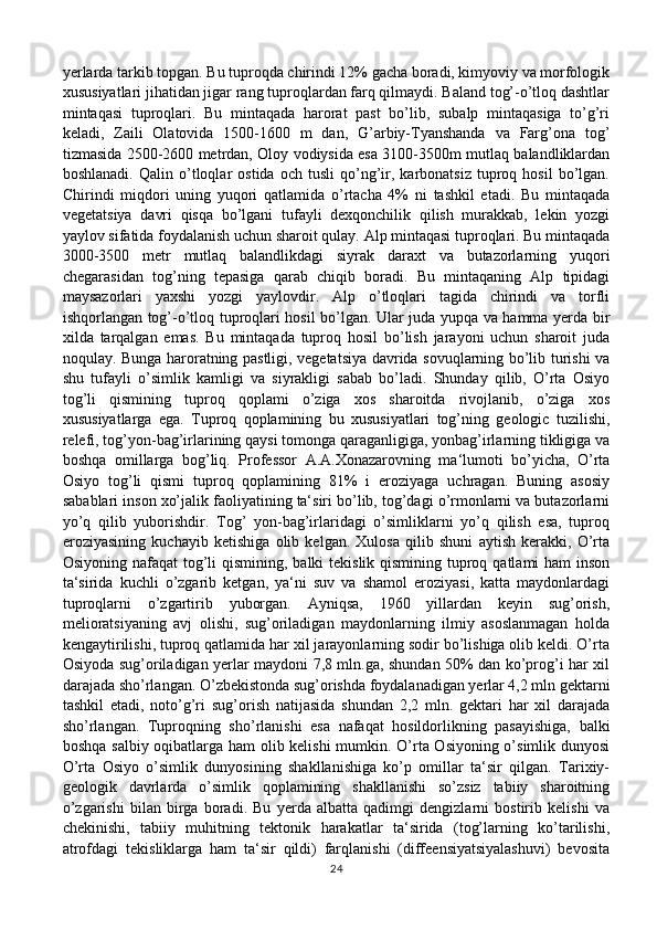 yerlarda tarkib topgan. Bu tuproqda chirindi 12% gacha boradi, kimyoviy va morfologik
xususiyatlari jihatidan jigar rang tuproqlardan farq qilmaydi. Baland tog’-o’tloq dashtlar
mintaqasi   tuproqlari.   Bu   mintaqada   harorat   past   bo’lib,   subalp   mintaqasiga   to’g’ri
keladi,   Zaili   Olatovida   1500-1600   m   dan,   G’arbiy-Tyanshanda   va   Farg’ona   tog’
tizmasida 2500-2600 metrdan, Oloy vodiysida esa 3100-3500m mutlaq balandliklardan
boshlanadi.   Qalin   o’tloqlar   ostida   och   tusli   qo’ng’ir,   karbonatsiz   tuproq   hosil   bo’lgan.
Chirindi   miqdori   uning   yuqori   qatlamida   o’rtacha   4%   ni   tashkil   etadi.   Bu   mintaqada
vegetatsiya   davri   qisqa   bo’lgani   tufayli   dexqonchilik   qilish   murakkab,   lekin   yozgi
yaylov sifatida foydalanish uchun sharoit qulay. Alp mintaqasi tuproqlari. Bu mintaqada
3000-3500   metr   mutlaq   balandlikdagi   siyrak   daraxt   va   butazorlarning   yuqori
chegarasidan   tog’ning   tepasiga   qarab   chiqib   boradi.   Bu   mintaqaning   Alp   tipidagi
maysazorlari   yaxshi   yozgi   yaylovdir.   Alp   o’tloqlari   tagida   chirindi   va   torfli
ishqorlangan tog’-o’tloq tuproqlari hosil bo’lgan. Ular juda yupqa va hamma yerda bir
xilda   tarqalgan   emas.   Bu   mintaqada   tuproq   hosil   bo’lish   jarayoni   uchun   sharoit   juda
noqulay. Bunga haroratning pastligi, vegetatsiya davrida sovuqlarning bo’lib turishi va
shu   tufayli   o’simlik   kamligi   va   siyrakligi   sabab   bo’ladi.   Shunday   qilib,   O’rta   Osiyo
tog’li   qismining   tuproq   qoplami   o’ziga   xos   sharoitda   rivojlanib,   o’ziga   xos
xususiyatlarga   ega.   Tuproq   qoplamining   bu   xususiyatlari   tog’ning   geologic   tuzilishi,
relefi, tog’yon-bag’irlarining qaysi tomonga qaraganligiga, yonbag’irlarning tikligiga va
boshqa   omillarga   bog’liq.   Professor   A.A.Xonazarovning   ma‘lumoti   bo’yicha,   O’rta
Osiyo   tog’li   qismi   tuproq   qoplamining   81%   i   eroziyaga   uchragan.   Buning   asosiy
sabablari inson xo’jalik faoliyatining ta‘siri bo’lib, tog’dagi o’rmonlarni va butazorlarni
yo’q   qilib   yuborishdir.   Tog’   yon-bag’irlaridagi   o’simliklarni   yo’q   qilish   esa,   tuproq
eroziyasining   kuchayib   ketishiga   olib   kelgan.   Xulosa   qilib   shuni   aytish   kerakki,   O’rta
Osiyoning nafaqat  tog’li qismining, balki tekislik qismining tuproq qatlami ham  inson
ta‘sirida   kuchli   o’zgarib   ketgan,   ya‘ni   suv   va   shamol   eroziyasi,   katta   maydonlardagi
tuproqlarni   o’zgartirib   yuborgan.   Ayniqsa,   1960   yillardan   keyin   sug’orish,
melioratsiyaning   avj   olishi,   sug’oriladigan   maydonlarning   ilmiy   asoslanmagan   holda
kengaytirilishi, tuproq qatlamida har xil jarayonlarning sodir bo’lishiga olib keldi. O’rta
Osiyoda sug’oriladigan yerlar maydoni 7,8 mln.ga, shundan 50% dan ko’prog’i har xil
darajada sho’rlangan. O’zbekistonda sug’orishda foydalanadigan yerlar 4,2 mln gektarni
tashkil   etadi,   noto’g’ri   sug’orish   natijasida   shundan   2,2   mln.   gektari   har   xil   darajada
sho’rlangan.   Tuproqning   sho’rlanishi   esa   nafaqat   hosildorlikning   pasayishiga,   balki
boshqa salbiy oqibatlarga ham olib kelishi  mumkin. O’rta Osiyoning o’simlik dunyosi
O’rta   Osiyo   o’simlik   dunyosining   shakllanishiga   ko’p   omillar   ta‘sir   qilgan.   Tarixiy-
geologik   davrlarda   o’simlik   qoplamining   shakllanishi   so’zsiz   tabiiy   sharoitning
o’zgarishi   bilan   birga   boradi.   Bu   yerda   albatta   qadimgi   dengizlarni   bostirib   kelishi   va
chekinishi,   tabiiy   muhitning   tektonik   harakatlar   ta‘sirida   (tog’larning   ko’tarilishi,
atrofdagi   tekisliklarga   ham   ta‘sir   qildi)   farqlanishi   (diffeensiyatsiyalashuvi)   bevosita
24 