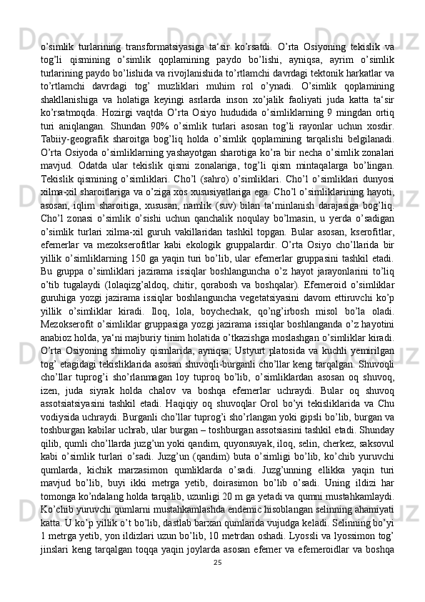 o’simlik   turlarining   transformatsiyasiga   ta‘sir   ko’rsatdi.   O’rta   Osiyoning   tekislik   va
tog’li   qismining   o’simlik   qoplamining   paydo   bo’lishi,   ayniqsa,   ayrim   o’simlik
turlarining paydo bo’lishida va rivojlanishida to’rtlamchi davrdagi tektonik harkatlar va
to’rtlamchi   davrdagi   tog’   muzliklari   muhim   rol   o’ynadi.   O’simlik   qoplamining
shakllanishiga   va   holatiga   keyingi   asrlarda   inson   xo’jalik   faoliyati   juda   katta   ta‘sir
ko’rsatmoqda.   Hozirgi   vaqtda   O’rta   Osiyo   hududida   o’simliklarning   9   mingdan   ortiq
turi   aniqlangan.   Shundan   90%   o’simlik   turlari   asosan   tog’li   rayonlar   uchun   xosdir.
Tabiiy-geografik   sharoitga   bog’liq   holda   o’simlik   qoplamining   tarqalishi   belgilanadi.
O’rta Osiyoda o’simliklarning yashayotgan sharotiga ko’ra bir necha o’simlik zonalari
mavjud.   Odatda   ular   tekislik   qismi   zonalariga,   tog’li   qism   mintaqalarga   bo’lingan.
Tekislik   qismining   o’simliklari.   Cho’l   (sahro)   o’simliklari.   Cho’l   o’simliklari   dunyosi
xilma-xil sharoitlariga va o’ziga xos xususiyatlariga ega. Cho’l o’simliklarining hayoti,
asosan,   iqlim   sharoitiga,   xususan,   namlik   (suv)   bilan   ta‘minlanish   darajasiga   bog’liq.
Cho’l   zonasi   o’simlik   o’sishi   uchun   qanchalik   noqulay   bo’lmasin,   u   yerda   o’sadigan
o’simlik   turlari   xilma-xil   guruh   vakillaridan   tashkil   topgan.   Bular   asosan,   kserofitlar,
efemerlar   va   mezokserofitlar   kabi   ekologik   gruppalardir.   O’rta   Osiyo   cho’llarida   bir
yillik   o’simliklarning   150  ga   yaqin   turi   bo’lib,  ular   efemerlar   gruppasini   tashkil   etadi.
Bu   gruppa   o’simliklari   jazirama   issiqlar   boshlanguncha   o’z   hayot   jarayonlarini   to’liq
o’tib   tugalaydi   (lolaqizg’aldoq,   chitir,   qorabosh   va   boshqalar).   Efemeroid   o’simliklar
guruhiga   yozgi   jazirama   issiqlar   boshlanguncha   vegetatsiyasini   davom   ettiruvchi   ko’p
yillik   o’simliklar   kiradi.   Iloq,   lola,   boychechak,   qo’ng’irbosh   misol   bo’la   oladi.
Mezokserofit o’simliklar gruppasiga yozgi jazirama issiqlar boshlanganda o’z hayotini
anabioz holda, ya‘ni majburiy tinim holatida o’tkazishga moslashgan o’simliklar kiradi.
O’rta   Osiyoning   shimoliy   qismlarida,   ayniqsa,   Ustyurt   platosida   va   kuchli   yemirilgan
tog’ etagidagi tekisliklarida asosan shuvoqli-burganli cho’llar keng tarqalgan. Shuvoqli
cho’llar   tuprog’i   sho’rlanmagan   loy   tuproq   bo’lib,   o’simliklardan   asosan   oq   shuvoq,
izen,   juda   siyrak   holda   chalov   va   boshqa   efemerlar   uchraydi.   Bular   oq   shuvoq
assotsiatsiyasini   tashkil   etadi.   Haqiqiy   oq   shuvoqlar   Orol   bo’yi   tekisliklarida   va   Chu
vodiysida uchraydi. Burganli cho’llar tuprog’i sho’rlangan yoki gipsli bo’lib, burgan va
toshburgan kabilar uchrab, ular burgan – toshburgan assotsiasini tashkil etadi. Shunday
qilib, qumli cho’llarda juzg’un yoki qandim, quyonsuyak, iloq, selin, cherkez, saksovul
kabi   o’simlik   turlari   o’sadi.   Juzg’un   (qandim)   buta   o’simligi   bo’lib,   ko’chib   yuruvchi
qumlarda,   kichik   marzasimon   qumliklarda   o’sadi.   Juzg’unning   ellikka   yaqin   turi
mavjud   bo’lib,   buyi   ikki   metrga   yetib,   doirasimon   bo’lib   o’sadi.   Uning   ildizi   har
tomonga ko’ndalang holda tarqalib, uzunligi 20 m ga yetadi va qumni mustahkamlaydi.
Ko’chib yuruvchi qumlarni mustahkamlashda endemic hisoblangan selinning ahamiyati
katta. U ko’p yillik o’t bo’lib, dastlab barxan qumlarida vujudga keladi. Selinning bo’yi
1 metrga yetib, yon ildizlari uzun bo’lib, 10 metrdan oshadi. Lyossli va lyossimon tog’
jinslari   keng   tarqalgan  toqqa   yaqin  joylarda   asosan   efemer   va  efemeroidlar   va   boshqa
25 