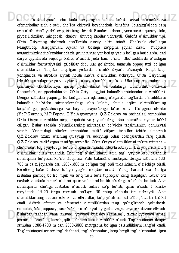 o’tlar   o’sadi.   Lyossli   cho’llarda   seryomg’ir   bahor   faslida   avval   efemerlar   va
efemeriodlar   zich   o’sadi,   cho’lda   chiroyli   boychechak,   binafsha,   lolaqizg’aldoq   barq
urib o’sib, cho’l yashil-qizg’ish tusga kiradi. Bundan tashqari, yana sassiq-quvray, lola,
piyoz   ildizlilar,   mingbosh,   chalov,   shuvoq   kabilar   uchraydi.   Galofit   o’simliklar   tipi.
O’rta   Osiyoning   sho’rxok   cho’llarida   asosiy   o’rin   tutadi.   Sho’rxok   cho’llarga
Mingbuloq,   Sariqqamish,   Aydar   va   boshqa   ko’pgina   joylar   kiradi.   Yuqorida
aytganimizdek sho’rxoklar odatda grunt suvlar yer betiga yaqin bo’lgan botiqlarda, eski
daryo   qayirlarida   vujudga   kelib,   o’simlik   juda   kam   o’sadi.   Sho’rxoklarda   o’sadigan
o’simliklar   formatsiyasini   galofitlar   deb,   ular   go’shtdor,   tanasida   oppoq   tuzi   bo’lgan
o’simliklardir.   Taqirlar   tarqalgan   yerlarda   o’simlik   deyarli   o’smaydi.   Faqat   taqir
yoriqlarida   va   atrofida   siyrak   holda   sho’ra   o’simliklari   uchraydi.   O’rta   Osiyoning
tekislik qismidagi daryo vodiylarida to’qay o’simliklari o’sadi. Ularning eng muhimlari
qizilmiya,   chuchukmiya,   ajiriq,   jiyda,   daraxt   va   butalarga   chirmashib   o’suvchi
ilonpechak,   qo’ypechaklardir.   O’rta   Osiyo   tog‗lari   balandlik   mintaqalari   o’simliklari.
Dengiz   sathidan   yuqoriga   ko’tarilgan   sari   iqlimning   o’zgarishi   tog’larda   o’simliklarni
balandlik   bo’yicha   mintaqalanishiga   olib   keladi,   chunki   iqlim   o’simliklarning
tarqalishiga,   joylashishiga   va   hayot   jarayonlariga   ta‘sir   etadi.   Ko’pgina   olimlar
(Ye.P.Korovin,   M.P.Popov,   O.Ye.Agaxanyans,   Q.Z.Zokirov   va   boshqalar)   tomonidan
O’rta   Osiyo   o’simliklarining   tarqalishi   va   joylashishiga   doir   klassifikatsiyalar   taklif
etilgan.   Bular   asosida   o’simliklarning   mintaqalar   bo’yicha   taqsimlanish   qonuniyati
yotadi.   Yuqoridagi   olimlar   tomonidan   taklif   etilgan   tasniflar   ichida   akademik
Q.Z.Zokirov   tizimi   o’zining   qulayligi   va   oddiyligi   bilan   boshqalardan   farq   qiladi.
Q.Z.Zokirov taklif etgan tasnifga muvofiq, O’rta Osiyo o’simliklarini to’rtta mintaqa –
cho’l, adir, tog’, yaylovga bo’lib o’rganish mumkin deb hisoblaydi. Biz yuqorida cho’l
o’simliklari   bilan   tanishdik.   Endi   tog’   o’simliklarini   adir,   tog’,   yaylov   kabi   balandlik
mintaqalari   bo’yicha   ko’rib   chiqamiz.   Adir   balandlik   mintaqasi   dengiz   sathidan   600-
700 m ba‘zi joylarda esa 1200-1600 m bo’lgan tog’ oldi tekisliklarini o’z ichiga oladi.
Relefning   balandlashuvi   tufayli   yog’in   miqdori   ortadi.   Yozgi   harorat   esa   cho’lga
nisbatan   pastroq   bo’lib,   tipik   va   to’q   tusli   bo’z   tuproqlar   keng   tarqalgan.   Bular   o’z
navbatida adirda har xil o’tlarni qalin va baland bo’lib o’sishiga sababchi bo’ladi. Adir
mintaqasida   cho’lga   nisbatan   o’simlik   turlari   ko’p   bo’lib,   qalin   o’sadi.   1   km.kv
maydonda   15-20   turga   mansub   bo’lgan   30   ming   alohida   tur   uchraydi.   Adir
o’simliklarining   asosini   efemer   va   eferoidlar,   ko’p   yillik   har   xil   o’tlar,   butalar   tashkil
etadi.   Adirda   efemer   va   efemeroid   o’simliklardan   rang,   qo’ng’irbosh,   yaltirbosh,
no’xotak, lola, oqquray, sasir kabilar o’sib, iyul oyigacha vegetatsiyasini davom ettiradi.
Bulardan   tashqari   yana   shuvoq,   yovvoyi   bug’doy   (ismaloq),   taktak   (yovvoyi   arpa),
jasmin, qo’ziquloq, karrak, qiltiq, shirach kabi o’simliklar o’sadi. Tog’ mintaqasi dengiz
sathidan   1200-1700   m   dan   2000-3800   metrgacha   bo’lgan   balandliklarni   ishg’ol   etadi.
Tog’ mintaqasi asosan tog’ dashtlari, tog’ o’rmonlari, keng bargli tog’ o’rmonlari, igna
26 