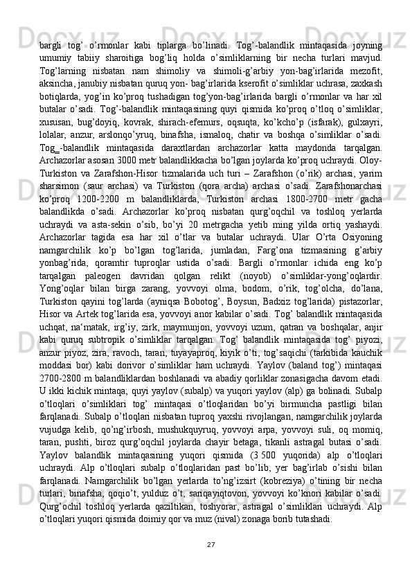 bargli   tog’   o’rmonlar   kabi   tiplarga   bo’linadi.   Tog’-balandlik   mintaqasida   joyning
umumiy   tabiiy   sharoitiga   bog’liq   holda   o’simliklarning   bir   necha   turlari   mavjud.
Tog’larning   nisbatan   nam   shimoliy   va   shimoli-g’arbiy   yon-bag’irlarida   mezofit,
aksincha, janubiy nisbatan quruq yon- bag’irlarida kserofit o’simliklar uchrasa, zaxkash
botiqlarda,   yog’in   ko’proq   tushadigan   tog’yon-bag’irlarida   bargli   o’rmonlar   va   har   xil
butalar   o’sadi.   Tog’-balandlik   mintaqasining   quyi   qismida   ko’proq   o’tloq   o’simliklar,
xususan,   bug’doyiq,   kovrak,   shirach-efemurs,   oqsuqta,   ko’kcho’p   (isfarak),   gulxayri,
lolalar,   anzur,   arslonqo’yruq,   binafsha,   ismaloq,   chatir   va   boshqa   o’simliklar   o’sadi.
Tog‗-balandlik   mintaqasida   daraxtlardan   archazorlar   katta   maydonda   tarqalgan.
Archazorlar asosan 3000 metr balandlikkacha bo’lgan joylarda ko’proq uchraydi. Oloy-
Turkiston   va   Zarafshon-Hisor   tizmalarida   uch   turi   –   Zarafshon   (o’rik)   archasi,   yarim
sharsimon   (saur   archasi)   va   Turkiston   (qora   archa)   archasi   o’sadi.   Zarafshonarchasi
ko’proq   1200-2200   m   balandliklarda,   Turkiston   archasi   1800-2700   metr   gacha
balandlikda   o’sadi.   Archazorlar   ko’proq   nisbatan   qurg’oqchil   va   toshloq   yerlarda
uchraydi   va   asta-sekin   o’sib,   bo’yi   20   metrgacha   yetib   ming   yilda   ortiq   yashaydi.
Archazorlar   tagida   esa   har   xil   o’tlar   va   butalar   uchraydi.   Ular   O’rta   Osiyoning
namgarchilik   ko’p   bo’lgan   tog’larida,   jumladan,   Farg’ona   tizmasining   g’arbiy
yonbag’rida,   qoramtir   tuproqlar   ustida   o’sadi.   Bargli   o’rmonlar   ichida   eng   ko’p
tarqalgan   paleogen   davridan   qolgan   relikt   (noyob)   o’simliklar-yong’oqlardir.
Yong’oqlar   bilan   birga   zarang,   yovvoyi   olma,   bodom,   o’rik,   tog’olcha,   do’lana,
Turkiston   qayini   tog’larda   (ayniqsa   Bobotog’,   Boysun,   Badxiz   tog’larida)   pistazorlar,
Hisor va Artek tog’larida esa, yovvoyi anor kabilar o’sadi. Tog’ balandlik mintaqasida
uchqat,   na‘matak,   irg’iy,   zirk,   maymunjon,   yovvoyi   uzum,   qatran   va   boshqalar,   anjir
kabi   quruq   subtropik   o’simliklar   tarqalgan.   Tog’   balandlik   mintaqasida   tog’   piyozi,
anzur   piyoz,   zira,   ravoch,   taran,   tuyayaproq,   kiyik   o’ti,   tog’saqichi   (tarkibida   kauchik
moddasi   bor)   kabi   dorivor   o’simliklar   ham   uchraydi.   Yaylov   (baland   tog’)   mintaqasi
2700-2800 m balandliklardan boshlanadi va abadiy qorliklar zonasigacha davom etadi.
U ikki kichik mintaqa; quyi yaylov (subalp) va yuqori yaylov (alp) ga bolinadi. Subalp
o’tloqlari   o’simliklari   tog’   mintaqasi   o’tloqlaridan   bo’yi   birmuncha   pastligi   bilan
farqlanadi. Subalp o’tloqlari nisbatan tuproq yaxshi rivojlangan, namgarchilik joylarda
vujudga   kelib,   qo’ng’irbosh,   mushukquyruq,   yovvoyi   arpa,   yovvoyi   suli,   oq   momiq,
taran,   pushti,   biroz   qurg’oqchil   joylarda   chayir   betaga,   tikanli   astragal   butasi   o’sadi.
Yaylov   balandlik   mintaqasining   yuqori   qismida   (3   500   yuqorida)   alp   o’tloqlari
uchraydi.   Alp   o’tloqlari   subalp   o’tloqlaridan   past   bo’lib,   yer   bag’irlab   o’sishi   bilan
farqlanadi.   Namgarchilik   bo’lgan   yerlarda   to’ng’izsirt   (kobreziya)   o’tining   bir   necha
turlari,   binafsha,   qoqio’t,   yulduz   o’t,   sariqayiqtovon,   yovvoyi   ko’knori   kabilar   o’sadi.
Qurg’ochil   toshloq   yerlarda   qaziltikan,   toshyorar,   astragal   o’simliklari   uchraydi.   Alp
o’tloqlari yuqori qismida doimiy qor va muz (nival) zonaga borib tutashadi.
27 