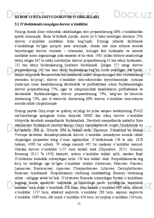 III BOB. O’RTA OSIYO DORIVOR O’SIMLIKLARI
3.1 O’zbekistonda tarqalgan dorvor o’simliklar
Hozirgi   kunda   ilmiy   tibbiyotda   ishlatiladigan   dori   preparatlarning   60%   o’simliklardan
ajratib  olinmoqda. Shuni   ta‘kidlash  joyizki,  sintez  yo’li   bilan yaratilgan  dorilarni  25%
dorivor   o’simliklar   moddalari   bilan   bog’liqdir.   Keyingi   yillarda   shifobaxsh
o’simliklarga   bo’lgan   qiziqish   yana   ortmoqda,   chunki   ular   xom   ashyosi   asosida
tayyorlangan   dorivor   vositalar   –   vitaminlar,   biologik   faol   birikmalar   va   mineral
moddalar inson organizmiga juda samarali ta‘sir etadi. 1981 yildan tibbiyot amaliyotiga
tatbiq etilgan 847 ta oddiy molekulyar dorivor preparatlarning 43 tasi tabiiy birikmalar,
232   tasi   tabiiy   birikmalarning   hosilalari   hisoblanadi.   Qolgan   572   yangi   dorivor
preparatlarning   262   tasi   ham   tabiiy   birikmalarga   bog’liq   holda   yaratilgan.   Ma‘lumki,
dunyo miqyosida farmatsevtika korxonalarida ishlab chiqarilayotgan dori vositalarining
yarmidan   ko’prog’i   dorivor   o’simliklar   xom-ashyosidan   tayyorlanmoqda.   Ayniqsa
yurak-qon   tomir   kasaliklarining   davolashda   va   profilaktikasi   uchun   foydalaniladigan
dorivor   preparatlarning   77%,   jigar   va   oshqozonichak   kasalliklarini   profilaktikasi   va
davolashda   foydalaniladigan   dorivor   preparatlarning   74%,   balg’am   ko’chiruvchi
dorilarning   73%,   qon   to’xtatuvchi   dorilarning   60%   dorivor   o’simliklar   xom-ashyosi
asosida ishlab chiqarilmoqda .
Hozirgi   paytda   Oziq-ovqat   va   qishloq   xo’jaligi   bo’yicha   xalqaro   tashkilotning   (FAO)
ma‘lumotlariga   qaraganda   butun   dunyoda   50000   dan   oshiq   dorivor   o’simliklar
tibbiyotda  davolash maqsadlarida  foydalaniladi.  Davolash maqsadlarida  mahalliy flora
vakillaridan foydalanish janubiy-sharqiy Osiyo mamlakatlarida yuqori, Hindistonda bu
ko’rsatkich   20%   ni,   Xitoyda   19%   ni   tashkil   etadi.   Yaponiya,   Germaniya   va   boshqa
Yevropa   davlatlari   farmakopeyalarida   dorivor   o’simliklar   xomashyosi   asosida   ishlab
chiqarilgan   preparatlar   keng   o’rinni   egallaydilar.   O’zbekistonda   138   ta   oila,   1028
turkum,   4390   tur   uchrab,   79   oilaga   mansub   492   tur   madaniy   o’simliklar   mavjud.
Ulardan   dorivor   o’simliklar   1157   turni   tashkil   etadi   (Xojimatov,   2021).   Umumiy
floraning   10-12   %   (450)   kamyob,   endem   o’simliklar   tashkil   qilib,   ulardan   faqat
O’zbekiston   hududida   uchraydigan   turlar   130   tani   tashkil   etadi.   Respublikamizda   eng
ko’p   tur   tarkibiga   ega   bo’lgan   o’simliklar   oilalari   Asteraceae,   Fabaceae,   Poaceae,
Lamiaceae,   Brassicaceae,   Apiaceae,   Chenopodiaceae,   Liliaceae,   Caryophyllaceae,
Rosaceae   hisoblanadi.   Respublikamiz   relefining   murakkabligi   floramiz   turlarining
xilma - xilligiga sabab bo’ladi. O’zbekiston florasida uchraydigan foydali o’simliklarni
bugungi   kunda   qandaydir   maqsadda   qo’llanilishiga   qarab   quyidagicha   taqsimlash
mumkin:   oziq   ovqat   o’simliklari   350   turni,   yem-hashak   o’simliklar   989   turni,   dorivor
o’simliklar   1157   turni,   alkaloid   saqlovchi   o’simliklar   200   turni,   saponin   saqlovchi
o’simliklar 1009 turni, efir moyli o’simliklar 650 turni, bo’yoqbop o’simliklar 150 turni,
29 