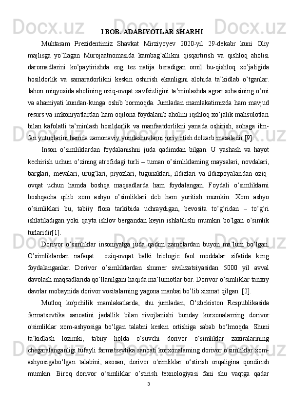 I BOB. ADABIYOTLAR SHARHI
Muhtaram   Prezidentimiz   Shavkat   Mirziyoyev   2020-yil   29-dekabr   kuni   Oliy
majlisga   yo’llagan   Murojaatnomasida   kambag’allikni   qisqartirish   va   qishloq   aholisi
daromadlarini   ko’paytirishda   eng   tez   natija   beradigan   omil   bu-qishloq   xo’jaligida
hosildorlik   va   samaradorlikni   keskin   oshirish   ekanligini   alohida   ta’kidlab   o’tganlar.
Jahon miqyosida aholining oziq-ovqat xavfsizligini ta’minlashda agrar sohasining o’rni
va   ahamiyati   kundan-kunga   oshib   bormoqda.   Jumladan   mamlakatimizda   ham   mavjud
resurs va imkoniyatlardan ham oqilona foydalanib aholini iqshloq xo’jalik mahsulotlari
bilan   kafolatli   ta’minlash   hosildorlik   va   manfaatdorlikni   yanada   oshirish,   sohaga   ilm-
fan yutuqlarini hamda zamonaviy yondashuvlarni joriy etish dolzarb masaladir [9]. 
Inson   o’simliklardan   foydalanishni   juda   qadimdan   bilgan.   U   yashash   va   hayot
kechirish uchun o’zining atrofidagi  turli  – tuman o’simliklarning maysalari, novdalari,
barglari,   mevalari,   urug’lari,   piyozlari,   tugunaklari,   ildizlari   va   ildizpoyalaridan   oziq-
ovqat   uchun   hamda   boshqa   maqsadlarda   ham   foydalangan.   Foydali   o’simliklarni
boshqacha   qilib   xom   ashyo   o’simliklari   deb   ham   yuritish   mumkin.   Xom   ashyo
o’simliklari   bu,   tabiiy   flora   tarkibida   uchraydigan,   bevosita   to’g’ridan   –   to’g’ri
ishlatiladigan   yoki   qayta   ishlov   bergandan   keyin   ishlatilishi   mumkin   bo’lgan   o’simlik
turlaridir[1].
Dorivor   o’simliklar   insoniyatga   juda   qadim   zamolardan   buyon   ma’lum   bo’lgan.
O’simliklardan   nafaqat     oziq-ovqat   balki   biologic   faol   moddalar   sifatida   keng
foydalanganlar.   Dorivor   o’simliklardan   shumer   sivilizatsiyasidan   5000   yil   avval
davolash maqsadlarida qo’llanilgani haqida ma’lumotlar bor. Dorivor o’simliklar tarixiy
davrlar mobaynida dorivor vositalarning yagona manbai bo’lib xizmat qilgan. [2].
Mutloq   ko'pchilik   mamlakatlarda,   shu   jumladan,   O‘zbekiston   Respublikasida
farmatsevtika   sanoatini   jadallik   bilan   rivojlanishi   bunday   korxonalaming   dorivor
o'simliklar   xom-ashyosiga   bo‘lgan   talabni   keskin   ortishiga   sabab   bo‘lmoqda.   Shuni
ta’kidlash   lozimki,   tabiiy   holda   o‘suvchi   dorivor   o‘simliklar   zaxiralarining
chegaralanganligi tufayli farmatsevtika sanoati korxonalaming dorivor o'simliklar xom-
ashyosigabo‘lgan   talabini,   asosan,   dorivor   o'simliklar   o‘stirish   orqaligina   qondirish
mumkin.   Biroq   dorivor   o‘simliklar   o’stirish   texnologiyasi   fani   shu   vaqtga   qadar
3 