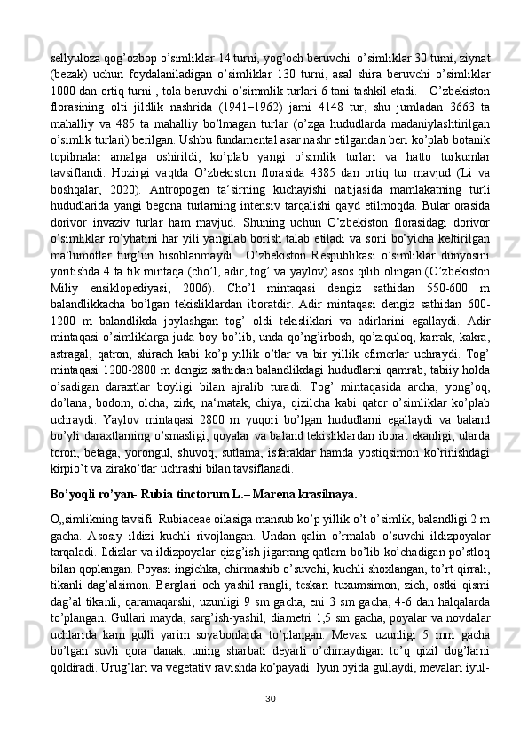 sellyuloza qog’ozbop o’simliklar 14 turni, yog’och beruvchi  o’simliklar 30 turni, ziynat
(bezak)   uchun   foydalaniladigan   o’simliklar   130   turni,   asal   shira   beruvchi   o’simliklar
1000 dan ortiq turni , tola beruvchi o’simmlik turlari 6 tani tashkil etadi.     O’zbekiston
florasining   olti   jildlik   nashrida   (1941–1962)   jami   4148   tur,   shu   jumladan   3663   ta
mahalliy   va   485   ta   mahalliy   bo’lmagan   turlar   (o’zga   hududlarda   madaniylashtirilgan
o’simlik turlari) berilgan. Ushbu fundamental asar nashr etilgandan beri ko’plab botanik
topilmalar   amalga   oshirildi,   ko’plab   yangi   o’simlik   turlari   va   hatto   turkumlar
tavsiflandi.   Hozirgi   vaqtda   O’zbekiston   florasida   4385   dan   ortiq   tur   mavjud   (Li   va
boshqalar,   2020).   Antropogen   ta‘sirning   kuchayishi   natijasida   mamlakatning   turli
hududlarida   yangi   begona   turlarning   intensiv   tarqalishi   qayd   etilmoqda.   Bular   orasida
dorivor   invaziv   turlar   ham   mavjud.   Shuning   uchun   O’zbekiston   florasidagi   dorivor
o’simliklar  ro’yhatini  har  yili  yangilab borish  talab etiladi  va soni  bo’yicha  keltirilgan
ma‘lumotlar   turg’un   hisoblanmaydi.     O’zbekiston   Respublikasi   o’simliklar   dunyosini
yoritishda 4 ta tik mintaqa (cho’l, adir, tog’ va yaylov) asos qilib olingan (O’zbekiston
Miliy   ensiklopediyasi,   2006).   Cho’l   mintaqasi   dengiz   sathidan   550-600   m
balandlikkacha   bo’lgan   tekisliklardan   iboratdir.   Adir   mintaqasi   dengiz   sathidan   600-
1200   m   balandlikda   joylashgan   tog’   oldi   tekisliklari   va   adirlarini   egallaydi.   Adir
mintaqasi  o’simliklarga juda boy bo’lib, unda qo’ng’irbosh, qo’ziquloq, karrak, kakra,
astragal,   qatron,   shirach   kabi   ko’p   yillik   o’tlar   va   bir   yillik   efimerlar   uchraydi.   Tog’
mintaqasi 1200-2800 m dengiz sathidan balandlikdagi hududlarni qamrab, tabiiy holda
o’sadigan   daraxtlar   boyligi   bilan   ajralib   turadi.   Tog’   mintaqasida   archa,   yong’oq,
do’lana,   bodom,   olcha,   zirk,   na‘matak,   chiya,   qizilcha   kabi   qator   o’simliklar   ko’plab
uchraydi.   Yaylov   mintaqasi   2800   m   yuqori   bo’lgan   hududlarni   egallaydi   va   baland
bo’yli daraxtlarning o’smasligi, qoyalar va baland tekisliklardan iborat ekanligi, ularda
toron,   betaga,   yorongul,   shuvoq,   sutlama,   isfaraklar   hamda   yostiqsimon   ko’rinishdagi
kirpio’t va zirako’tlar uchrashi bilan tavsiflanadi.
Bo’yoqli ro’yan- Rubia tinctorum L.– Marena krasilnaya.
O„simlikning tavsifi. Rubiaceae oilasiga mansub ko’p yillik o’t o’simlik, balandligi 2 m
gacha.   Asosiy   ildizi   kuchli   rivojlangan.   Undan   qalin   o’rmalab   o’suvchi   ildizpoyalar
tarqaladi. Ildizlar va ildizpoyalar qizg’ish jigarrang qatlam bo’lib ko’chadigan po’stloq
bilan qoplangan. Poyasi ingichka, chirmashib o’suvchi, kuchli shoxlangan, to’rt qirrali,
tikanli   dag’alsimon.   Barglari   och   yashil   rangli,   teskari   tuxumsimon,   zich,   ostki   qismi
dag’al  tikanli, qaramaqarshi,  uzunligi  9 sm  gacha, eni  3 sm  gacha, 4-6 dan halqalarda
to’plangan. Gullari mayda, sarg’ish-yashil, diametri 1,5 sm gacha, poyalar va novdalar
uchlarida   kam   gulli   yarim   soyabonlarda   to’plangan.   Mevasi   uzunligi   5   mm   gacha
bo’lgan   suvli   qora   danak,   uning   sharbati   deyarli   o’chmaydigan   to’q   qizil   dog’larni
qoldiradi. Urug’lari va vegetativ ravishda ko’payadi. Iyun oyida gullaydi, mevalari iyul-
30 