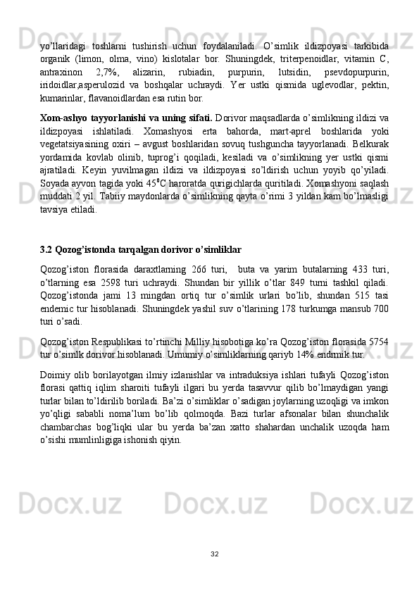 yo’llaridagi   toshlarni   tushirish   uchun   foydalaniladi.   O’simlik   ildizpoyasi   tarkibida
organik   (limon,   olma,   vino)   kislotalar   bor.   Shuningdek,   triterpenoidlar,   vitamin   C,
antraxinon   2,7%,   alizarin,   rubiadin,   purpurin,   lutsidin,   psevdopurpurin,
iridoidlar,asperulozid   va   boshqalar   uchraydi.   Yer   ustki   qismida   uglevodlar,   pektin,
kumarinlar, flavanoidlardan esa rutin bor.
Xom-ashyo tayyorlanishi va uning sifati.   Dorivor maqsadlarda o’simlikning ildizi va
ildizpoyasi   ishlatiladi.   Xomashyosi   erta   bahorda,   mart-aprel   boshlarida   yoki
vegetatsiyasining   oxiri   –   avgust   boshlaridan   sovuq   tushguncha   tayyorlanadi.   Belkurak
yordamida   kovlab   olinib,   tuprog’i   qoqiladi,   kesiladi   va   o’simlikning   yer   ustki   qismi
ajratiladi.   Keyin   yuvilmagan   ildizi   va   ildizpoyasi   so’ldirish   uchun   yoyib   qo’yiladi.
Soyada ayvon tagida yoki 45 0
C haroratda qurigichlarda quritiladi. Xomashyoni saqlash
muddati 2 yil. Tabiiy maydonlarda o’simlikning qayta o’rimi 3 yildan kam bo’lmasligi
tavsiya etiladi.
3.2 Qozog’istonda tarqalgan dorivor o’simliklar
Qozog’iston   florasida   daraxtlarning   266   turi,     buta   va   yarim   butalarning   433   turi,
o’tlarning   esa   2598   turi   uchraydi.   Shundan   bir   yillik   o’tlar   849   turni   tashkil   qiladi.
Qozog’istonda   jami   13   mingdan   ortiq   tur   o’simlik   urlari   bo’lib,   shundan   515   tasi
endemic tur hisoblanadi. Shuningdek yashil  suv o’tlarining 178 turkumga mansub 700
turi o’sadi. 
Qozog’iston Respublikasi to’rtinchi Milliy hisobotiga ko’ra Qozog’iston florasida 5754
tur o’simlk dorivor hisoblanadi. Umumiy o’simliklarning qariyb 14% endrmik tur. 
Doimiy   olib   borilayotgan   ilmiy   izlanishlar   va   intraduksiya   ishlari   tufayli   Qozog’iston
florasi   qattiq   iqlim   sharoiti   tufayli   ilgari   bu   yerda   tasavvur   qilib   bo’lmaydigan   yangi
turlar bilan to’ldirilib boriladi. Ba’zi o’simliklar o’sadigan joylarning uzoqligi va imkon
yo’qligi   sababli   noma’lum   bo’lib   qolmoqda.   Bazi   turlar   afsonalar   bilan   shunchalik
chambarchas   bog’liqki   ular   bu   yerda   ba’zan   xatto   shahardan   unchalik   uzoqda   ham
o’sishi mumlinligiga ishonish qiyin. 
32 