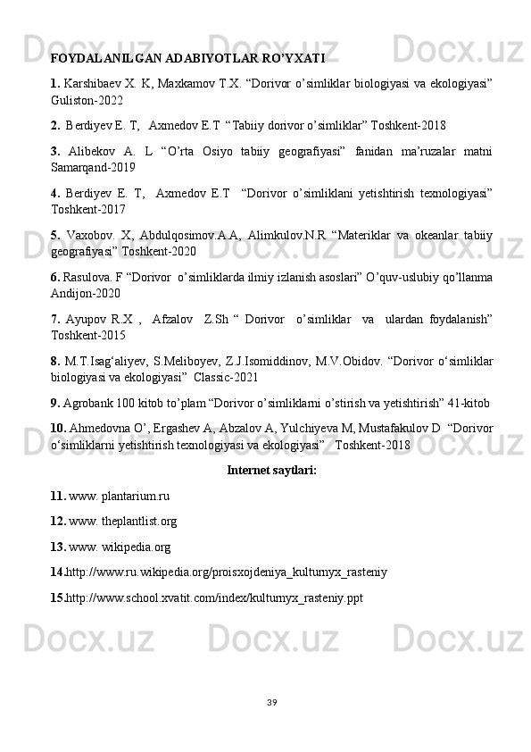 FOYDALANILGAN ADABIYOTLAR RO’YXATI
1.   Karshibaev X. K, Maxkamov T.X. “Dorivor o’simliklar biologiyasi  va ekologiyasi”
Guliston-2022
2.   Berdiyev E. T,   Axmedov E.T  “Tabiiy dorivor o’simliklar” Toshkent-2018
3.   Alibekov   A.   L   “O’rta   Osiyo   tabiiy   geografiyasi”   fanidan   ma’ruzalar   matni
Samarqand-2019 
4.   Berdiyev   E.   T,     Axmedov   E.T     “Dorivor   o’simliklani   yetishtirish   texnologiyasi”
Toshkent-2017 
5.   Vaxobov.   X,   Abdulqosimov.A.A,   Alimkulov.N.R   “Materiklar   va   okeanlar   tabiiy
geografiyasi” Toshkent-2020
6.  Rasulovа. F “Dorivor  o’simliklarda ilmiy izlanish asoslari” O’quv-uslubiy qo’llanma
Andijon-2020
7.   Ayupov   R.X   ,     Afzalov     Z.Sh   “   Dorivor     o’simliklar     va     ulardan   foydalanish”
Toshkent-2015 
8.   M.T.Isag‘aliyev,   S.Meliboyev,   Z.J.Isomiddinov,   M.V.Obidov.   “Dorivor   o‘simliklar
biologiyasi va ekologiyasi”  Classic-2021
9.  Agrobank 100 kitob to’plam “Dorivor o’simliklarni o’stirish va yetishtirish” 41-kitob
10.  Ahmedovna O’, Ergashev A, Abzalov A, Yulchiyeva M, Mustafakulov D  “Dorivor
o‘simliklarni yetishtirish texnologiyasi va ekologiyasi”   Toshkent-2018
Internet saytlari:
11.   www. plantarium.ru
12.   www. theplantlist.org
13.   www. wikipedia.org
14. http://www.ru.wikipedia.org/proisxojdeniya_kulturnyx_rasteniy
15. http://www.school.xvatit.com/index/kulturnyx_rasteniy.ppt
39 