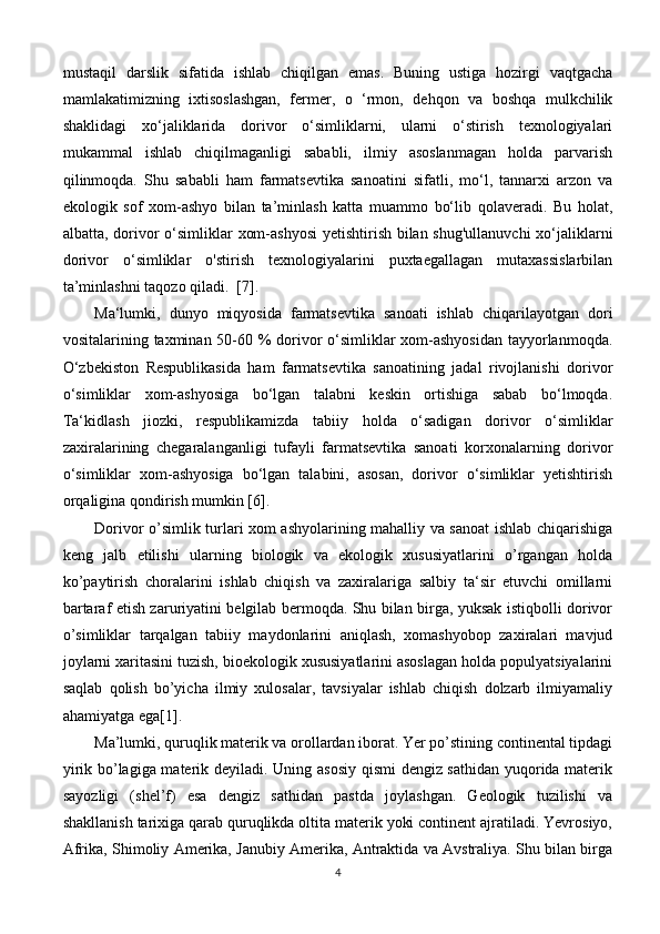 mustaqil   darslik   sifatida   ishlab   chiqilgan   emas.   Buning   ustiga   hozirgi   vaqtgacha
mamlakatimizning   ixtisoslashgan,   fermer,   o   ‘rmon,   dehqon   va   boshqa   mulkchilik
shaklidagi   xo‘jaliklarida   dorivor   o‘simliklarni,   ularni   o‘stirish   texnologiyalari
mukammal   ishlab   chiqilmaganligi   sababli,   ilmiy   asoslanmagan   holda   parvarish
qilinmoqda.   Shu   sababli   ham   farmatsevtika   sanoatini   sifatli,   mo‘l,   tannarxi   arzon   va
ekologik   sof   xom-ashyo   bilan   ta’minlash   katta   muammo   bo‘lib   qolaveradi.   Bu   holat,
albatta, dorivor  o‘simliklar xom-ashyosi  yetishtirish bilan shug'ullanuvchi  xo‘jaliklarni
dorivor   o‘simliklar   o'stirish   texnologiyalarini   puxtaegallagan   mutaxassislarbilan
ta’minlashni taqozo qiladi.  [7].      
Ma‘lumki,   dunyo   miqyosida   farmatsevtika   sanoati   ishlab   chiqarilayotgan   dori
vositalarining taxminan 50-60 %  dorivor  o‘simliklar xom-ashyosidan  tayyorlanmoqda.
O‘zbekiston   Respublikasida   ham   farmatsevtika   sanoatining   jadal   rivojlanishi   dorivor
o‘simliklar   xom-ashyosiga   bo‘lgan   talabni   keskin   ortishiga   sabab   bo‘lmoqda.
Ta‘kidlash   jiozki,   respublikamizda   tabiiy   holda   o‘sadigan   dorivor   o‘simliklar
zaxiralarining   chegaralanganligi   tufayli   farmatsevtika   sanoati   korxonalarning   dorivor
o‘simliklar   xom-ashyosiga   bo‘lgan   talabini,   asosan,   dorivor   o‘simliklar   yetishtirish
orqaligina qondirish mumkin [6].
Dorivor o’simlik turlari xom ashyolarining mahalliy va sanoat ishlab chiqarishiga
keng   jalb   etilishi   ularning   biologik   va   ekologik   xususiyatlarini   o’rgangan   holda
ko’paytirish   choralarini   ishlab   chiqish   va   zaxiralariga   salbiy   ta‘sir   etuvchi   omillarni
bartaraf etish zaruriyatini belgilab bermoqda. Shu bilan birga, yuksak istiqbolli dorivor
o’simliklar   tarqalgan   tabiiy   maydonlarini   aniqlash,   xomashyobop   zaxiralari   mavjud
joylarni xaritasini tuzish, bioekologik xususiyatlarini asoslagan holda populyatsiyalarini
saqlab   qolish   bo’yicha   ilmiy   xulosalar,   tavsiyalar   ishlab   chiqish   dolzarb   ilmiyamaliy
ahamiyatga ega[1].
Ma’lumki, quruqlik materik va orollardan iborat. Yer po’stining continental tipdagi
yirik bo’lagiga materik deyiladi. Uning asosiy qismi dengiz sathidan yuqorida materik
sayozligi   (shel’f)   esa   dengiz   sathidan   pastda   joylashgan.   Geologik   tuzilishi   va
shakllanish tarixiga qarab quruqlikda oltita materik yoki continent ajratiladi. Yevrosiyo,
Afrika, Shimoliy Amerika, Janubiy Amerika, Antraktida va Avstraliya. Shu bilan birga
4 