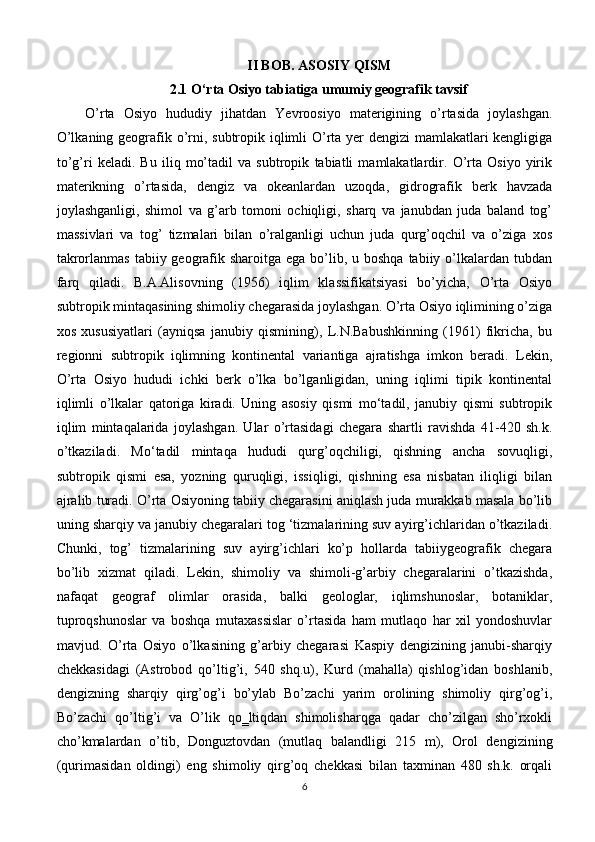 II BOB. ASOSIY QISM
2.1 O‘rta Osiyo tabiatiga umumiy geografik tavsif
O’rta   Osiyo   hududiy   jihatdan   Yevroosiyo   materigining   o’rtasida   joylashgan.
O’lkaning geografik o’rni, subtropik iqlimli  O’rta yer  dengizi  mamlakatlari  kengligiga
to’g’ri   keladi.   Bu   iliq   mo’tadil   va   subtropik   tabiatli   mamlakatlardir.   O’rta   Osiyo   yirik
materikning   o’rtasida,   dengiz   va   okeanlardan   uzoqda,   gidrografik   berk   havzada
joylashganligi,   shimol   va   g’arb   tomoni   ochiqligi,   sharq   va   janubdan   juda   baland   tog’
massivlari   va   tog’   tizmalari   bilan   o’ralganligi   uchun   juda   qurg’oqchil   va   o’ziga   xos
takrorlanmas  tabiiy geografik sharoitga ega  bo’lib, u boshqa  tabiiy o’lkalardan tubdan
farq   qiladi.   B.A.Alisovning   (1956)   iqlim   klassifikatsiyasi   bo’yicha,   O’rta   Osiyo
subtropik mintaqasining shimoliy chegarasida joylashgan. O’rta Osiyo iqlimining o’ziga
xos   xususiyatlari   (ayniqsa   janubiy   qismining),   L.N.Babushkinning   (1961)   fikricha,   bu
regionni   subtropik   iqlimning   kontinental   variantiga   ajratishga   imkon   beradi.   Lekin,
O’rta   Osiyo   hududi   ichki   berk   o’lka   bo’lganligidan,   uning   iqlimi   tipik   kontinental
iqlimli   o’lkalar   qatoriga   kiradi.   Uning   asosiy   qismi   mo‘tadil,   janubiy   qismi   subtropik
iqlim   mintaqalarida   joylashgan.   Ular   o’rtasidagi   chegara   shartli   ravishda   41-420   sh.k.
o’tkaziladi.   Mo‘tadil   mintaqa   hududi   qurg’oqchiligi,   qishning   ancha   sovuqligi,
subtropik   qismi   esa,   yozning   quruqligi,   issiqligi,   qishning   esa   nisbatan   iliqligi   bilan
ajralib turadi. O’rta Osiyoning tabiiy chegarasini aniqlash juda murakkab masala bo’lib
uning sharqiy va janubiy chegaralari tog ‘tizmalarining suv ayirg’ichlaridan o’tkaziladi.
Chunki,   tog’   tizmalarining   suv   ayirg’ichlari   ko’p   hollarda   tabiiygeografik   chegara
bo’lib   xizmat   qiladi.   Lekin,   shimoliy   va   shimoli-g’arbiy   chegaralarini   o’tkazishda,
nafaqat   geograf   olimlar   orasida,   balki   geologlar,   iqlimshunoslar,   botaniklar,
tuproqshunoslar   va   boshqa   mutaxassislar   o’rtasida   ham   mutlaqo   har   xil   yondoshuvlar
mavjud.   O’rta   Osiyo   o’lkasining   g’arbiy   chegarasi   Kaspiy   dengizining   janubi-sharqiy
chekkasidagi   (Astrobod   qo’ltig’i,   540   shq.u),   Kurd   (mahalla)   qishlog’idan   boshlanib,
dengizning   sharqiy   qirg’og’i   bo’ylab   Bo’zachi   yarim   orolining   shimoliy   qirg’og’i,
Bo’zachi   qo’ltig’i   va   O’lik   qo‗ltiqdan   shimolisharqga   qadar   cho’zilgan   sho’rxokli
cho’kmalardan   o’tib,   Donguztovdan   (mutlaq   balandligi   215   m),   Orol   dengizining
(qurimasidan   oldingi)   eng   shimoliy   qirg’oq   chekkasi   bilan   taxminan   480   sh.k.   orqali
6 