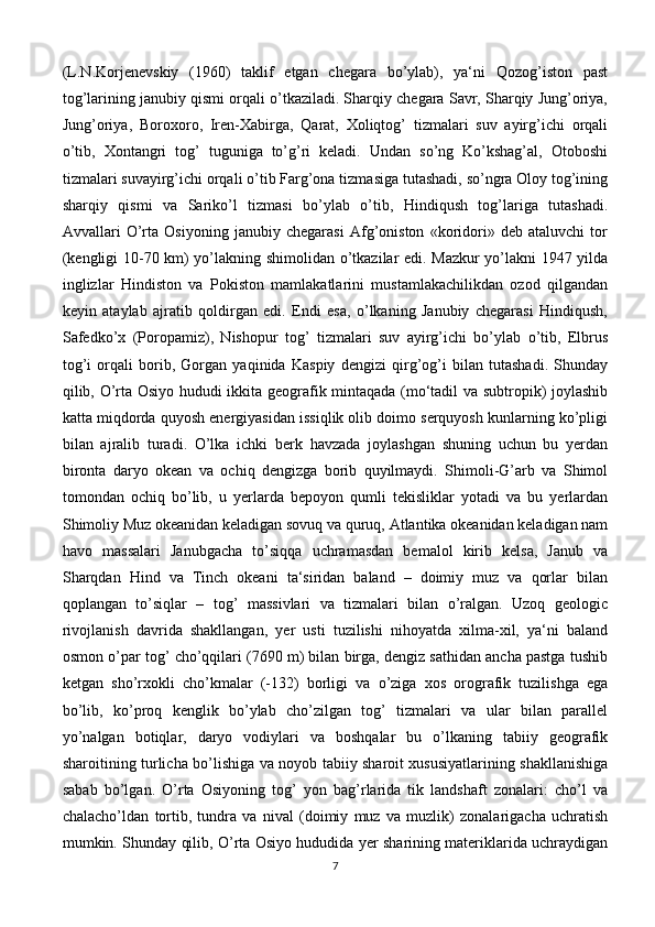 (L.N.Korjenevskiy   (1960)   taklif   etgan   chegara   bo’ylab),   ya‘ni   Qozog’iston   past
tog’larining janubiy qismi orqali o’tkaziladi. Sharqiy chegara Savr, Sharqiy Jung’oriya,
Jung’oriya,   Boroxoro,   Iren-Xabirga,   Qarat,   Xoliqtog’   tizmalari   suv   ayirg’ichi   orqali
o’tib,   Xontangri   tog’   tuguniga   to’g’ri   keladi.   Undan   so’ng   Ko’kshag’al,   Otoboshi
tizmalari suvayirg’ichi orqali o’tib Farg’ona tizmasiga tutashadi, so’ngra Oloy tog’ining
sharqiy   qismi   va   Sariko’l   tizmasi   bo’ylab   o’tib,   Hindiqush   tog’lariga   tutashadi.
Avvallari   O’rta   Osiyoning   janubiy   chegarasi   Afg’oniston   «koridori»   deb   ataluvchi   tor
(kengligi 10-70 km) yo’lakning shimolidan o’tkazilar edi. Mazkur yo’lakni 1947 yilda
inglizlar   Hindiston   va   Pokiston   mamlakatlarini   mustamlakachilikdan   ozod   qilgandan
keyin   ataylab   ajratib   qoldirgan   edi.   Endi   esa,   o’lkaning   Janubiy   chegarasi   Hindiqush,
Safedko’x   (Poropamiz),   Nishopur   tog’   tizmalari   suv   ayirg’ichi   bo’ylab   o’tib,   Elbrus
tog’i   orqali   borib,   Gorgan   yaqinida   Kaspiy   dengizi   qirg’og’i   bilan   tutashadi.   Shunday
qilib, O’rta Osiyo hududi ikkita geografik mintaqada (mo‘tadil va subtropik) joylashib
katta miqdorda quyosh energiyasidan issiqlik olib doimo serquyosh kunlarning ko’pligi
bilan   ajralib   turadi.   O’lka   ichki   berk   havzada   joylashgan   shuning   uchun   bu   yerdan
bironta   daryo   okean   va   ochiq   dengizga   borib   quyilmaydi.   Shimoli-G’arb   va   Shimol
tomondan   ochiq   bo’lib,   u   yerlarda   bepoyon   qumli   tekisliklar   yotadi   va   bu   yerlardan
Shimoliy Muz okeanidan keladigan sovuq va quruq, Atlantika okeanidan keladigan nam
havo   massalari   Janubgacha   to’siqqa   uchramasdan   bemalol   kirib   kelsa,   Janub   va
Sharqdan   Hind   va   Tinch   okeani   ta‘siridan   baland   –   doimiy   muz   va   qorlar   bilan
qoplangan   to’siqlar   –   tog’   massivlari   va   tizmalari   bilan   o’ralgan.   Uzoq   geologic
rivojlanish   davrida   shakllangan,   yer   usti   tuzilishi   nihoyatda   xilma-xil,   ya‘ni   baland
osmon o’par tog’ cho’qqilari (7690 m) bilan birga, dengiz sathidan ancha pastga tushib
ketgan   sho’rxokli   cho’kmalar   (-132)   borligi   va   o’ziga   xos   orografik   tuzilishga   ega
bo’lib,   ko’proq   kenglik   bo’ylab   cho’zilgan   tog’   tizmalari   va   ular   bilan   parallel
yo’nalgan   botiqlar,   daryo   vodiylari   va   boshqalar   bu   o’lkaning   tabiiy   geografik
sharoitining turlicha bo’lishiga va noyob tabiiy sharoit xususiyatlarining shakllanishiga
sabab   bo’lgan.   O’rta   Osiyoning   tog’   yon   bag’rlarida   tik   landshaft   zonalari:   cho’l   va
chalacho’ldan   tortib,   tundra   va   nival   (doimiy   muz   va   muzlik)   zonalarigacha   uchratish
mumkin. Shunday qilib, O’rta Osiyo hududida yer sharining materiklarida uchraydigan
7 