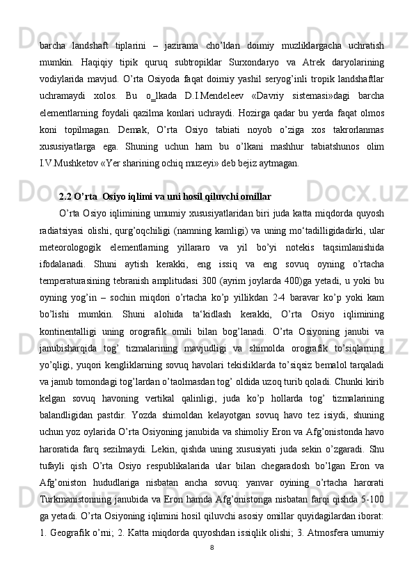 barcha   landshaft   tiplarini   –   jazirama   cho’ldan   doimiy   muzliklargacha   uchratish
mumkin.   Haqiqiy   tipik   quruq   subtropiklar   Surxondaryo   va   Atrek   daryolarining
vodiylarida   mavjud.   O’rta   Osiyoda   faqat   doimiy   yashil   seryog’inli   tropik   landshaftlar
uchramaydi   xolos.   Bu   o‗lkada   D.I.Mendeleev   «Davriy   sistemasi»dagi   barcha
elementlarning   foydali   qazilma   konlari   uchraydi.   Hozirga   qadar   bu   yerda   faqat   olmos
koni   topilmagan.   Demak,   O’rta   Osiyo   tabiati   noyob   o’ziga   xos   takrorlanmas
xususiyatlarga   ega.   Shuning   uchun   ham   bu   o’lkani   mashhur   tabiatshunos   olim
I.V.Mushketov «Yer sharining ochiq muzeyi» deb bejiz aytmagan.
2.2 O’rta  Osiyo iqlimi va uni hosil qiluvchi omillar
O’rta Osiyo iqlimining umumiy xususiyatlaridan biri juda katta miqdorda quyosh
radiatsiyasi   olishi,   qurg’oqchiligi   (namning  kamligi)   va   uning  mo‘tadilligidadirki,   ular
meteorologogik   elementlarning   yillararo   va   yil   bo’yi   notekis   taqsimlanishida
ifodalanadi.   Shuni   aytish   kerakki,   eng   issiq   va   eng   sovuq   oyning   o’rtacha
temperaturasining   tebranish   amplitudasi   300   (ayrim   joylarda   400)ga   yetadi,   u   yoki   bu
oyning   yog’in   –   sochin   miqdori   o’rtacha   ko’p   yillikdan   2-4   baravar   ko’p   yoki   kam
bo’lishi   mumkin.   Shuni   alohida   ta‘kidlash   kerakki,   O’rta   Osiyo   iqlimining
kontinentalligi   uning   orografik   omili   bilan   bog’lanadi.   O’rta   Osiyoning   janubi   va
janubisharqida   tog’   tizmalarining   mavjudligi   va   shimolda   orografik   to’siqlarning
yo’qligi,  yuqori   kengliklarning  sovuq   havolari  tekisliklarda   to’siqsiz  bemalol  tarqaladi
va janub tomondagi tog’lardan o’taolmasdan tog’ oldida uzoq turib qoladi. Chunki kirib
kelgan   sovuq   havoning   vertikal   qalinligi,   juda   ko’p   hollarda   tog’   tizmalarining
balandligidan   pastdir.   Yozda   shimoldan   kelayotgan   sovuq   havo   tez   isiydi,   shuning
uchun yoz oylarida O’rta Osiyoning janubida va shimoliy Eron va Afg’onistonda havo
haroratida   farq   sezilmaydi.   Lekin,   qishda   uning   xususiyati   juda   sekin   o’zgaradi.   Shu
tufayli   qish   O’rta   Osiyo   respublikalarida   ular   bilan   chegaradosh   bo’lgan   Eron   va
Afg’oniston   hududlariga   nisbatan   ancha   sovuq:   yanvar   oyining   o’rtacha   harorati
Turkmanistonning janubida va Eron hamda Afg’onistonga nisbatan farqi qishda  5-100
ga yetadi. O’rta Osiyoning iqlimini hosil qiluvchi asosiy omillar quyidagilardan iborat:
1. Geografik o’rni; 2. Katta miqdorda quyoshdan issiqlik olishi; 3. Atmosfera umumiy
8 