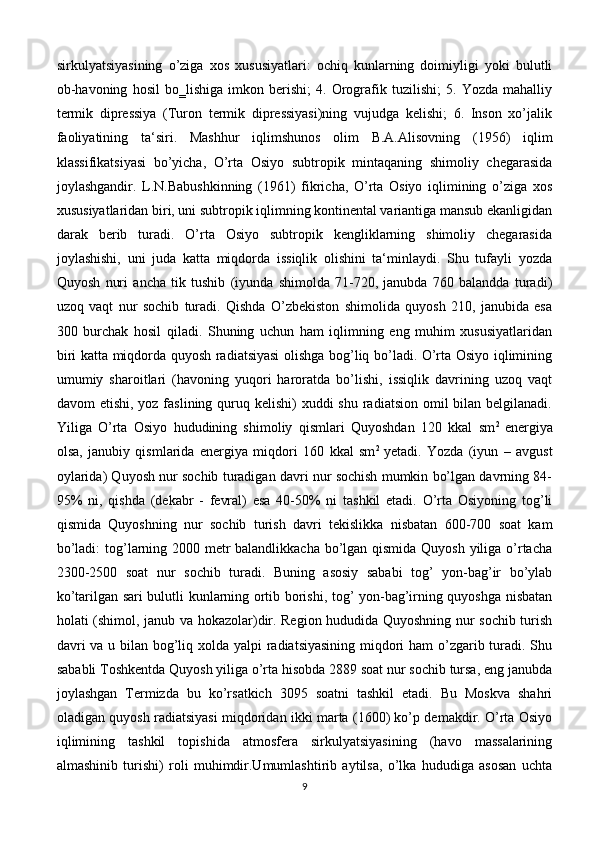 sirkulyatsiyasining   o’ziga   xos   xususiyatlari:   ochiq   kunlarning   doimiyligi   yoki   bulutli
ob-havoning   hosil   bo‗lishiga   imkon   berishi;   4.   Orografik   tuzilishi;   5.   Yozda   mahalliy
termik   dipressiya   (Turon   termik   dipressiyasi)ning   vujudga   kelishi;   6.   Inson   xo’jalik
faoliyatining   ta‘siri.   Mashhur   iqlimshunos   olim   B.A.Alisovning   (1956)   iqlim
klassifikatsiyasi   bo’yicha,   O’rta   Osiyo   subtropik   mintaqaning   shimoliy   chegarasida
joylashgandir.   L.N.Babushkinning   (1961)   fikricha,   O’rta   Osiyo   iqlimining   o’ziga   xos
xususiyatlaridan biri, uni subtropik iqlimning kontinental variantiga mansub ekanligidan
darak   berib   turadi.   O’rta   Osiyo   subtropik   kengliklarning   shimoliy   chegarasida
joylashishi,   uni   juda   katta   miqdorda   issiqlik   olishini   ta‘minlaydi.   Shu   tufayli   yozda
Quyosh   nuri   ancha   tik   tushib   (iyunda   shimolda   71-720,   janubda   760   balandda   turadi)
uzoq   vaqt   nur   sochib   turadi.   Qishda   O’zbekiston   shimolida   quyosh   210,   janubida   esa
300   burchak   hosil   qiladi.   Shuning   uchun   ham   iqlimning   eng   muhim   xususiyatlaridan
biri katta miqdorda quyosh radiatsiyasi  olishga bog’liq bo’ladi. O’rta Osiyo iqlimining
umumiy   sharoitlari   (havoning   yuqori   haroratda   bo’lishi,   issiqlik   davrining   uzoq   vaqt
davom  etishi, yoz faslining quruq kelishi)  xuddi  shu radiatsion  omil  bilan belgilanadi.
Yiliga   O’rta   Osiyo   hududining   shimoliy   qismlari   Quyoshdan   120   kkal   sm 2  
energiya
olsa,   janubiy   qismlarida   energiya   miqdori   160   kkal   sm 2  
yetadi.   Yozda   (iyun   –   avgust
oylarida) Quyosh nur sochib turadigan davri nur sochish mumkin bo’lgan davrning 84-
95%   ni,   qishda   (dekabr   -   fevral)   esa   40-50%   ni   tashkil   etadi.   O’rta   Osiyoning   tog’li
qismida   Quyoshning   nur   sochib   turish   davri   tekislikka   nisbatan   600-700   soat   kam
bo’ladi:  tog’larning 2000 metr balandlikkacha bo’lgan qismida Quyosh yiliga o’rtacha
2300-2500   soat   nur   sochib   turadi.   Buning   asosiy   sababi   tog’   yon-bag’ir   bo’ylab
ko’tarilgan sari bulutli kunlarning ortib borishi, tog’ yon-bag’irning quyoshga nisbatan
holati (shimol, janub va hokazolar)dir. Region hududida Quyoshning nur sochib turish
davri  va u bilan bog’liq xolda yalpi  radiatsiyasining miqdori  ham  o’zgarib turadi. Shu
sababli Toshkentda Quyosh yiliga o’rta hisobda 2889 soat nur sochib tursa, eng janubda
joylashgan   Termizda   bu   ko’rsatkich   3095   soatni   tashkil   etadi.   Bu   Moskva   shahri
oladigan quyosh radiatsiyasi miqdoridan ikki marta (1600) ko’p demakdir. O’rta Osiyo
iqlimining   tashkil   topishida   atmosfera   sirkulyatsiyasining   (havo   massalarining
almashinib   turishi)   roli   muhimdir.Umumlashtirib   aytilsa,   o’lka   hududiga   asosan   uchta
9 