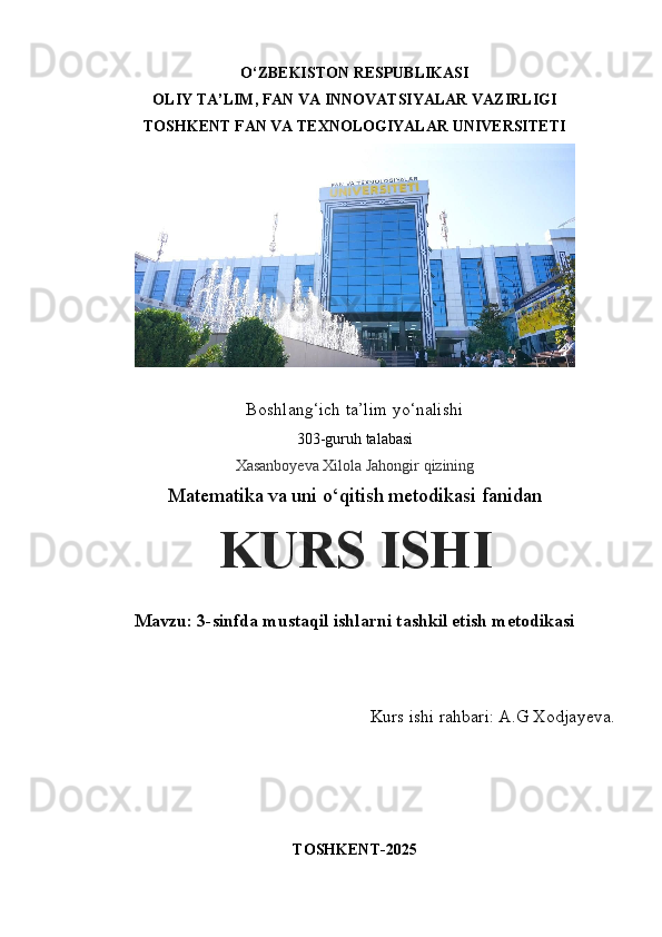 O‘ZBEKISTON RESPUBLIKASI 
OLIY TA’LIM, FAN VA INNOVATSIYALAR VAZIRLIGI
TOSHKENT FAN VA TEXNOLOGIYALAR UNIVERSITETI 
 
Boshlang‘ich ta’lim yo‘nalishi 
303-guruh talabasi
Xasanboyeva Xilola Jahongir qizining
Matematika va uni o‘qitish metodikasi fanidan
KURS ISHI
Mavzu:   3-sinfda mustaqil ishlarni tashkil etish metodikasi
Kurs ishi rahbari: A.G Xodjayeva.
TOSHKENT-2025 