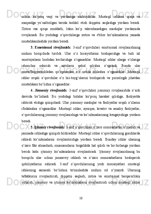 uchun   ko‘proq   vaqt   va   yordamga   muhtojdirlar.   Mustaqil   ishlarni   qisqa   va
maqsadga   yo‘naltirilgan   tarzda   tashkil   etish   diqqatni   saqlashga   yordam   beradi.
Xotira   esa   qisqa   muddatli,   lekin   ko‘p   takrorlanadigan   mashqlar   yordamida
rivojlanadi.   Bu   yoshdagi   o‘quvchilarga   xotira   va   e'tibor   ko‘nikmalarini   yanada
mustahkamlashda yordam beradi.
3.   Emotsional   rivojlanish:   3-sinf   o‘quvchilari   emotsional   rivojlanishning
muhim   bosqichida   turibdi.   Ular   o‘z   hissiyotlarini   boshqarishga   va   turli   xil
emotsiyalarni   boshdan   kechirishga   o‘rganadilar.   Mustaqil   ishlar   ularga   o‘zlariga
ishonchni   oshirish   va   xatolarni   qabul   qilishni   o‘rgatadi.   Bunda   ular
muvaffaqiyatsizlikdan   qo‘rqmasdan   o‘z   ustida   ishlashni   o‘rganadilar.   Mustaqil
ishlar   orqali   o‘quvchilar   o‘z   his-tuyg‘ularini   boshqarish   va   psixologik   jihatdan
mustahkam bo‘lishni o‘rganadilar.
4.   Jismoniy   rivojlanish:   3-sinf   o‘quvchilari   jismoniy   rivojlanishda   o‘sish
davrida   bo‘lishadi.   Bu   yoshdagi   bolalar   ko‘proq   harakat   qilishga,   faoliyatda
ishtirok etishga qiziqishadi.  Ular  jismoniy  mashqlar  va faoliyatlar  orqali  o‘zlarini
ifodalashni   o‘rganadilar.   Mustaqil   ishlar,   ayniqsa,   kreativ   va   amaliy   faoliyatlar,
o‘quvchilarning jismoniy rivojlanishiga va ko‘nikmalarining kengayishiga yordam
beradi.
5. Ijtimoiy rivojlanish:  3-sinf o‘quvchilari o‘zaro munosabatlar o‘rnatish va
jamoada ishlashga qiziqish bildiradilar. Mustaqil ishlar o‘quvchilarning guruhlarda
ishlash   ko‘nikmalarini   rivojlantirishga   yordam   beradi.   Bunday   ishlar   ularning
o‘zaro  fikr  almashish,  muammolarni   birgalikda   hal   qilish   va  bir-birlariga  yordam
berish   kabi   ijtimoiy   ko‘nikmalarini   rivojlantiradi.   Ijtimoiy   rivojlanishning   bu
bosqichi   ular   uchun   jamoaviy   ishlash   va   o‘zaro   munosabatlarni   boshqarish
qobiliyatlarini   oshiradi.   3-sinf   o‘quvchilarining   yosh   xususiyatlari   mustaqil
ishlarning   samarali   bo‘lishini   ta'minlashda   muhim   rol   o‘ynaydi.   Ularning
tafakkurini   rivojlantirish,   diqqatni   saqlash,   xotira   va   emotsional   barqarorlikni
oshirish,   jismoniy   va   ijtimoiy   ko‘nikmalarni   rivojlantirish   uchun   mustaqil   ishlar
10 