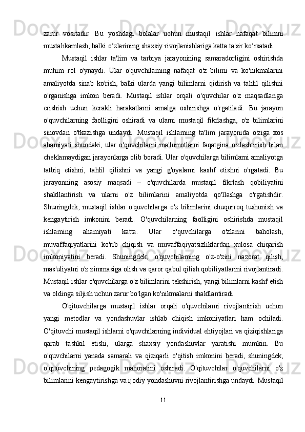 zarur   vositadir.   Bu   yoshdagi   bolalar   uchun   mustaqil   ishlar   nafaqat   bilimni
mustahkamlash, balki o‘zlarining shaxsiy rivojlanishlariga katta ta'sir ko‘rsatadi.
Mustaqil   ishlar   ta'lim   va   tarbiya   jarayonining   samaradorligini   oshirishda
muhim   rol   o'ynaydi.   Ular   o'quvchilarning   nafaqat   o'z   bilimi   va   ko'nikmalarini
amaliyotda   sinab   ko'rish,   balki   ularda   yangi   bilimlarni   qidirish   va   tahlil   qilishni
o'rganishga   imkon   beradi.   Mustaqil   ishlar   orqali   o'quvchilar   o'z   maqsadlariga
erishish   uchun   kerakli   harakatlarni   amalga   oshirishga   o'rgatiladi.   Bu   jarayon
o'quvchilarning   faolligini   oshiradi   va   ularni   mustaqil   fikrlashga,   o'z   bilimlarini
sinovdan   o'tkazishga   undaydi.   Mustaqil   ishlarning   ta'lim   jarayonida   o'ziga   xos
ahamiyati   shundaki,   ular   o'quvchilarni   ma'lumotlarni   faqatgina   o'zlashtirish   bilan
cheklamaydigan jarayonlarga olib boradi. Ular o'quvchilarga bilimlarni amaliyotga
tatbiq   etishni,   tahlil   qilishni   va   yangi   g'oyalarni   kashf   etishni   o'rgatadi.   Bu
jarayonning   asosiy   maqsadi   –   o'quvchilarda   mustaqil   fikrlash   qobiliyatini
shakllantirish   va   ularni   o'z   bilimlarini   amaliyotda   qo'llashga   o'rgatishdir.
Shuningdek,   mustaqil   ishlar   o'quvchilarga   o'z   bilimlarini   chuqurroq   tushunish   va
kengaytirish   imkonini   beradi.   O'quvchilarning   faolligini   oshirishda   mustaqil
ishlarning   ahamiyati   katta.   Ular   o'quvchilarga   o'zlarini   baholash,
muvaffaqiyatlarini   ko'rib   chiqish   va   muvaffaqiyatsizliklardan   xulosa   chiqarish
imkoniyatini   beradi.   Shuningdek,   o'quvchilarning   o'z-o'zini   nazorat   qilish,
mas'uliyatni o'z zimmasiga olish va qaror qabul qilish qobiliyatlarini rivojlantiradi.
Mustaqil ishlar o'quvchilarga o'z bilimlarini tekshirish, yangi bilimlarni kashf etish
va oldinga siljish uchun zarur bo'lgan ko'nikmalarni shakllantiradi.
O'qituvchilarga   mustaqil   ishlar   orqali   o'quvchilarni   rivojlantirish   uchun
yangi   metodlar   va   yondashuvlar   ishlab   chiqish   imkoniyatlari   ham   ochiladi.
O'qituvchi mustaqil ishlarni o'quvchilarning individual ehtiyojlari va qiziqishlariga
qarab   tashkil   etishi,   ularga   shaxsiy   yondashuvlar   yaratishi   mumkin.   Bu
o'quvchilarni   yanada   samarali   va   qiziqarli   o'qitish   imkonini   beradi,   shuningdek,
o'qituvchining   pedagogik   mahoratini   oshiradi.   O'qituvchilar   o'quvchilarni   o'z
bilimlarini kengaytirishga va ijodiy yondashuvni rivojlantirishga undaydi. Mustaqil
11 