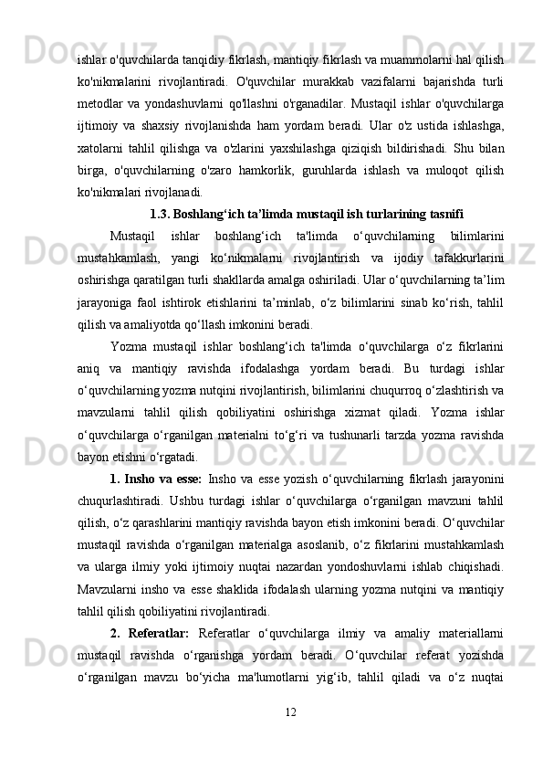 ishlar o'quvchilarda tanqidiy fikrlash, mantiqiy fikrlash va muammolarni hal qilish
ko'nikmalarini   rivojlantiradi.   O'quvchilar   murakkab   vazifalarni   bajarishda   turli
metodlar   va   yondashuvlarni   qo'llashni   o'rganadilar.   Mustaqil   ishlar   o'quvchilarga
ijtimoiy   va   shaxsiy   rivojlanishda   ham   yordam   beradi.   Ular   o'z   ustida   ishlashga,
xatolarni   tahlil   qilishga   va   o'zlarini   yaxshilashga   qiziqish   bildirishadi.   Shu   bilan
birga,   o'quvchilarning   o'zaro   hamkorlik,   guruhlarda   ishlash   va   muloqot   qilish
ko'nikmalari rivojlanadi. 
1.3. Boshlang‘ich ta’limda mustaqil ish turlarining tasnifi
Mustaqil   ishlar   boshlang‘ich   ta'limda   o‘quvchilarning   bilimlarini
mustahkamlash,   yangi   ko‘nikmalarni   rivojlantirish   va   ijodiy   tafakkurlarini
oshirishga qaratilgan turli shakllarda amalga oshiriladi. Ular o‘quvchilarning ta’lim
jarayoniga   faol   ishtirok   etishlarini   ta’minlab,   o‘z   bilimlarini   sinab   ko‘rish,   tahlil
qilish va amaliyotda qo‘llash imkonini beradi.
Yozma   mustaqil   ishlar   boshlang‘ich   ta'limda   o‘quvchilarga   o‘z   fikrlarini
aniq   va   mantiqiy   ravishda   ifodalashga   yordam   beradi.   Bu   turdagi   ishlar
o‘quvchilarning yozma nutqini rivojlantirish, bilimlarini chuqurroq o‘zlashtirish va
mavzularni   tahlil   qilish   qobiliyatini   oshirishga   xizmat   qiladi.   Yozma   ishlar
o‘quvchilarga   o‘rganilgan   materialni   to‘g‘ri   va   tushunarli   tarzda   yozma   ravishda
bayon etishni o‘rgatadi.
1.   Insho   va   esse:   Insho   va   esse   yozish   o‘quvchilarning   fikrlash   jarayonini
chuqurlashtiradi.   Ushbu   turdagi   ishlar   o‘quvchilarga   o‘rganilgan   mavzuni   tahlil
qilish, o‘z qarashlarini mantiqiy ravishda bayon etish imkonini beradi. O‘quvchilar
mustaqil   ravishda   o‘rganilgan   materialga   asoslanib,   o‘z   fikrlarini   mustahkamlash
va   ularga   ilmiy   yoki   ijtimoiy   nuqtai   nazardan   yondoshuvlarni   ishlab   chiqishadi.
Mavzularni   insho   va   esse   shaklida   ifodalash   ularning   yozma   nutqini   va   mantiqiy
tahlil qilish qobiliyatini rivojlantiradi.
2.   Referatlar:   Referatlar   o‘quvchilarga   ilmiy   va   amaliy   materiallarni
mustaqil   ravishda   o‘rganishga   yordam   beradi.   O‘quvchilar   referat   yozishda
o‘rganilgan   mavzu   bo‘yicha   ma'lumotlarni   yig‘ib,   tahlil   qiladi   va   o‘z   nuqtai
12 