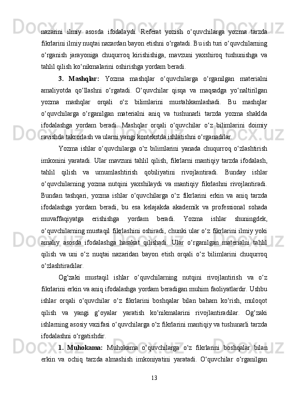 nazarini   ilmiy   asosda   ifodalaydi.   Referat   yozish   o‘quvchilarga   yozma   tarzda
fikrlarini ilmiy nuqtai nazardan bayon etishni o‘rgatadi. Bu ish turi o‘quvchilarning
o‘rganish   jarayoniga   chuqurroq   kirishishiga,   mavzuni   yaxshiroq   tushunishga   va
tahlil qilish ko‘nikmalarini oshirishga yordam beradi.
3.   Mashqlar:   Yozma   mashqlar   o‘quvchilarga   o‘rganilgan   materialni
amaliyotda   qo‘llashni   o‘rgatadi.   O‘quvchilar   qisqa   va   maqsadga   yo‘naltirilgan
yozma   mashqlar   orqali   o‘z   bilimlarini   mustahkamlashadi.   Bu   mashqlar
o‘quvchilarga   o‘rganilgan   materialni   aniq   va   tushunarli   tarzda   yozma   shaklda
ifodalashga   yordam   beradi.   Mashqlar   orqali   o‘quvchilar   o‘z   bilimlarini   doimiy
ravishda takrorlash va ularni yangi kontekstda ishlatishni o‘rganadilar.
Yozma   ishlar   o‘quvchilarga   o‘z   bilimlarini   yanada   chuqurroq   o‘zlashtirish
imkonini   yaratadi.   Ular   mavzuni   tahlil   qilish,   fikrlarni   mantiqiy   tarzda   ifodalash,
tahlil   qilish   va   umumlashtirish   qobiliyatini   rivojlantiradi.   Bunday   ishlar
o‘quvchilarning   yozma   nutqini   yaxshilaydi   va   mantiqiy   fikrlashni   rivojlantiradi.
Bundan   tashqari,   yozma   ishlar   o‘quvchilarga   o‘z   fikrlarini   erkin   va   aniq   tarzda
ifodalashga   yordam   beradi,   bu   esa   kelajakda   akademik   va   professional   sohada
muvaffaqiyatga   erishishga   yordam   beradi.   Yozma   ishlar   shuningdek,
o‘quvchilarning mustaqil fikrlashini oshiradi, chunki ular o‘z fikrlarini ilmiy yoki
amaliy   asosda   ifodalashga   harakat   qilishadi.   Ular   o‘rganilgan   materialni   tahlil
qilish   va   uni   o‘z   nuqtai   nazaridan   bayon   etish   orqali   o‘z   bilimlarini   chuqurroq
o‘zlashtiradilar.
Og‘zaki   mustaqil   ishlar   o‘quvchilarning   nutqini   rivojlantirish   va   o‘z
fikrlarini erkin va aniq ifodalashga yordam beradigan muhim faoliyatlardir. Ushbu
ishlar   orqali   o‘quvchilar   o‘z   fikrlarini   boshqalar   bilan   baham   ko‘rish,   muloqot
qilish   va   yangi   g‘oyalar   yaratish   ko‘nikmalarini   rivojlantiradilar.   Og‘zaki
ishlarning asosiy vazifasi o‘quvchilarga o‘z fikrlarini mantiqiy va tushunarli tarzda
ifodalashni o‘rgatishdir.
1.   Muhokama:   Muhokama   o‘quvchilarga   o‘z   fikrlarini   boshqalar   bilan
erkin   va   ochiq   tarzda   almashish   imkoniyatini   yaratadi.   O‘quvchilar   o‘rganilgan
13 