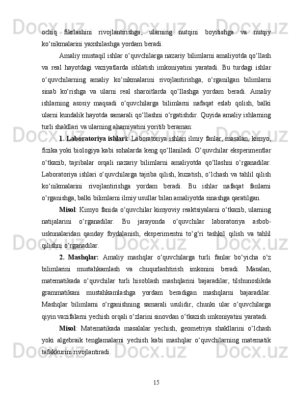 ochiq   fikrlashini   rivojlantirishga,   ularning   nutqini   boyitishga   va   nutqiy
ko‘nikmalarini yaxshilashga yordam beradi.
Amaliy mustaqil ishlar o‘quvchilarga nazariy bilimlarni amaliyotda qo‘llash
va   real   hayotdagi   vaziyatlarda   ishlatish   imkoniyatini   yaratadi.   Bu   turdagi   ishlar
o‘quvchilarning   amaliy   ko‘nikmalarini   rivojlantirishga,   o‘rganilgan   bilimlarni
sinab   ko‘rishga   va   ularni   real   sharoitlarda   qo‘llashga   yordam   beradi.   Amaliy
ishlarning   asosiy   maqsadi   o‘quvchilarga   bilimlarni   nafaqat   eslab   qolish,   balki
ularni kundalik hayotda samarali qo‘llashni o‘rgatishdir. Quyida amaliy ishlarning
turli shakllari va ularning ahamiyatini yoritib beraman:
1. Laboratoriya ishlari:   Laboratoriya ishlari ilmiy fanlar, masalan, kimyo,
fizika yoki biologiya kabi sohalarda keng qo‘llaniladi. O‘quvchilar eksperimentlar
o‘tkazib,   tajribalar   orqali   nazariy   bilimlarni   amaliyotda   qo‘llashni   o‘rganadilar.
Laboratoriya ishlari o‘quvchilarga tajriba qilish, kuzatish, o‘lchash va tahlil qilish
ko‘nikmalarini   rivojlantirishga   yordam   beradi.   Bu   ishlar   nafaqat   fanlarni
o‘rganishga, balki bilimlarni ilmiy usullar bilan amaliyotda sinashga qaratilgan.
Misol : Kimyo fanida o‘quvchilar kimyoviy reaktsiyalarni o‘tkazib, ularning
natijalarini   o‘rganadilar.   Bu   jarayonda   o‘quvchilar   laboratoriya   asbob-
uskunalaridan   qanday   foydalanish,   eksperimentni   to‘g‘ri   tashkil   qilish   va   tahlil
qilishni o‘rganadilar.
2.   Mashqlar:   Amaliy   mashqlar   o‘quvchilarga   turli   fanlar   bo‘yicha   o‘z
bilimlarini   mustahkamlash   va   chuqurlashtirish   imkonini   beradi.   Masalan,
matematikada   o‘quvchilar   turli   hisoblash   mashqlarini   bajaradilar,   tilshunoslikda
grammatikani   mustahkamlashga   yordam   beradigan   mashqlarni   bajaradilar.
Mashqlar   bilimlarni   o‘rganishning   samarali   usulidir,   chunki   ular   o‘quvchilarga
qiyin vazifalarni yechish orqali o‘zlarini sinovdan o‘tkazish imkoniyatini yaratadi.
Misol :   Matematikada   masalalar   yechish,   geometriya   shakllarini   o‘lchash
yoki   algebraik   tenglamalarni   yechish   kabi   mashqlar   o‘quvchilarning   matematik
tafakkurini rivojlantiradi.
15 