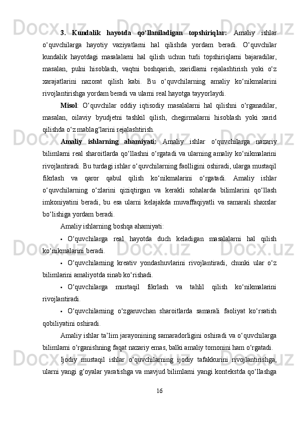 3.   Kundalik   hayotda   qo‘llaniladigan   topshiriqlar:   Amaliy   ishlar
o‘quvchilarga   hayotiy   vaziyatlarni   hal   qilishda   yordam   beradi.   O‘quvchilar
kundalik   hayotdagi   masalalarni   hal   qilish   uchun   turli   topshiriqlarni   bajaradilar,
masalan,   pulni   hisoblash,   vaqtni   boshqarish,   xaridlarni   rejalashtirish   yoki   o‘z
xarajatlarini   nazorat   qilish   kabi.   Bu   o‘quvchilarning   amaliy   ko‘nikmalarini
rivojlantirishga yordam beradi va ularni real hayotga tayyorlaydi.
Misol :   O‘quvchilar   oddiy   iqtisodiy   masalalarni   hal   qilishni   o‘rganadilar,
masalan,   oilaviy   byudjetni   tashkil   qilish,   chegirmalarni   hisoblash   yoki   xarid
qilishda o‘z mablag‘larini rejalashtirish.
Amaliy   ishlarning   ahamiyati:   Amaliy   ishlar   o‘quvchilarga   nazariy
bilimlarni real sharoitlarda qo‘llashni  o‘rgatadi va ularning amaliy ko‘nikmalarini
rivojlantiradi. Bu turdagi ishlar o‘quvchilarning faolligini oshiradi, ularga mustaqil
fikrlash   va   qaror   qabul   qilish   ko‘nikmalarini   o‘rgatadi.   Amaliy   ishlar
o‘quvchilarning   o‘zlarini   qiziqtirgan   va   kerakli   sohalarda   bilimlarini   qo‘llash
imkoniyatini   beradi,   bu   esa   ularni   kelajakda   muvaffaqiyatli   va   samarali   shaxslar
bo‘lishiga yordam beradi.
Amaliy ishlarning boshqa ahamiyati:
 O‘quvchilarga   real   hayotda   duch   keladigan   masalalarni   hal   qilish
ko‘nikmalarini beradi.
 O‘quvchilarning   kreativ   yondashuvlarini   rivojlantiradi,   chunki   ular   o‘z
bilimlarini amaliyotda sinab ko‘rishadi.
 O‘quvchilarga   mustaqil   fikrlash   va   tahlil   qilish   ko‘nikmalarini
rivojlantiradi.
 O‘quvchilarning   o‘zgaruvchan   sharoitlarda   samarali   faoliyat   ko‘rsatish
qobiliyatini oshiradi.
Amaliy ishlar ta’lim jarayonining samaradorligini oshiradi va o‘quvchilarga
bilimlarni o‘rganishning faqat nazariy emas, balki amaliy tomonini ham o‘rgatadi.
Ijodiy   mustaqil   ishlar   o‘quvchilarning   ijodiy   tafakkurini   rivojlantirishga,
ularni yangi g‘oyalar yaratishga va mavjud bilimlarni yangi kontekstda qo‘llashga
16 