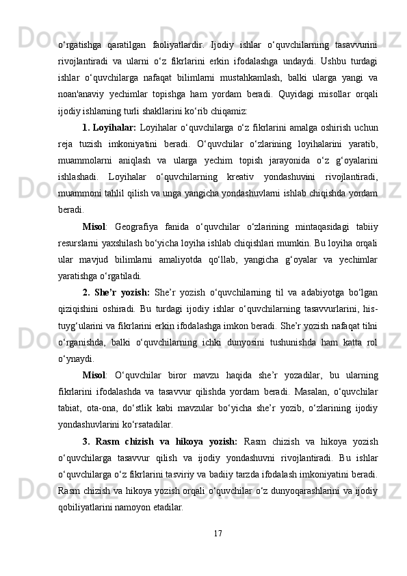 o‘rgatishga   qaratilgan   faoliyatlardir.   Ijodiy   ishlar   o‘quvchilarning   tasavvurini
rivojlantiradi   va   ularni   o‘z   fikrlarini   erkin   ifodalashga   undaydi.   Ushbu   turdagi
ishlar   o‘quvchilarga   nafaqat   bilimlarni   mustahkamlash,   balki   ularga   yangi   va
noan'anaviy   yechimlar   topishga   ham   yordam   beradi.   Quyidagi   misollar   orqali
ijodiy ishlarning turli shakllarini ko‘rib chiqamiz:
1. Loyihalar:   Loyihalar  o‘quvchilarga  o‘z fikrlarini  amalga oshirish  uchun
reja   tuzish   imkoniyatini   beradi.   O‘quvchilar   o‘zlarining   loyihalarini   yaratib,
muammolarni   aniqlash   va   ularga   yechim   topish   jarayonida   o‘z   g‘oyalarini
ishlashadi.   Loyihalar   o‘quvchilarning   kreativ   yondashuvini   rivojlantiradi,
muammoni tahlil qilish va unga yangicha yondashuvlarni ishlab chiqishda yordam
beradi.
Misol :   Geografiya   fanida   o‘quvchilar   o‘zlarining   mintaqasidagi   tabiiy
resurslarni yaxshilash bo‘yicha loyiha ishlab chiqishlari mumkin. Bu loyiha orqali
ular   mavjud   bilimlarni   amaliyotda   qo‘llab,   yangicha   g‘oyalar   va   yechimlar
yaratishga o‘rgatiladi.
2.   She’r   yozish:   She’r   yozish   o‘quvchilarning   til   va   adabiyotga   bo‘lgan
qiziqishini   oshiradi.   Bu   turdagi   ijodiy   ishlar   o‘quvchilarning   tasavvurlarini,   his-
tuyg‘ularini va fikrlarini erkin ifodalashga imkon beradi. She’r yozish nafaqat tilni
o‘rganishda,   balki   o‘quvchilarning   ichki   dunyosini   tushunishda   ham   katta   rol
o‘ynaydi.
Misol :   O‘quvchilar   biror   mavzu   haqida   she’r   yozadilar,   bu   ularning
fikrlarini   ifodalashda   va   tasavvur   qilishda   yordam   beradi.   Masalan,   o‘quvchilar
tabiat,   ota-ona,   do‘stlik   kabi   mavzular   bo‘yicha   she’r   yozib,   o‘zlarining   ijodiy
yondashuvlarini ko‘rsatadilar.
3.   Rasm   chizish   va   hikoya   yozish:   Rasm   chizish   va   hikoya   yozish
o‘quvchilarga   tasavvur   qilish   va   ijodiy   yondashuvni   rivojlantiradi.   Bu   ishlar
o‘quvchilarga o‘z fikrlarini tasviriy va badiiy tarzda ifodalash imkoniyatini beradi.
Rasm chizish va hikoya yozish orqali o‘quvchilar o‘z dunyoqarashlarini va ijodiy
qobiliyatlarini namoyon etadilar.
17 