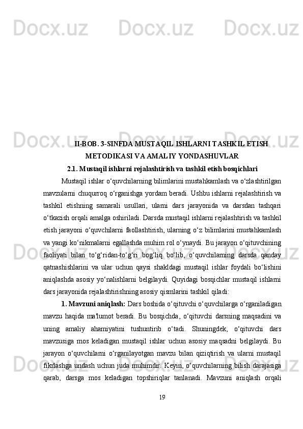 II-BOB. 3-SINFDA MUSTAQIL ISHLARNI TASHKIL ETISH
METODIKASI VA AMALIY YONDASHUVLAR
2.1.  Mustaqil ishlarni rejalashtirish va tashkil etish bosqichlari
Mustaqil ishlar o‘quvchilarning bilimlarini mustahkamlash va o‘zlashtirilgan
mavzularni chuqurroq o‘rganishga yordam beradi. Ushbu ishlarni rejalashtirish va
tashkil   etishning   samarali   usullari,   ularni   dars   jarayonida   va   darsdan   tashqari
o‘tkazish orqali amalga oshiriladi.  Darsda mustaqil ishlarni rejalashtirish va tashkil
etish jarayoni o‘quvchilarni faollashtirish, ularning o‘z bilimlarini mustahkamlash
va yangi ko‘nikmalarni egallashda muhim rol o‘ynaydi. Bu jarayon o‘qituvchining
faoliyati   bilan   to‘g‘ridan-to‘g‘ri   bog‘liq   bo‘lib,   o‘quvchilarning   darsda   qanday
qatnashishlarini   va   ular   uchun   qaysi   shakldagi   mustaqil   ishlar   foydali   bo‘lishini
aniqlashda  asosiy   yo‘nalishlarni   belgilaydi. Quyidagi   bosqichlar   mustaqil   ishlarni
dars jarayonida rejalashtirishning asosiy qismlarini tashkil qiladi:
1. Mavzuni aniqlash:  Dars boshida o‘qituvchi o‘quvchilarga o‘rganiladigan
mavzu   haqida   ma'lumot   beradi.   Bu   bosqichda,   o‘qituvchi   darsning   maqsadini   va
uning   amaliy   ahamiyatini   tushuntirib   o‘tadi.   Shuningdek,   o‘qituvchi   dars
mavzusiga   mos   keladigan   mustaqil   ishlar   uchun   asosiy   maqsadni   belgilaydi.   Bu
jarayon   o‘quvchilarni   o‘rganilayotgan   mavzu   bilan   qiziqtirish   va   ularni   mustaqil
fikrlashga   undash  uchun  juda   muhimdir.  Keyin,  o‘quvchilarning  bilish  darajasiga
qarab,   darsga   mos   keladigan   topshiriqlar   tanlanadi.   Mavzuni   aniqlash   orqali
19 