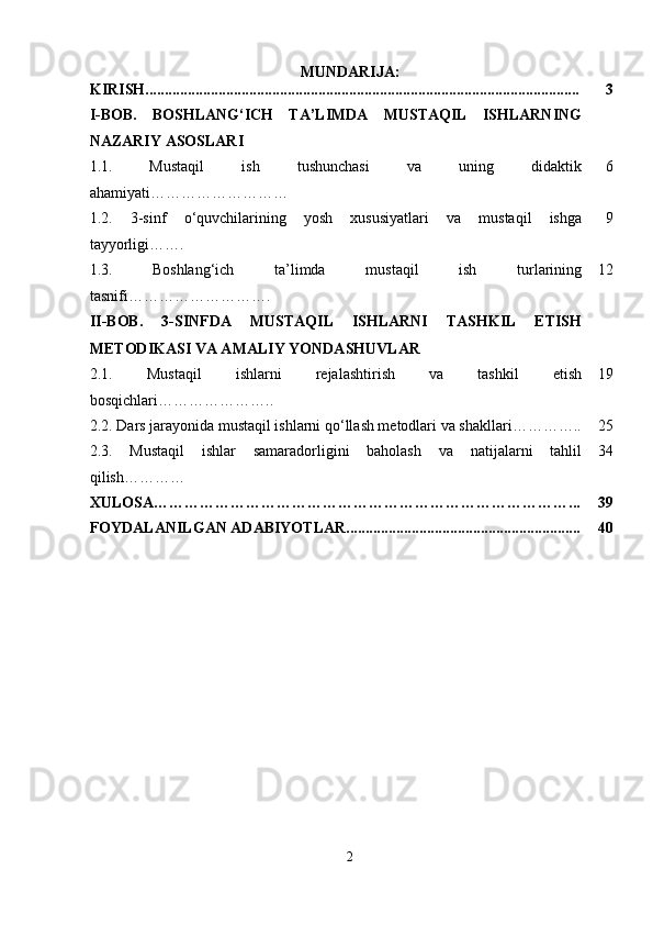 MUNDARIJA:
KIRISH................................................................................................................. 3
I-BOB.   BOSHLANG‘ICH   TA’LIMDA   MUSTAQIL   ISHLARNING
NAZARIY ASOSLARI
1.1.   Mustaqil   ish   tushunchasi   va   uning   didaktik
ahamiyati……………………… 6
1.2.   3-sinf   o‘quvchilarining   yosh   xususiyatlari   va   mustaqil   ishga
tayyorligi……. 9
1.3.   Boshlang‘ich   ta’limda   mustaqil   ish   turlarining
tasnifi ………………………. 12
II-BOB.   3-SINFDA   MUSTAQIL   ISHLARNI   TASHKIL   ETISH
METODIKASI VA AMALIY YONDASHUVLAR
2.1.   Mustaqil   ishlarni   rejalashtirish   va   tashkil   etish
bosqichlari ………………….. 19
2.2.  Dars jarayonida mustaqil ishlarni qo‘llash metodlari va shakllari ………….. 25
2.3.   Mustaqil   ishlar   samaradorligini   baholash   va   natijalarni   tahlil
qilish………… 34
XULOSA………………………………………………………………………... 39
FOYDALANILGAN ADABIYOTLAR............................................................. 40
2 