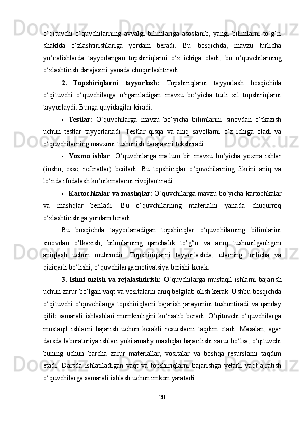 o‘qituvchi   o‘quvchilarning   avvalgi   bilimlariga   asoslanib,   yangi   bilimlarni   to‘g‘ri
shaklda   o‘zlashtirishlariga   yordam   beradi.   Bu   bosqichda,   mavzu   turlicha
yo‘nalishlarda   tayyorlangan   topshiriqlarni   o‘z   ichiga   oladi,   bu   o‘quvchilarning
o‘zlashtirish darajasini yanada chuqurlashtiradi.
2.   Topshiriqlarni   tayyorlash:   Topshiriqlarni   tayyorlash   bosqichida
o‘qituvchi   o‘quvchilarga   o‘rganiladigan   mavzu   bo‘yicha   turli   xil   topshiriqlarni
tayyorlaydi. Bunga quyidagilar kiradi:
 Testlar :   O‘quvchilarga   mavzu   bo‘yicha   bilimlarini   sinovdan   o‘tkazish
uchun   testlar   tayyorlanadi.   Testlar   qisqa   va   aniq   savollarni   o‘z   ichiga   oladi   va
o‘quvchilarning mavzuni tushunish darajasini tekshiradi.
 Yozma   ishlar :   O‘quvchilarga   ma'lum   bir   mavzu   bo‘yicha   yozma   ishlar
(insho,   esse,   referatlar)   beriladi.   Bu   topshiriqlar   o‘quvchilarning   fikrini   aniq   va
lo‘nda ifodalash ko‘nikmalarini rivojlantiradi.
 Kartochkalar va mashqlar : O‘quvchilarga mavzu bo‘yicha kartochkalar
va   mashqlar   beriladi.   Bu   o‘quvchilarning   materialni   yanada   chuqurroq
o‘zlashtirishiga yordam beradi.
Bu   bosqichda   tayyorlanadigan   topshiriqlar   o‘quvchilarning   bilimlarini
sinovdan   o‘tkazish,   bilimlarning   qanchalik   to‘g‘ri   va   aniq   tushunilganligini
aniqlash   uchun   muhimdir.   Topshiriqlarni   tayyorlashda,   ularning   turlicha   va
qiziqarli bo‘lishi, o‘quvchilarga motivatsiya berishi kerak.
3.   Ishni   tuzish   va   rejalashtirish:   O‘quvchilarga   mustaqil   ishlarni   bajarish
uchun zarur bo‘lgan vaqt va vositalarni aniq belgilab olish kerak. Ushbu bosqichda
o‘qituvchi   o‘quvchilarga   topshiriqlarni   bajarish   jarayonini   tushuntiradi   va   qanday
qilib samarali  ishlashlari  mumkinligini  ko‘rsatib beradi. O‘qituvchi o‘quvchilarga
mustaqil   ishlarni   bajarish   uchun   kerakli   resurslarni   taqdim   etadi.   Masalan,   agar
darsda laboratoriya ishlari yoki amaliy mashqlar bajarilishi zarur bo‘lsa, o‘qituvchi
buning   uchun   barcha   zarur   materiallar,   vositalar   va   boshqa   resurslarni   taqdim
etadi.   Darsda   ishlatiladigan   vaqt   va   topshiriqlarni   bajarishga   yetarli   vaqt   ajratish
o‘quvchilarga samarali ishlash uchun imkon yaratadi.
20 