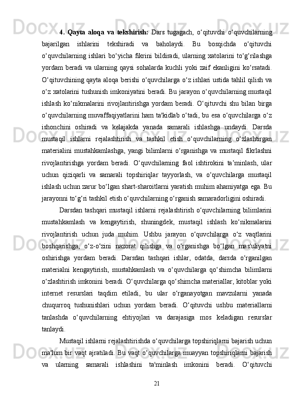 4.   Qayta   aloqa   va   tekshirish:   Dars   tugagach,   o‘qituvchi   o‘quvchilarning
bajarilgan   ishlarini   tekshiradi   va   baholaydi.   Bu   bosqichda   o‘qituvchi
o‘quvchilarning   ishlari   bo‘yicha   fikrini   bildiradi,   ularning   xatolarini   to‘g‘rilashga
yordam   beradi   va   ularning  qaysi   sohalarda   kuchli   yoki   zaif   ekanligini   ko‘rsatadi.
O‘qituvchining qayta aloqa berishi o‘quvchilarga o‘z ishlari ustida tahlil qilish va
o‘z xatolarini tushunish imkoniyatini beradi. Bu jarayon o‘quvchilarning mustaqil
ishlash   ko‘nikmalarini   rivojlantirishga   yordam   beradi.   O‘qituvchi   shu   bilan   birga
o‘quvchilarning muvaffaqiyatlarini ham  ta'kidlab o‘tadi, bu esa o‘quvchilarga o‘z
ishonchini   oshiradi   va   kelajakda   yanada   samarali   ishlashga   undaydi.   Darsda
mustaqil   ishlarni   rejalashtirish   va   tashkil   etish   o‘quvchilarning   o‘zlashtirgan
materialini   mustahkamlashga,   yangi   bilimlarni   o‘rganishga   va   mustaqil   fikrlashni
rivojlantirishga   yordam   beradi.   O‘quvchilarning   faol   ishtirokini   ta’minlash,   ular
uchun   qiziqarli   va   samarali   topshiriqlar   tayyorlash,   va   o‘quvchilarga   mustaqil
ishlash uchun zarur bo‘lgan shart-sharoitlarni yaratish muhim ahamiyatga ega. Bu
jarayonni to‘g‘ri tashkil etish o‘quvchilarning o‘rganish samaradorligini oshiradi.
Darsdan  tashqari   mustaqil   ishlarni   rejalashtirish  o‘quvchilarning  bilimlarini
mustahkamlash   va   kengaytirish,   shuningdek,   mustaqil   ishlash   ko‘nikmalarini
rivojlantirish   uchun   juda   muhim.   Ushbu   jarayon   o‘quvchilarga   o‘z   vaqtlarini
boshqarishga,   o‘z-o‘zini   nazorat   qilishga   va   o‘rganishga   bo‘lgan   mas'uliyatni
oshirishga   yordam   beradi.   Darsdan   tashqari   ishlar,   odatda,   darsda   o‘rganilgan
materialni   kengaytirish,   mustahkamlash   va   o‘quvchilarga   qo‘shimcha   bilimlarni
o‘zlashtirish imkonini beradi. O‘quvchilarga qo‘shimcha materiallar, kitoblar yoki
internet   resurslari   taqdim   etiladi,   bu   ular   o‘rganayotgan   mavzularni   yanada
chuqurroq   tushunishlari   uchun   yordam   beradi.   O‘qituvchi   ushbu   materiallarni
tanlashda   o‘quvchilarning   ehtiyojlari   va   darajasiga   mos   keladigan   resurslar
tanlaydi.
Mustaqil ishlarni rejalashtirishda o‘quvchilarga topshiriqlarni bajarish uchun
ma'lum  bir  vaqt  ajratiladi. Bu  vaqt  o‘quvchilarga muayyan topshiriqlarni  bajarish
va   ularning   samarali   ishlashini   ta'minlash   imkonini   beradi.   O‘qituvchi
21 