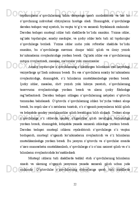 topshiriqlarni   o‘quvchilarning   bilim   darajasiga   qarab   moslashtiradi   va   har   bir
o‘quvchining   individual   ehtiyojlarini   hisobga   oladi.   Shuningdek,   o‘quvchilarga
darsdan tashqari vaqt ajratish, bu vaqtni to‘g‘ri va samarali foydalanish muhimdir.
Darsdan   tashqari   mustaqil   ishlar   turli   shakllarda   bo‘lishi   mumkin.   Yozma   ishlar,
og‘zaki   topshiriqlar,   amaliy   mashqlar,   va   ijodiy   ishlar   kabi   turli   xil   topshiriqlar
o‘quvchilarga   beriladi.   Yozma   ishlar   insho   yoki   referatlar   shaklida   bo‘lishi
mumkin,   bu   o‘quvchilarga   mavzuni   chuqur   tahlil   qilish   va   ilmiy   yozish
ko‘nikmalarini  rivojlantirishga yordam  beradi. Og‘zaki  ishlar  esa  o‘quvchilarning
nutqini rivojlantiradi, masalan, ma'ruzalar yoki munozaralar.
Amaliy topshiriqlar o‘quvchilarning o‘zlashtirgan bilimlarini real hayotdagi
vaziyatlarga qo‘llash imkonini beradi. Bu esa o‘quvchilarni amaliy ko‘nikmalarni
rivojlantirishga,   shuningdek,   o‘z   bilimlarini   mustahkamlashga   yordam   beradi.
Ijodiy   ishlar,   masalan,   she'r   yozish   yoki   hikoya   yaratish,   o‘quvchilarning
tasavvurini   rivojlantirishga   yordam   beradi   va   ularni   ijodiy   fikrlashga
rag‘batlantiradi.   Darsdan   tashqari   ishlagan   o‘quvchilarning   natijalari   o‘qituvchi
tomonidan   baholanadi.   O‘qituvchi   o‘quvchilarning   ishlari   bo‘yicha   teskari   aloqa
beradi, bu orqali ular o‘z xatolarini tuzatish, o‘z o‘rganish jarayonlarini tahlil qilish
va kelajakda qanday yaxshilanishlar qilish kerakligini bilib olishadi. Teskari aloqa
o‘quvchilarga   o‘z   ishlarida   qanday   o‘zgarishlar   qilish   zarurligini   tushunishga
yordam   beradi,   shuningdek,   kelajakda   yanada   samarali   ishlashga   yordam   beradi.
Darsdan   tashqari   mustaqil   ishlarni   rejalashtirish   o‘quvchilarga   o‘z   vaqtini
boshqarish,   mustaqil   o‘rganish   ko‘nikmalarini   rivojlantirish   va   o‘z   bilimlarini
mustahkamlashga   yordam   beradi.   Bu   jarayon   o‘qituvchi   va   o‘quvchilar   orasida
o‘zaro munosabatni mustahkamlash, o‘quvchilarga o‘z-o‘zini nazorat qilish va o‘z
bilimlarini rivojlantirishda ko‘maklashadi.
Mustaqil   ishlarni   turli   shakllarda   tashkil   etish   o‘quvchilarning   bilimlarini
sinash   va   ularning   o‘rganish   jarayonini   yanada   samarali   qilish   uchun   juda
muhimdir.   O‘qituvchilar   o‘quvchilarning   ehtiyojlariga   qarab,   turli   shakllarda
22 