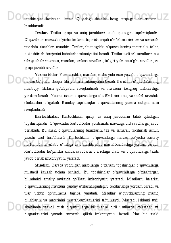 topshiriqlar   berishlari   kerak.   Quyidagi   shakllar   keng   tarqalgan   va   samarali
hisoblanadi:
Testlar.   Testlar   qisqa   va   aniq   javoblarni   talab   qiladigan   topshiriqlardir.
O‘quvchilar mavzu bo‘yicha testlarni bajarish orqali o‘z bilimlarini tez va samarali
ravishda sinashlari mumkin. Testlar, shuningdek, o‘quvchilarning materialni to‘liq
o‘zlashtirish darajasini baholash imkoniyatini beradi. Testlar turli xil savollarni o‘z
ichiga olishi mumkin, masalan, tanlash savollari, to‘g‘ri yoki noto‘g‘ri savollar, va
qisqa javobli savollar.
Yozma ishlar.  Yozma ishlar, masalan, insho yoki esse yozish, o‘quvchilarga
mavzu bo‘yicha chuqur fikr yuritish imkoniyatini beradi. Bu ishlar o‘quvchilarning
mantiqiy   fikrlash   qobiliyatini   rivojlantiradi   va   mavzuni   kengroq   tushunishga
yordam   beradi.   Yozma   ishlar   o‘quvchilarga   o‘z   fikrlarini   aniq   va   izchil   ravishda
ifodalashni   o‘rgatadi.   Bunday   topshiriqlar   o‘quvchilarning   yozma   nutqini   ham
rivojlantiradi.
Kartochkalar.   Kartochkalar   qisqa   va   aniq   javoblarni   talab   qiladigan
topshiriqlardir. O‘quvchilar kartochkalar yordamida mavzuga oid savollarga javob
berishadi.   Bu   shakl   o‘quvchilarning   bilimlarini   tez   va   samarali   tekshirish   uchun
yaxshi   usul   hisoblanadi.   Kartochkalar   o‘quvchilarga   mavzu   bo‘yicha   zaruriy
ma'lumotlarni eslatib o‘tishga va o‘zlashtirishni mustahkamlashga yordam beradi.
Kartochkalar   ko‘pincha   kichik   savollarni   o‘z   ichiga   oladi   va   o‘quvchilarga   tezda
javob berish imkoniyatini yaratadi.
Misollar.   Darsda   yechilgan   misollarga   o‘xshash   topshiriqlar   o‘quvchilarga
mustaqil   ishlash   uchun   beriladi.   Bu   topshiriqlar   o‘quvchilarga   o‘zlashtirgan
bilimlarini   amaliy   ravishda   qo‘llash   imkoniyatini   yaratadi.   Misollarni   bajarish
o‘quvchilarning mavzuni qanday o‘zlashtirganligini tekshirishga yordam beradi va
ular   uchun   qo‘shimcha   tajriba   yaratadi.   Misollar   o‘quvchilarning   mashq
qilishlarini   va   materialni   mustahkamlashlarini   ta'minlaydi.   Mustaqil   ishlarni   turli
shakllarda   tashkil   etish   o‘quvchilarga   bilimlarini   turli   usullarda   ko‘rsatish   va
o‘rganishlarini   yanada   samarali   qilish   imkoniyatini   beradi.   Har   bir   shakl
23 