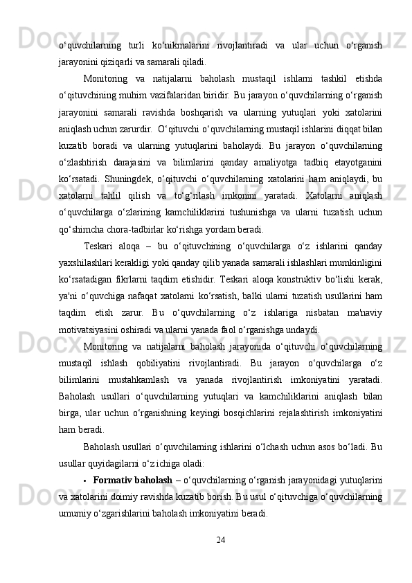 o‘quvchilarning   turli   ko‘nikmalarini   rivojlantiradi   va   ular   uchun   o‘rganish
jarayonini qiziqarli va samarali qiladi.
Monitoring   va   natijalarni   baholash   mustaqil   ishlarni   tashkil   etishda
o‘qituvchining muhim vazifalaridan biridir. Bu jarayon o‘quvchilarning o‘rganish
jarayonini   samarali   ravishda   boshqarish   va   ularning   yutuqlari   yoki   xatolarini
aniqlash uchun zarurdir.  O‘qituvchi o‘quvchilarning mustaqil ishlarini diqqat bilan
kuzatib   boradi   va   ularning   yutuqlarini   baholaydi.   Bu   jarayon   o‘quvchilarning
o‘zlashtirish   darajasini   va   bilimlarini   qanday   amaliyotga   tadbiq   etayotganini
ko‘rsatadi.   Shuningdek,   o‘qituvchi   o‘quvchilarning   xatolarini   ham   aniqlaydi,   bu
xatolarni   tahlil   qilish   va   to‘g‘rilash   imkonini   yaratadi.   Xatolarni   aniqlash
o‘quvchilarga   o‘zlarining   kamchiliklarini   tushunishga   va   ularni   tuzatish   uchun
qo‘shimcha chora-tadbirlar ko‘rishga yordam beradi.
Teskari   aloqa   –   bu   o‘qituvchining   o‘quvchilarga   o‘z   ishlarini   qanday
yaxshilashlari kerakligi yoki qanday qilib yanada samarali ishlashlari mumkinligini
ko‘rsatadigan   fikrlarni   taqdim   etishidir.   Teskari   aloqa   konstruktiv   bo‘lishi   kerak,
ya'ni   o‘quvchiga   nafaqat   xatolarni   ko‘rsatish,   balki   ularni   tuzatish   usullarini   ham
taqdim   etish   zarur.   Bu   o‘quvchilarning   o‘z   ishlariga   nisbatan   ma'naviy
motivatsiyasini oshiradi va ularni yanada faol o‘rganishga undaydi.
Monitoring   va   natijalarni   baholash   jarayonida   o‘qituvchi   o‘quvchilarning
mustaqil   ishlash   qobiliyatini   rivojlantiradi.   Bu   jarayon   o‘quvchilarga   o‘z
bilimlarini   mustahkamlash   va   yanada   rivojlantirish   imkoniyatini   yaratadi.
Baholash   usullari   o‘quvchilarning   yutuqlari   va   kamchiliklarini   aniqlash   bilan
birga,   ular   uchun   o‘rganishning   keyingi   bosqichlarini   rejalashtirish   imkoniyatini
ham beradi.
Baholash usullari o‘quvchilarning ishlarini o‘lchash uchun asos bo‘ladi. Bu
usullar quyidagilarni o‘z ichiga oladi:
 Formativ baholash   – o‘quvchilarning o‘rganish jarayonidagi yutuqlarini
va xatolarini doimiy ravishda kuzatib borish. Bu usul o‘qituvchiga o‘quvchilarning
umumiy o‘zgarishlarini baholash imkoniyatini beradi.
24 