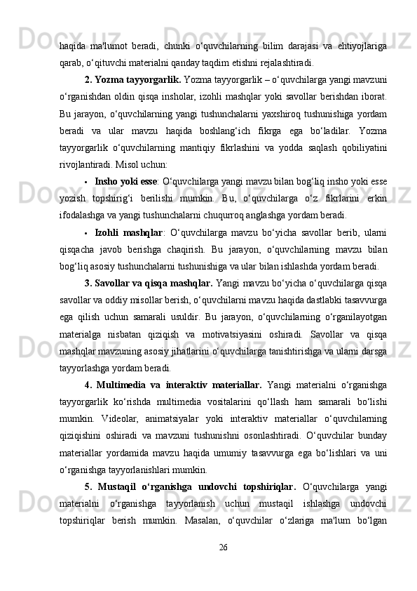 haqida   ma'lumot   beradi,   chunki   o‘quvchilarning   bilim   darajasi   va   ehtiyojlariga
qarab, o‘qituvchi materialni qanday taqdim etishni rejalashtiradi.
2. Yozma tayyorgarlik.  Yozma tayyorgarlik – o‘quvchilarga yangi mavzuni
o‘rganishdan  oldin  qisqa   insholar, izohli   mashqlar  yoki   savollar   berishdan  iborat.
Bu jarayon, o‘quvchilarning yangi tushunchalarni  yaxshiroq tushunishiga yordam
beradi   va   ular   mavzu   haqida   boshlang‘ich   fikrga   ega   bo‘ladilar.   Yozma
tayyorgarlik   o‘quvchilarning   mantiqiy   fikrlashini   va   yodda   saqlash   qobiliyatini
rivojlantiradi.  Misol uchun:
 Insho yoki esse : O‘quvchilarga yangi mavzu bilan bog‘liq insho yoki esse
yozish   topshirig‘i   berilishi   mumkin.   Bu,   o‘quvchilarga   o‘z   fikrlarini   erkin
ifodalashga va yangi tushunchalarni chuqurroq anglashga yordam beradi.
 Izohli   mashqlar :   O‘quvchilarga   mavzu   bo‘yicha   savollar   berib,   ularni
qisqacha   javob   berishga   chaqirish.   Bu   jarayon,   o‘quvchilarning   mavzu   bilan
bog‘liq asosiy tushunchalarni tushunishiga va ular bilan ishlashda yordam beradi.
3. Savollar va qisqa mashqlar.   Yangi mavzu bo‘yicha o‘quvchilarga qisqa
savollar va oddiy misollar berish, o‘quvchilarni mavzu haqida dastlabki tasavvurga
ega   qilish   uchun   samarali   usuldir.   Bu   jarayon,   o‘quvchilarning   o‘rganilayotgan
materialga   nisbatan   qiziqish   va   motivatsiyasini   oshiradi.   Savollar   va   qisqa
mashqlar mavzuning asosiy jihatlarini o‘quvchilarga tanishtirishga va ularni darsga
tayyorlashga yordam beradi.
4.   Multimedia   va   interaktiv   materiallar.   Yangi   materialni   o‘rganishga
tayyorgarlik   ko‘rishda   multimedia   vositalarini   qo‘llash   ham   samarali   bo‘lishi
mumkin.   Videolar,   animatsiyalar   yoki   interaktiv   materiallar   o‘quvchilarning
qiziqishini   oshiradi   va   mavzuni   tushunishni   osonlashtiradi.   O‘quvchilar   bunday
materiallar   yordamida   mavzu   haqida   umumiy   tasavvurga   ega   bo‘lishlari   va   uni
o‘rganishga tayyorlanishlari mumkin.
5.   Mustaqil   o‘rganishga   undovchi   topshiriqlar.   O‘quvchilarga   yangi
materialni   o‘rganishga   tayyorlanish   uchun   mustaqil   ishlashga   undovchi
topshiriqlar   berish   mumkin.   Masalan,   o‘quvchilar   o‘zlariga   ma'lum   bo‘lgan
26 