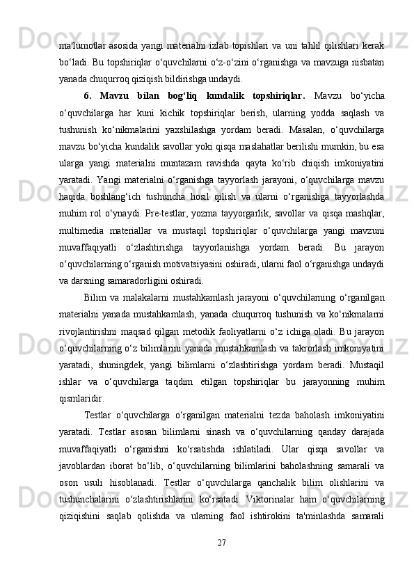 ma'lumotlar   asosida   yangi   materialni   izlab  topishlari   va  uni   tahlil   qilishlari   kerak
bo‘ladi. Bu topshiriqlar o‘quvchilarni o‘z-o‘zini o‘rganishga va mavzuga nisbatan
yanada chuqurroq qiziqish bildirishga undaydi.
6.   Mavzu   bilan   bog‘liq   kundalik   topshiriqlar.   Mavzu   bo‘yicha
o‘quvchilarga   har   kuni   kichik   topshiriqlar   berish,   ularning   yodda   saqlash   va
tushunish   ko‘nikmalarini   yaxshilashga   yordam   beradi.   Masalan,   o‘quvchilarga
mavzu bo‘yicha kundalik savollar yoki qisqa maslahatlar berilishi mumkin, bu esa
ularga   yangi   materialni   muntazam   ravishda   qayta   ko‘rib   chiqish   imkoniyatini
yaratadi.   Yangi   materialni   o‘rganishga   tayyorlash   jarayoni,   o‘quvchilarga   mavzu
haqida   boshlang‘ich   tushuncha   hosil   qilish   va   ularni   o‘rganishga   tayyorlashda
muhim   rol   o‘ynaydi.   Pre-testlar,   yozma   tayyorgarlik,   savollar   va   qisqa   mashqlar,
multimedia   materiallar   va   mustaqil   topshiriqlar   o‘quvchilarga   yangi   mavzuni
muvaffaqiyatli   o‘zlashtirishga   tayyorlanishga   yordam   beradi.   Bu   jarayon
o‘quvchilarning o‘rganish motivatsiyasini oshiradi, ularni faol o‘rganishga undaydi
va darsning samaradorligini oshiradi.
Bilim   va   malakalarni   mustahkamlash   jarayoni   o‘quvchilarning   o‘rganilgan
materialni   yanada   mustahkamlash,   yanada   chuqurroq   tushunish   va   ko‘nikmalarni
rivojlantirishni   maqsad   qilgan   metodik   faoliyatlarni   o‘z   ichiga   oladi.   Bu   jarayon
o‘quvchilarning o‘z bilimlarini yanada mustahkamlash  va takrorlash imkoniyatini
yaratadi,   shuningdek,   yangi   bilimlarni   o‘zlashtirishga   yordam   beradi.   Mustaqil
ishlar   va   o‘quvchilarga   taqdim   etilgan   topshiriqlar   bu   jarayonning   muhim
qismlaridir.
Testlar   o‘quvchilarga   o‘rganilgan   materialni   tezda   baholash   imkoniyatini
yaratadi.   Testlar   asosan   bilimlarni   sinash   va   o‘quvchilarning   qanday   darajada
muvaffaqiyatli   o‘rganishni   ko‘rsatishda   ishlatiladi.   Ular   qisqa   savollar   va
javoblardan   iborat   bo‘lib,   o‘quvchilarning   bilimlarini   baholashning   samarali   va
oson   usuli   hisoblanadi.   Testlar   o‘quvchilarga   qanchalik   bilim   olishlarini   va
tushunchalarini   o‘zlashtirishlarini   ko‘rsatadi.   Viktorinalar   ham   o‘quvchilarning
qiziqishini   saqlab   qolishda   va   ularning   faol   ishtirokini   ta'minlashda   samarali
27 