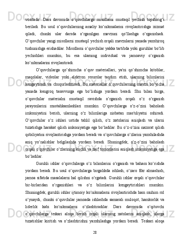 vositadir.   Dars   davomida   o‘quvchilarga   misollarni   mustaqil   yechish   topshirig‘i
beriladi.   Bu   usul   o‘quvchilarning   amaliy   ko‘nikmalarini   rivojlantirishga   xizmat
qiladi,   chunki   ular   darsda   o‘rganilgan   mavzuni   qo‘llashga   o‘rganishadi.
O‘quvchilar yangi misollarni mustaqil yechish orqali mavzularni yanada yaxshiroq
tushunishga erishadilar. Misollarni o‘quvchilar yakka tartibda yoki guruhlar bo‘lib
yechishlari   mumkin,   bu   esa   ularning   individual   va   jamoaviy   o‘rganish
ko‘nikmalarini rivojlantiradi.
O‘quvchilarga   qo‘shimcha   o‘quv   materiallari,   ya'ni   qo‘shimcha   kitoblar,
maqolalar,   videolar   yoki   elektron   resurslar   taqdim   etish,   ularning   bilimlarini
kengaytiradi   va   chuqurlashtiradi.   Bu   materiallar   o‘quvchilarning   mavzu   bo‘yicha
yanada   kengroq   tasavvurga   ega   bo‘lishiga   yordam   beradi.   Shu   bilan   birga,
o‘quvchilar   materialni   mustaqil   ravishda   o‘rganish   orqali   o‘z   o‘rganish
jarayonlarini   mustahkamlashlari   mumkin.   O‘quvchilarga   o‘z-o‘zini   baholash
imkoniyatini   berish,   ularning   o‘z   bilimlariga   nisbatan   mas'uliyatni   oshiradi.
O‘quvchilar   o‘z   ishlari   ustida   tahlil   qilish,   o‘z   xatolarini   aniqlash   va   ularni
tuzatishga harakat  qilish imkoniyatiga ega bo‘ladilar. Bu o‘z-o‘zini nazorat qilish
qobiliyatini rivojlantirishga yordam beradi va o‘quvchilarga o‘zlarini yaxshilashda
aniq   yo‘nalishlar   belgilashda   yordam   beradi.   Shuningdek,   o‘z-o‘zini   baholash
orqali o‘quvchilar o‘zlarining kuchli va zaif tomonlarini aniqlash imkoniyatiga ega
bo‘ladilar.
Guruhli   ishlar   o‘quvchilarga   o‘z   bilimlarini   o‘rganish   va   baham   ko‘rishda
yordam   beradi.   Bu   usul   o‘quvchilarga   birgalikda   ishlash,   o‘zaro   fikr   almashish,
jamoa sifatida masalalarni  hal qilishni  o‘rgatadi. Guruhli ishlar orqali o‘quvchilar
bir-birlaridan   o‘rganishlari   va   o‘z   bilimlarini   kengaytirishlari   mumkin.
Shuningdek, guruhli ishlar ijtimoiy ko‘nikmalarni rivojlantirishda ham muhim rol
o‘ynaydi,   chunki   o‘quvchilar   jamoada   ishlashda   samarali   muloqot,   hamkorlik   va
liderlik   kabi   ko‘nikmalarni   o‘zlashtiradilar.   Dars   davomida   o‘qituvchi
o‘quvchilarga   teskari   aloqa   berish   orqali   ularning   xatolarini   aniqlash,   ularga
tuzatishlar   kiritish   va   o‘zlashtirishni   yaxshilashga   yordam   beradi.   Teskari   aloqa
28 