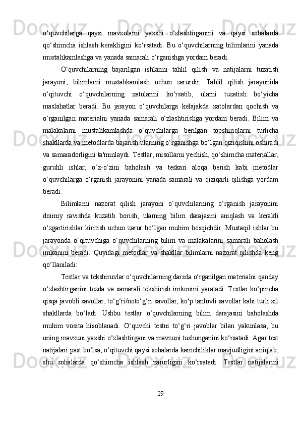 o‘quvchilarga   qaysi   mavzularni   yaxshi   o‘zlashtirganini   va   qaysi   sohalarda
qo‘shimcha   ishlash   kerakligini   ko‘rsatadi.   Bu   o‘quvchilarning   bilimlarini   yanada
mustahkamlashga va yanada samarali o‘rganishga yordam beradi.
O‘quvchilarning   bajarilgan   ishlarini   tahlil   qilish   va   natijalarni   tuzatish
jarayoni,   bilimlarni   mustahkamlash   uchun   zarurdir.   Tahlil   qilish   jarayonida
o‘qituvchi   o‘quvchilarning   xatolarini   ko‘rsatib,   ularni   tuzatish   bo‘yicha
maslahatlar   beradi.   Bu   jarayon   o‘quvchilarga   kelajakda   xatolardan   qochish   va
o‘rganilgan   materialni   yanada   samarali   o‘zlashtirishga   yordam   beradi.   Bilim   va
malakalarni   mustahkamlashda   o‘quvchilarga   berilgan   topshiriqlarni   turlicha
shakllarda va metodlarda bajarish ularning o‘rganishga bo‘lgan qiziqishini oshiradi
va samaradorligini ta'minlaydi. Testlar, misollarni yechish, qo‘shimcha materiallar,
guruhli   ishlar,   o‘z-o‘zini   baholash   va   teskari   aloqa   berish   kabi   metodlar
o‘quvchilarga   o‘rganish   jarayonini   yanada   samarali   va   qiziqarli   qilishga   yordam
beradi.
Bilimlarni   nazorat   qilish   jarayoni   o‘quvchilarning   o‘rganish   jarayonini
doimiy   ravishda   kuzatib   borish,   ularning   bilim   darajasini   aniqlash   va   kerakli
o‘zgartirishlar   kiritish   uchun   zarur   bo‘lgan   muhim   bosqichdir.   Mustaqil   ishlar   bu
jarayonda   o‘qituvchiga   o‘quvchilarning   bilim   va   malakalarini   samarali   baholash
imkonini   beradi.   Quyidagi   metodlar   va   shakllar   bilimlarni   nazorat   qilishda   keng
qo‘llaniladi:
Testlar va tekshiruvlar o‘quvchilarning darsda o‘rganilgan materialni qanday
o‘zlashtirganini   tezda   va   samarali   tekshirish   imkonini   yaratadi.   Testlar   ko‘pincha
qisqa javobli savollar, to‘g‘ri/noto‘g‘ri savollar, ko‘p tanlovli savollar kabi turli xil
shakllarda   bo‘ladi.   Ushbu   testlar   o‘quvchilarning   bilim   darajasini   baholashda
muhim   vosita   hisoblanadi.   O‘quvchi   testni   to‘g‘ri   javoblar   bilan   yakunlasa,   bu
uning mavzuni yaxshi o‘zlashtirgani va mavzuni tushunganini ko‘rsatadi. Agar test
natijalari past bo‘lsa, o‘qituvchi qaysi sohalarda kamchiliklar mavjudligini aniqlab,
shu   sohalarda   qo‘shimcha   ishlash   zarurligini   ko‘rsatadi.   Testlar   natijalarini
29 