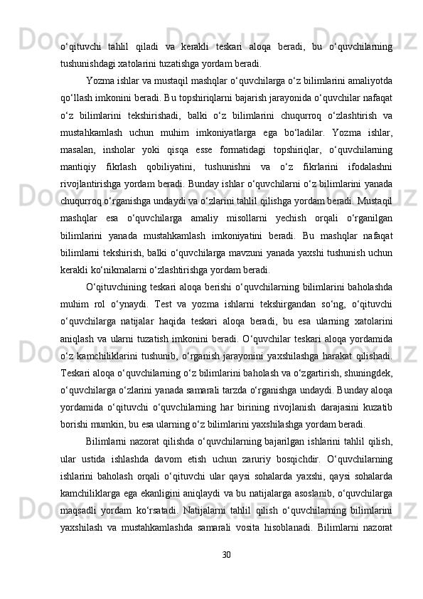 o‘qituvchi   tahlil   qiladi   va   kerakli   teskari   aloqa   beradi,   bu   o‘quvchilarning
tushunishdagi xatolarini tuzatishga yordam beradi.
Yozma ishlar va mustaqil mashqlar o‘quvchilarga o‘z bilimlarini amaliyotda
qo‘llash imkonini beradi. Bu topshiriqlarni bajarish jarayonida o‘quvchilar nafaqat
o‘z   bilimlarini   tekshirishadi,   balki   o‘z   bilimlarini   chuqurroq   o‘zlashtirish   va
mustahkamlash   uchun   muhim   imkoniyatlarga   ega   bo‘ladilar.   Yozma   ishlar,
masalan,   insholar   yoki   qisqa   esse   formatidagi   topshiriqlar,   o‘quvchilarning
mantiqiy   fikrlash   qobiliyatini,   tushunishni   va   o‘z   fikrlarini   ifodalashni
rivojlantirishga yordam beradi. Bunday ishlar o‘quvchilarni o‘z bilimlarini yanada
chuqurroq o‘rganishga undaydi va o‘zlarini tahlil qilishga yordam beradi. Mustaqil
mashqlar   esa   o‘quvchilarga   amaliy   misollarni   yechish   orqali   o‘rganilgan
bilimlarini   yanada   mustahkamlash   imkoniyatini   beradi.   Bu   mashqlar   nafaqat
bilimlarni tekshirish, balki o‘quvchilarga mavzuni yanada yaxshi tushunish uchun
kerakli ko‘nikmalarni o‘zlashtirishga yordam beradi.
O‘qituvchining teskari  aloqa berishi  o‘quvchilarning bilimlarini  baholashda
muhim   rol   o‘ynaydi.   Test   va   yozma   ishlarni   tekshirgandan   so‘ng,   o‘qituvchi
o‘quvchilarga   natijalar   haqida   teskari   aloqa   beradi,   bu   esa   ularning   xatolarini
aniqlash   va   ularni   tuzatish   imkonini   beradi.   O‘quvchilar   teskari   aloqa   yordamida
o‘z   kamchiliklarini   tushunib,   o‘rganish   jarayonini   yaxshilashga   harakat   qilishadi.
Teskari aloqa o‘quvchilarning o‘z bilimlarini baholash va o‘zgartirish, shuningdek,
o‘quvchilarga o‘zlarini yanada samarali tarzda o‘rganishga undaydi. Bunday aloqa
yordamida   o‘qituvchi   o‘quvchilarning   har   birining   rivojlanish   darajasini   kuzatib
borishi mumkin, bu esa ularning o‘z bilimlarini yaxshilashga yordam beradi.
Bilimlarni  nazorat  qilishda  o‘quvchilarning bajarilgan ishlarini  tahlil  qilish,
ular   ustida   ishlashda   davom   etish   uchun   zaruriy   bosqichdir.   O‘quvchilarning
ishlarini   baholash   orqali   o‘qituvchi   ular   qaysi   sohalarda   yaxshi,   qaysi   sohalarda
kamchiliklarga ega ekanligini aniqlaydi va bu natijalarga asoslanib, o‘quvchilarga
maqsadli   yordam   ko‘rsatadi.   Natijalarni   tahlil   qilish   o‘quvchilarning   bilimlarini
yaxshilash   va   mustahkamlashda   samarali   vosita   hisoblanadi.   Bilimlarni   nazorat
30 