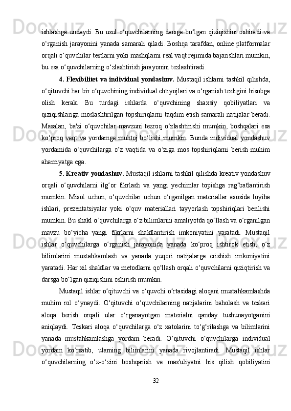 ishlashga undaydi. Bu usul o‘quvchilarning darsga bo‘lgan qiziqishini oshiradi va
o‘rganish   jarayonini  yanada   samarali  qiladi.  Boshqa  tarafdan,   online   platformalar
orqali o‘quvchilar testlarni yoki mashqlarni real vaqt rejimida bajarishlari mumkin,
bu esa o‘quvchilarning o‘zlashtirish jarayonini tezlashtiradi.
4. Flexibilitet va individual yondashuv.   Mustaqil ishlarni tashkil qilishda,
o‘qituvchi har bir o‘quvchining individual ehtiyojlari va o‘rganish tezligini hisobga
olish   kerak.   Bu   turdagi   ishlarda   o‘quvchining   shaxsiy   qobiliyatlari   va
qiziqishlariga moslashtirilgan topshiriqlarni taqdim etish samarali natijalar beradi.
Masalan,   ba'zi   o‘quvchilar   mavzuni   tezroq   o‘zlashtirishi   mumkin,   boshqalari   esa
ko‘proq vaqt  va yordamga muhtoj bo‘lishi  mumkin. Bunda individual yondashuv
yordamida   o‘quvchilarga   o‘z   vaqtida   va   o‘ziga   mos   topshiriqlarni   berish   muhim
ahamiyatga ega.
5. Kreativ yondashuv.   Mustaqil ishlarni tashkil qilishda kreativ yondashuv
orqali   o‘quvchilarni   ilg‘or   fikrlash   va   yangi   yechimlar   topishga   rag‘batlantirish
mumkin.   Misol   uchun,   o‘quvchilar   uchun   o‘rganilgan   materiallar   asosida   loyiha
ishlari,   prezentatsiyalar   yoki   o‘quv   materiallari   tayyorlash   topshiriqlari   berilishi
mumkin. Bu shakl o‘quvchilarga o‘z bilimlarini amaliyotda qo‘llash va o‘rganilgan
mavzu   bo‘yicha   yangi   fikrlarni   shakllantirish   imkoniyatini   yaratadi.   Mustaqil
ishlar   o‘quvchilarga   o‘rganish   jarayonida   yanada   ko‘proq   ishtirok   etish,   o‘z
bilimlarini   mustahkamlash   va   yanada   yuqori   natijalarga   erishish   imkoniyatini
yaratadi. Har xil shakllar va metodlarni qo‘llash orqali o‘quvchilarni qiziqtirish va
darsga bo‘lgan qiziqishini oshirish mumkin.
Mustaqil ishlar o‘qituvchi va o‘quvchi o‘rtasidagi aloqani mustahkamlashda
muhim   rol   o‘ynaydi.   O‘qituvchi   o‘quvchilarning   natijalarini   baholash   va   teskari
aloqa   berish   orqali   ular   o‘rganayotgan   materialni   qanday   tushunayotganini
aniqlaydi.   Teskari   aloqa   o‘quvchilarga   o‘z   xatolarini   to‘g‘rilashga   va   bilimlarini
yanada   mustahkamlashga   yordam   beradi.   O‘qituvchi   o‘quvchilarga   individual
yordam   ko‘rsatib,   ularning   bilimlarini   yanada   rivojlantiradi.   Mustaqil   ishlar
o‘quvchilarning   o‘z-o‘zini   boshqarish   va   mas'uliyatni   his   qilish   qobiliyatini
32 