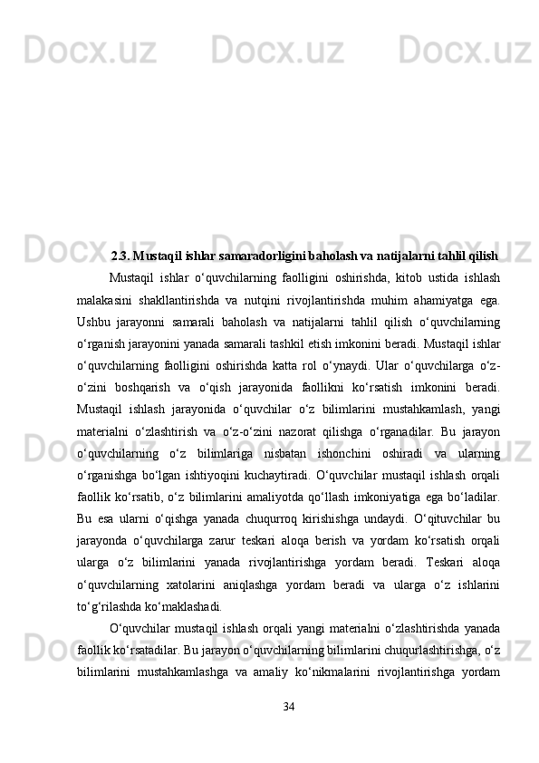 2.3. Mustaqil ishlar samaradorligini baholash va natijalarni tahlil qilish
Mustaqil   ishlar   o‘quvchilarning   faolligini   oshirishda,   kitob   ustida   ishlash
malakasini   shakllantirishda   va   nutqini   rivojlantirishda   muhim   ahamiyatga   ega.
Ushbu   jarayonni   samarali   baholash   va   natijalarni   tahlil   qilish   o‘quvchilarning
o‘rganish jarayonini yanada samarali tashkil etish imkonini beradi.  Mustaqil ishlar
o‘quvchilarning   faolligini   oshirishda   katta   rol   o‘ynaydi.   Ular   o‘quvchilarga   o‘z-
o‘zini   boshqarish   va   o‘qish   jarayonida   faollikni   ko‘rsatish   imkonini   beradi.
Mustaqil   ishlash   jarayonida   o‘quvchilar   o‘z   bilimlarini   mustahkamlash,   yangi
materialni   o‘zlashtirish   va   o‘z-o‘zini   nazorat   qilishga   o‘rganadilar.   Bu   jarayon
o‘quvchilarning   o‘z   bilimlariga   nisbatan   ishonchini   oshiradi   va   ularning
o‘rganishga   bo‘lgan   ishtiyoqini   kuchaytiradi.   O‘quvchilar   mustaqil   ishlash   orqali
faollik   ko‘rsatib,   o‘z   bilimlarini   amaliyotda   qo‘llash   imkoniyatiga   ega   bo‘ladilar.
Bu   esa   ularni   o‘qishga   yanada   chuqurroq   kirishishga   undaydi.   O‘qituvchilar   bu
jarayonda   o‘quvchilarga   zarur   teskari   aloqa   berish   va   yordam   ko‘rsatish   orqali
ularga   o‘z   bilimlarini   yanada   rivojlantirishga   yordam   beradi.   Teskari   aloqa
o‘quvchilarning   xatolarini   aniqlashga   yordam   beradi   va   ularga   o‘z   ishlarini
to‘g‘rilashda ko‘maklashadi.
O‘quvchilar   mustaqil   ishlash  orqali  yangi   materialni   o‘zlashtirishda   yanada
faollik ko‘rsatadilar. Bu jarayon o‘quvchilarning bilimlarini chuqurlashtirishga, o‘z
bilimlarini   mustahkamlashga   va   amaliy   ko‘nikmalarini   rivojlantirishga   yordam
34 