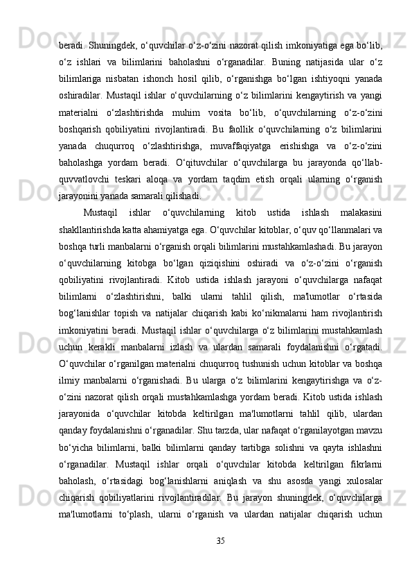 beradi. Shuningdek, o‘quvchilar o‘z-o‘zini nazorat qilish imkoniyatiga ega bo‘lib,
o‘z   ishlari   va   bilimlarini   baholashni   o‘rganadilar.   Buning   natijasida   ular   o‘z
bilimlariga   nisbatan   ishonch   hosil   qilib,   o‘rganishga   bo‘lgan   ishtiyoqni   yanada
oshiradilar.   Mustaqil   ishlar   o‘quvchilarning   o‘z   bilimlarini   kengaytirish   va   yangi
materialni   o‘zlashtirishda   muhim   vosita   bo‘lib,   o‘quvchilarning   o‘z-o‘zini
boshqarish   qobiliyatini   rivojlantiradi.   Bu   faollik   o‘quvchilarning   o‘z   bilimlarini
yanada   chuqurroq   o‘zlashtirishga,   muvaffaqiyatga   erishishga   va   o‘z-o‘zini
baholashga   yordam   beradi.   O‘qituvchilar   o‘quvchilarga   bu   jarayonda   qo‘llab-
quvvatlovchi   teskari   aloqa   va   yordam   taqdim   etish   orqali   ularning   o‘rganish
jarayonini yanada samarali qilishadi.
Mustaqil   ishlar   o‘quvchilarning   kitob   ustida   ishlash   malakasini
shakllantirishda katta ahamiyatga ega. O‘quvchilar kitoblar, o‘quv qo‘llanmalari va
boshqa turli manbalarni o‘rganish orqali bilimlarini mustahkamlashadi. Bu jarayon
o‘quvchilarning   kitobga   bo‘lgan   qiziqishini   oshiradi   va   o‘z-o‘zini   o‘rganish
qobiliyatini   rivojlantiradi.   Kitob   ustida   ishlash   jarayoni   o‘quvchilarga   nafaqat
bilimlarni   o‘zlashtirishni,   balki   ularni   tahlil   qilish,   ma'lumotlar   o‘rtasida
bog‘lanishlar   topish   va   natijalar   chiqarish   kabi   ko‘nikmalarni   ham   rivojlantirish
imkoniyatini  beradi.  Mustaqil  ishlar  o‘quvchilarga  o‘z   bilimlarini   mustahkamlash
uchun   kerakli   manbalarni   izlash   va   ulardan   samarali   foydalanishni   o‘rgatadi.
O‘quvchilar o‘rganilgan materialni chuqurroq tushunish uchun kitoblar va boshqa
ilmiy   manbalarni   o‘rganishadi.   Bu   ularga   o‘z   bilimlarini   kengaytirishga   va   o‘z-
o‘zini  nazorat  qilish  orqali  mustahkamlashga  yordam  beradi. Kitob ustida ishlash
jarayonida   o‘quvchilar   kitobda   keltirilgan   ma'lumotlarni   tahlil   qilib,   ulardan
qanday foydalanishni o‘rganadilar. Shu tarzda, ular nafaqat o‘rganilayotgan mavzu
bo‘yicha   bilimlarni,   balki   bilimlarni   qanday   tartibga   solishni   va   qayta   ishlashni
o‘rganadilar.   Mustaqil   ishlar   orqali   o‘quvchilar   kitobda   keltirilgan   fikrlarni
baholash,   o‘rtasidagi   bog‘lanishlarni   aniqlash   va   shu   asosda   yangi   xulosalar
chiqarish   qobiliyatlarini   rivojlantiradilar.   Bu   jarayon   shuningdek,   o‘quvchilarga
ma'lumotlarni   to‘plash,   ularni   o‘rganish   va   ulardan   natijalar   chiqarish   uchun
35 