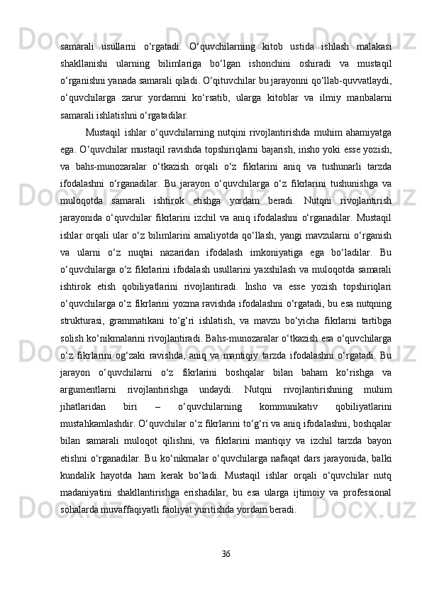 samarali   usullarni   o‘rgatadi.   O‘quvchilarning   kitob   ustida   ishlash   malakasi
shakllanishi   ularning   bilimlariga   bo‘lgan   ishonchini   oshiradi   va   mustaqil
o‘rganishni yanada samarali qiladi. O‘qituvchilar bu jarayonni qo‘llab-quvvatlaydi,
o‘quvchilarga   zarur   yordamni   ko‘rsatib,   ularga   kitoblar   va   ilmiy   manbalarni
samarali ishlatishni o‘rgatadilar.
Mustaqil   ishlar   o‘quvchilarning   nutqini   rivojlantirishda   muhim   ahamiyatga
ega. O‘quvchilar mustaqil ravishda topshiriqlarni bajarish, insho yoki esse yozish,
va   bahs-munozaralar   o‘tkazish   orqali   o‘z   fikrlarini   aniq   va   tushunarli   tarzda
ifodalashni   o‘rganadilar.   Bu   jarayon   o‘quvchilarga   o‘z   fikrlarini   tushunishga   va
muloqotda   samarali   ishtirok   etishga   yordam   beradi.   Nutqni   rivojlantirish
jarayonida   o‘quvchilar   fikrlarini   izchil   va   aniq   ifodalashni   o‘rganadilar.   Mustaqil
ishlar   orqali   ular   o‘z   bilimlarini   amaliyotda   qo‘llash,   yangi   mavzularni   o‘rganish
va   ularni   o‘z   nuqtai   nazaridan   ifodalash   imkoniyatiga   ega   bo‘ladilar.   Bu
o‘quvchilarga o‘z fikrlarini ifodalash usullarini yaxshilash va muloqotda samarali
ishtirok   etish   qobiliyatlarini   rivojlantiradi.   Insho   va   esse   yozish   topshiriqlari
o‘quvchilarga o‘z fikrlarini yozma ravishda ifodalashni o‘rgatadi, bu esa nutqning
strukturasi,   grammatikani   to‘g‘ri   ishlatish,   va   mavzu   bo‘yicha   fikrlarni   tartibga
solish ko‘nikmalarini rivojlantiradi. Bahs-munozaralar o‘tkazish esa o‘quvchilarga
o‘z   fikrlarini   og‘zaki   ravishda,   aniq   va   mantiqiy   tarzda   ifodalashni   o‘rgatadi.   Bu
jarayon   o‘quvchilarni   o‘z   fikrlarini   boshqalar   bilan   baham   ko‘rishga   va
argumentlarni   rivojlantirishga   undaydi.   Nutqni   rivojlantirishning   muhim
jihatlaridan   biri   –   o‘quvchilarning   kommunikativ   qobiliyatlarini
mustahkamlashdir. O‘quvchilar o‘z fikrlarini to‘g‘ri va aniq ifodalashni, boshqalar
bilan   samarali   muloqot   qilishni,   va   fikrlarini   mantiqiy   va   izchil   tarzda   bayon
etishni   o‘rganadilar.   Bu   ko‘nikmalar   o‘quvchilarga   nafaqat   dars   jarayonida,   balki
kundalik   hayotda   ham   kerak   bo‘ladi.   Mustaqil   ishlar   orqali   o‘quvchilar   nutq
madaniyatini   shakllantirishga   erishadilar,   bu   esa   ularga   ijtimoiy   va   professional
sohalarda muvaffaqiyatli faoliyat yuritishda yordam beradi.
36 