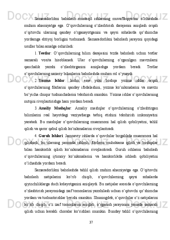 Samaradorlikni   baholash   mustaqil   ishlarning   muvaffaqiyatini   o‘lchashda
muhim   ahamiyatga   ega.   O‘quvchilarning   o‘zlashtirish   darajasini   aniqlash   orqali
o‘qituvchi   ularning   qanday   o‘rganayotganini   va   qaysi   sohalarda   qo‘shimcha
yordamga   ehtiyoj   borligini   tushunadi.   Samaradorlikni   baholash   jarayoni   quyidagi
usullar bilan amalga oshiriladi:
1. Testlar :   O‘quvchilarning   bilim   darajasini   tezda   baholash   uchun   testlar
samarali   vosita   hisoblanadi.   Ular   o‘quvchilarning   o‘rganilgan   mavzularni
qanchalik   yaxshi   o‘zlashtirganini   aniqlashga   yordam   beradi.   Testlar
o‘quvchilarning nazariy bilimlarini baholashda muhim rol o‘ynaydi.
2. Yozma   Ishlar :   Insho,   esse   yoki   boshqa   yozma   ishlar   orqali
o‘quvchilarning   fikrlarini   qanday   ifodalashini,   yozma   ko‘nikmalarini   va   mavzu
bo‘yicha chuqur tushunchalarini tekshirish mumkin.  Yozma ishlar o‘quvchilarning
nutqini rivojlantirishga ham yordam beradi.
3. Amaliy   Mashqlar :   Amaliy   mashqlar   o‘quvchilarning   o‘zlashtirgan
bilimlarini   real   hayotdagi   vaziyatlarga   tatbiq   etishini   tekshirish   imkoniyatini
yaratadi.   Bu   mashqlar   o‘quvchilarning   muammoni   hal   qilish   qobiliyatini,   tahlil
qilish va qaror qabul qilish ko‘nikmalarini rivojlantiradi.
4. Guruh Ishlari : Jamoaviy ishlarda o‘quvchilar birgalikda muammoni  hal
qilishadi,   bu   ularning   jamoada   ishlash,   fikrlarni   muhokama   qilish   va   boshqalar
bilan   hamkorlik   qilish   ko‘nikmalarini   rivojlantiradi.   Guruh   ishlarini   baholash
o‘quvchilarning   ijtimoiy   ko‘nikmalarini   va   hamkorlikda   ishlash   qobiliyatini
o‘lchashda yordam beradi.
Samaradorlikni   baholashda   tahlil   qilish   muhim   ahamiyatga  ega.  O‘qituvchi
baholash   natijalarini   ko‘rib   chiqib,   o‘quvchilarning   qaysi   sohalarda
qiyinchiliklarga duch kelayotganini aniqlaydi. Bu natijalar asosida o‘quvchilarning
o‘zlashtirish jarayonidagi zaif tomonlarini yaxshilash uchun o‘qituvchi qo‘shimcha
yordam va tushuntirishlar berishi mumkin. Shuningdek, o‘quvchilar o‘z natijalarini
ko‘rib   chiqib,   o‘z   zaif   tomonlarini   aniqlab,   o‘rganish   jarayonini   yanada   samarali
qilish   uchun   kerakli   choralar   ko‘rishlari   mumkin.   Bunday   tahlil   o‘quvchilarning
37 